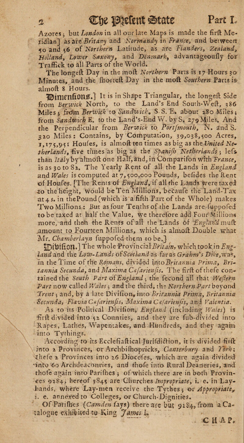 s Clje patent <State Part L Azores j but London n\ all our late Maps is made the firft Me¬ ridian] asar e Brit any and Normandy in France, and between •50 and 56 of Northern Latitude, as are Flanders, Zealand, Holland, Lower Saxony, and Denmark, advantageoufly for Traffick to all Parts of the World. The longeft Day in the moft Northern Parts is 17 Hours 30 Minutes, and the fhorteft Day in the moft Southern Parts is> almoft 8 Hours. Bimenfion^*] ft is in Shape Triangular, the longeft Side from Berwick North, to the Land’s End South-Weft, 386 Miles 5 frcfrn Berwick to Sandwich* S S. E. about 280 Miles j from Sandwich E. to the Land’s-End W. by S. 279 Miles. And the Perpendicular from Berwick to Portfmouth, N. and S. 320 Miles: Contains, by Computation, 39,038,500 Acres, J»i75j95i Houfes, is almoft ten times as big as the United Ne¬ therlands, five times as bigas the Spani/Jj Netherlands; lefsr than Italy by almoft one Half, and, in Comparifon with France, is as 30 to 82. The Yearly Rent of all the Lands in England and Wales is computed at 7,500,000 Pounds, befldes the Rent of Houfes. [The Rents of England, if all the Lands Were taxed 4:0 the height, would be Ten Millions, becatife the Land-Tax iit4$. in thePound (which is a fifth Part of the Whole) makes Two Millions: But as four Tenths of the Lands are fuppofed to be taxed at half the Value, we therefore add Four Millions more, and then the Rents of all the Lands of Engl’tiria mu ft amount to Fourteen Millions, which is almoft Double what Mr. Chamherlayn fuppofed them to be.] UDifoifipn.] The whole ProvincialBritain, which took in Eng¬ land and the Loiv-Lands of Scotland as far as Grahnris Dike, wa% in the Time of the Romans, divided into Britannia Prima, Bri¬ tannia Secunda, and Maxima C&farienjis. The firft of thefe con- tainedthe South Part of England: the fecond all that Wedern Bart now called Wales ; and the third, the Northern Part beyond Brent; and, by a late Divifion, into Britannia Prima, Britannia Secunda, Flavia Cdfarienjis, Maxima C&farienjis, and Valencia. As to its Political Divifion, England (including Wales) is iTrft divided into 52 Counties, and they are fub-divided into Rapes, Lathes, Wapentakes, and Hundreds, and they again into Tythings. According to its Ecclefraftical JurifdifUon, it ts divided firft into 2 Provinces, or Archbifhopricks, Canterbury and York; <hefe 2 Provinces into 26 Diocefes, which are again divided *into 60 Archdeaconries, and thofe into Rural Deaneries, and thofe again into Parifhes } of which there are in both Provin¬ ces 9284; hereof 3845 are Churches Impropriate, i. e. in Lay- hands, where Lay-men receive the Tythes; or Appropriate, i. e. annexed to Colleges, or Church-Dignities. Of Parifhes (Camden fays) there are but 9284, from a Ca¬ talogue exhibited to Ring James L € H A ?,