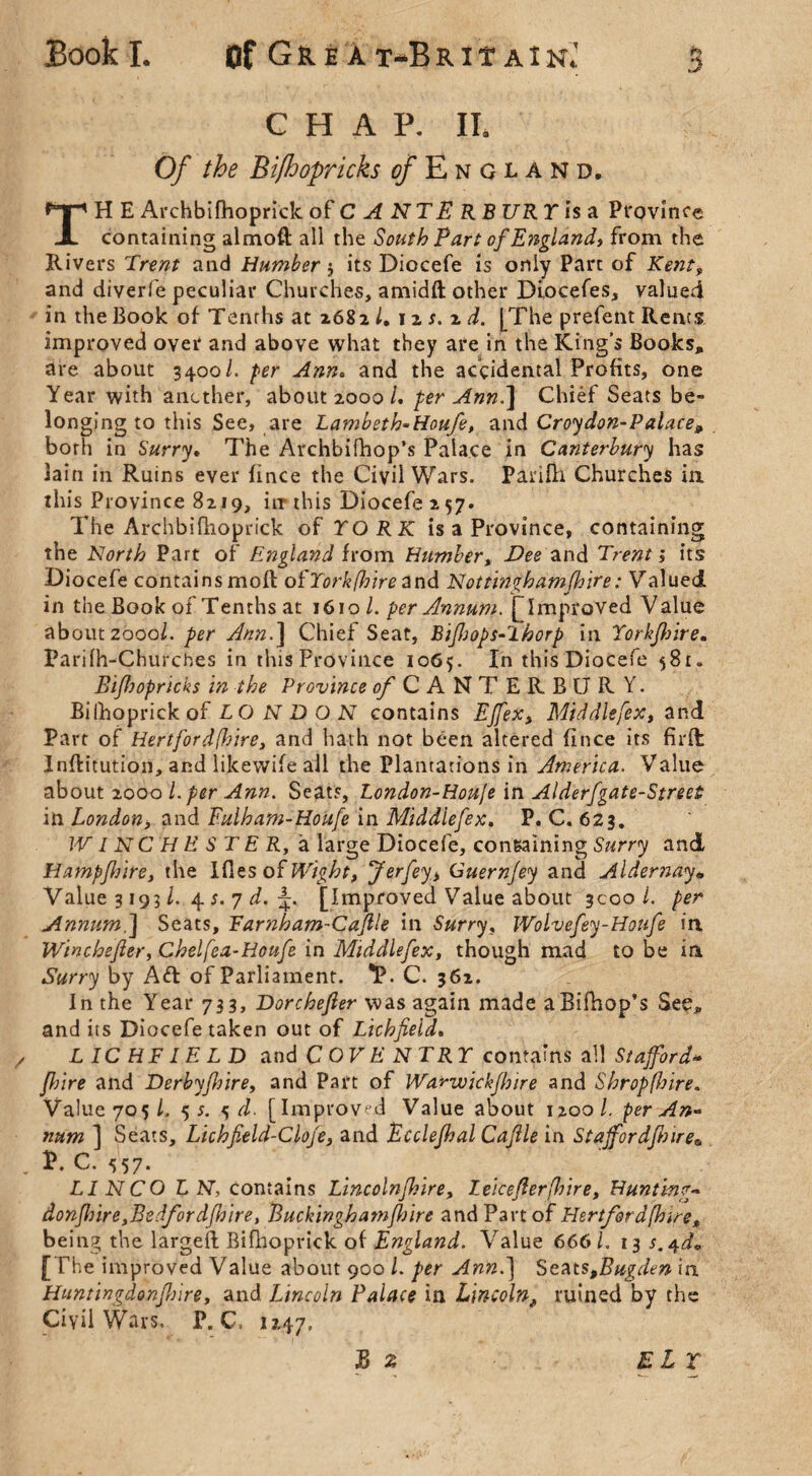 CHAP. II. Of the Bifhopricks c/England, TH E Archbifhoprick of C A NTE RB UR Y is a Province containing almoft all the South Part of England) from the Rivers Trent and Humber 5 its Diocefe is only Part of Kent, and diverfe peculiar Churches, amidfl: other Diocefes, valued in the Book of Tenrhs at 2682/. 12 s. z d. [The prefent Rents improved over and above what they are in the King’s Books, are about 3400 L per Ann. and the accidental Profits, one Year with another, about 2000/. per Ann.] Chief Seats be¬ longing to this See, are Lambeth-Houfe, and Croydon-Palace, both in Surry• The Archbifhop’s Palace in Canterbury has lain in Ruins ever fince the Civil Wars. Parifh Churches in this Province 8219, in this Diocefe 2 57. The Archbifhoprick of YORK is a Province, containing the North Part of England from Humber, Dee and Trent, its Diocefe contains moft of York fair e and Not thigh amfhite: Valued in the Book of Tenths at 1610 l. per Annum. (Improved Value about 200ol. per Ann.] Chief Seat, BiJhops-lhorp in Yorkfhire. Parifh-Churcbes in this Province 1065. In this Diocefe 581. Bifhopricks in the Province ^CANTERBURY. Bilhoprickof LO NDON contains EJfex, Middlesex, and Part of Hertfordshire, and hath not been altered fince its firffc Inftitution, and likewise all the Plantations in America. Value about 200o l. per Ann. Seats, London-Houfe in Alderfgate-Street in London, and Fulham-Houfe in Middlefex. P. C. 623. W INC HESTER, a large Diocefe, containing Surry and Hampfnire, the Ides of Wight, Jerfey, Guernjey and Aldernay* Value 31931. 4 s. 7 d. 4. [Improved Value about 3000/. per Annum.] Seats, Farnham-Cajlle in Surry, Wolvefey-Houfe in Wincbefler) Chelfea-Houfe in Middlefex, though mad to be in Surry by Ad of Parliament. 1?. C. 362. In the Year 733, Dorchefler was again made aBifhop’s See, and its Diocefe taken out of Lichfield. LICHFIELD a nd COVE N TRY contains all Stafford* jhire and Derby/hire, and Part of Warwickfhire and S hr op (hire. Value 705/. 5 s. 5 d. [Improved Value about 1200/. per An* num ] Seats, Lichfield-Cloje, and Ecclefhal Cafile in Staffordshire* C. 557* LIN CO L N, contains Lincolnshire, Lekefierfhire, Hunting* donjhire,Bedfordshire, Buckinghamshire and Part of Hertford (hire, being the largell Bifhoprick of England. Value 6661. 13 s./^d* [ The improved Value about 900 L per Ann.] Seat$>Bugden in Huntingdonshire, and Lincoln Palace in Lincoln„ ruined by the Civil Wars. P. C, 1247. B 2 ELY