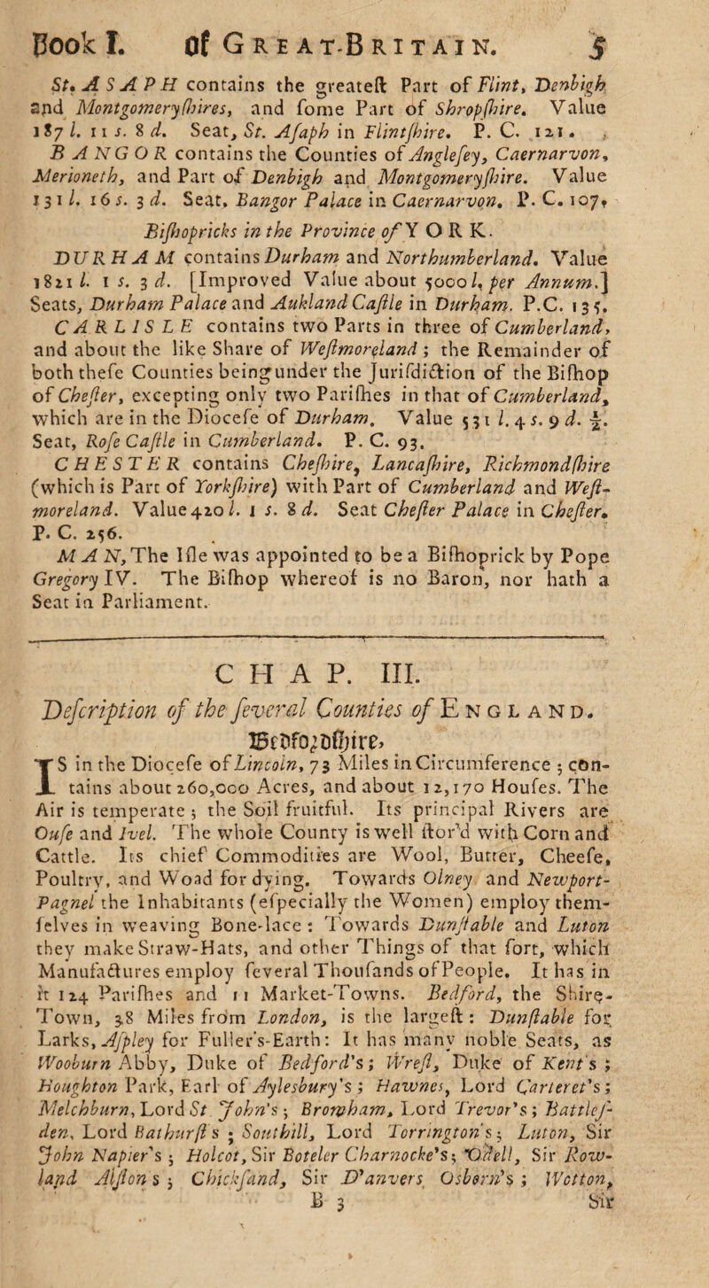 St* A SA PH contains the greateft Part o f Flint, Denbigh spd Montgomery (hires, and fome Part of Shropshire. Value l S7 /. 11 s. 8 d. Seat, Sr. Afaph in Flintfhire. P. C. 121. BANGOR contains the Counties of Anglefey, Caernarvon, Merioneth, and Part of Denbigh andMontgomery(hire. Value 131/. 16 3 d. Seat, Bangor Palace in Caernarvon, P. C. 107♦ Bijhopricks in the Province of Y ORK. DURHAAi contains Durham and Northumberland. Value 1821/. w. 3 d. [Improved Value about 5000 /, per Annum.] Seats, Durham Palace and Aukland Cafile in Durham. P.C. 13?. CARLISLE contains two Parts in three of Cumberland, and about the like Share of Wefimoreland ; the Remainder of both thefe Counties beingunder the jurifdi&ion of the Bifhop of Chefier, excepting only two Parishes in that of Cumberland, which are in the Diocefe of Durham. Value 531 l. 45. 9 d. Seat, RofeCaJile in Cumberland. P. C. 93. CHEST E R contains Chejhire, Lancajhire, Richmondfhire (which is Part of York fire) with Part of Cumberland and Wefi¬ moreland. Value42,o/. i s. 8 d. Seat Chefier Palace in Chefier* P. C. 256. M A 2ST,The Hie was appointed to be a Bifhoprick by Pope Gregory IV. The Bifhop whereof is no Baron, nor hath a Seat in Parliament. CHAP. III. Defer iption ofthe feveral Counties ^/England, ISctifQ’Dflnre* IS in the Diocefe of Lincoln, 73 Miles in Circumference $ con¬ tains about 260,oco Acres, and about 12,170 Houles. The Air is temperate * the Soil fruitful. Its principal Rivers are Oufe and Ivel. The whole County is well tfor’d with Corn and Cattle. Its chief Commodities are Wool, Butter, Cheefe, Poultry, and Woad for dying. Towards Olney and Newport- Pagnel the Inhabitants (efpecially the Women) employ them- lelves in weaving Bone-lace : Towards Dunfiable and Luton they make Straw-Hats, and other Things of that fort, which Manufactures employ feveral Thoufands of People. It has in it 124 Parifhes and 11 Market-Towns. Bedford, the Shire- Town, 3.8 Miles from London, is the largeft : Dunfiable for Larks, Ajpley for Fuller’s-Earth: It has many noble Seats, as Wooburn Abby, Duke of Bedford's; Wrefi, Duke of Kent's ; Houghton Park, Earl■ of Aylesbury's ; Hawncs> Lord Carteret's; Melchburn, Lord St John's; Broivham, Lord Trevor's; BattleJ- den. Lord Bathurfis • Southill. Lord Torrmgtons; Luton, Sir John Napier's j Holcotfw Botelcr Charnoche's$ X)fell, Sir Row¬ land Alfion s * Chickfand, Sir D'anvers Osborn's ; IVcttont B 3 Sir