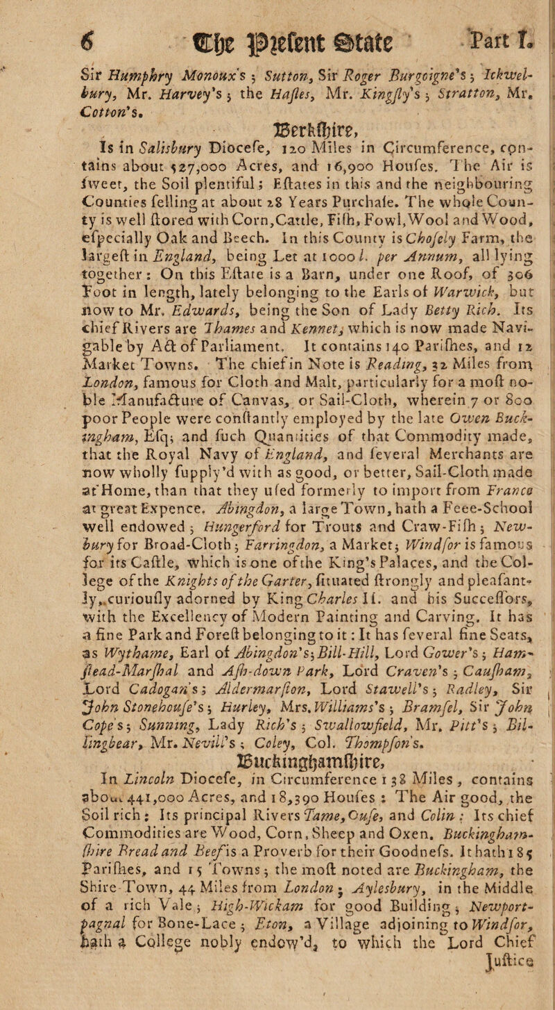 Sir Humphry Monouxs 3 Sutton, Sir Roger Burgoigne's 3 Ickwel- bury, Mr. Harvey's * the Hajles, Mr. Kingfly's ; Stratton, Mr. Cotton's. BerfcOnre, Is in Salisbury Diocefe, 120 Miles in Circumference, con¬ tains about 527,000 Acres, and 16,900 Houfes. The Air is iweet, the Soil plentiful; Eftates in this and the neighbouring Counties felling at about 2S Years Purchafe. The whole Coun¬ ty is well ftored with Corn,Cattle, Fifh, Fowl,Wool and Wood, efpecially Oak and Beech. In this County is Chojely Farm, the larged; in England, being Let at 1000/. per Annum, all lying together: On this Eftate is a Barn, under one Roof, of 306 Toot in length, lately belonging to the Earls of Warwick, but now to Mr. Edwards, being the Son of Lady Betty Rich. Its chief Rivers are Thames and Kennet, which is now made Navi¬ gable by A£l of Parliament. It contains 14.0 Parifhes, and 12, Market Towns. The chiefin Note is Reading, 32 Miles front London, famous for Cloth and Malt, particularly for a mod no¬ ble Manufacture of Canvas, or Sail-Cloth, wherein 7 or 800 poor People were conftantly employed by the late Given Buck¬ ingham, Efq; and fuch Quantities of that Commodity made, that the Royal Navy of England, and feyeral Merchants are now wholly fupply’d with as good, or better, Sail-Cloth made at'Home, than that they ufed formerly to import from Francs at great Expence. Abingdon, a large Town, hath a Feee-Schooi well endowed 5 Hungerford for Trouts and Craw-Fifh 5 New¬ bury for Broad-Cloth; Farringdon, a Market} Wind for is famous for its Caftle, which is one of the King’s Palaces, and the Col¬ lege of the Knights of the Garter, fituated ftrongly and pleafant- ]y„curioufly adorned by King Charles II. and his Succefiors, with the Excellency of Modern Painting and Carving. It has a fine Park and Foreft belonging to it: It has feveral fine Seats, as Wythame, Earl of Abingdon's-,Bill-Hill, Lord Gower's5 Ham- ftead-Marjhal and Ajh-down Park, Lord Craven's 3 Caujham3 Lord Cadoga?i s; Aldermarfton, Lord St aw ell's 3 Radley, Sir xJohn Stonehouje's 3 Hurley, Mrs. Williams's j Bramfel, Sir 'John Cope’s^, Sunning, Lady Rich's 3 Swallowfield, Mr. Pitt's 3 Bil- lingbear, Mr. NevilCs ; Coley, Col. Thompfons. lBuctongljamfinre,’ In Lincoln Diocefe, in Circumference 1 38 Miles , contains abou, 441,000 Acres, and 18,390 Houfes : The Air good, the Soil rich; Its principal Rivers Eame,Oufe, and Colin: Its chief Commodities are Wood, Corn, Sheep and Oxen, Buckingham- (hire Bread and Beef is a Proverb for their Goodnefs. It hath 185 Parifhes, and 15 Towns 3 the moll noted are Buckingham, the Shire Town, 44 Miles from London j Aylesbury, in the Middle, of a rich Vale; Righ-Wickam for good Building 3 Newport- pagnal for Bone-Lace 3 Eton, a Village adjoining to Wind for, fiath £ College nobly endow’dj to which the Lord Chief