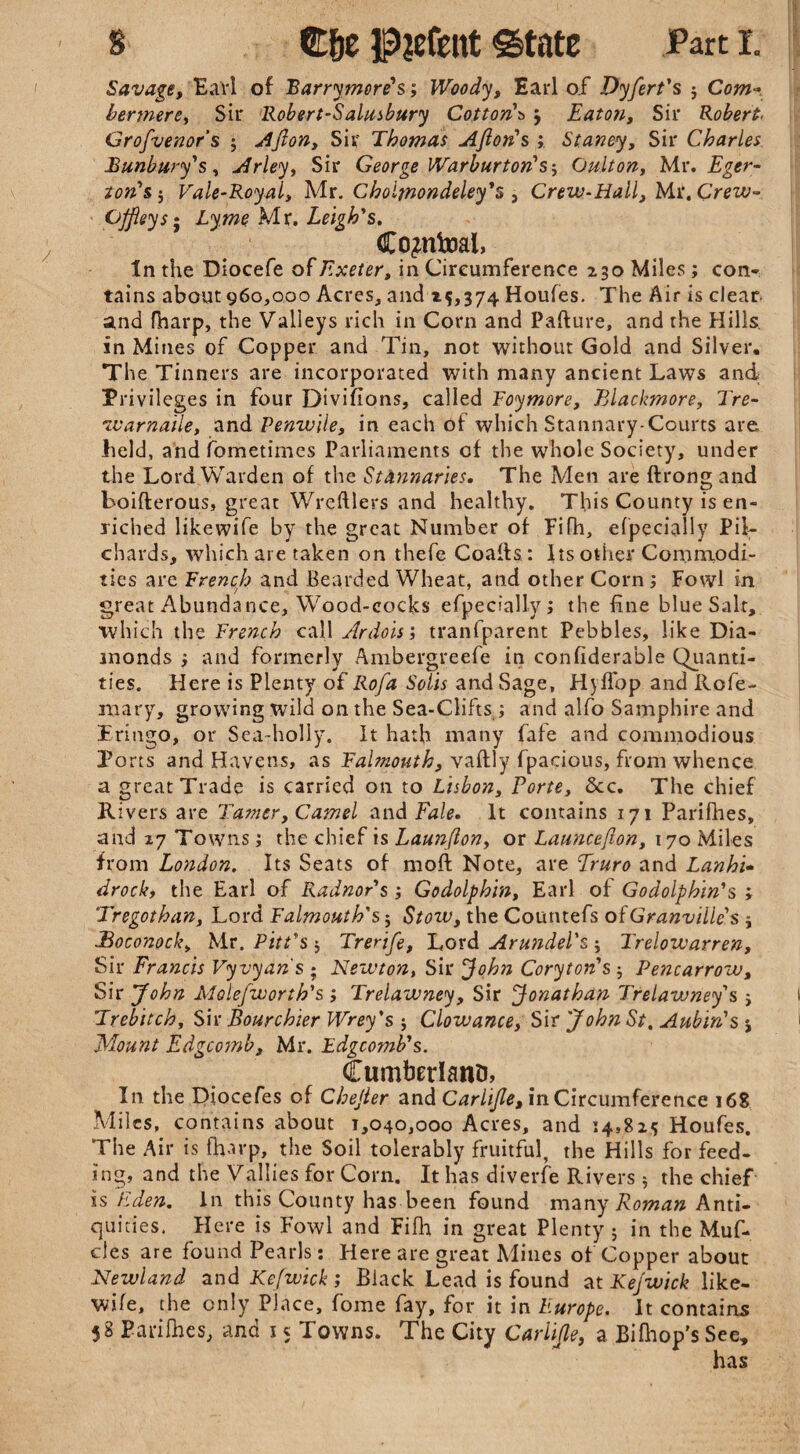 s Cfje State Part i. Savage, Earl of Barrymore's; Woody, Earl of Dyfert's j Com* bermere, Sir Robert-Salusbury Cotton's j Eaton, Sir Robert■ Grofvenor’s ; Ajlon, Sir Thomas Ajlon's ; Staney, Sir Charles Banbury's, Arley, Sir George Warburton's-, Oulton, Mr. Eger- ton's $ Vale-Royal, Mr. Cholmondeley's , Crew-Hall, Mr. Crew- GJfieys; Lyme Mx. Leigh's. Co^ntoal, In the Diocefe of Exeter, in Circumference 230 Miles; con¬ tains about 960,000 Acres, and 15,374 Houfes. The Air is clear and fharp, the Valleys rich in Corn and Pafture, and the Hills, in Mines of Copper and Tin, not without Gold and Silver, The Tinners are incorporated with many ancient Laws and Privileges in four Divifions, called Foymore, Blackmore, Tre- warnatle, and Penwile, in each of which Stannary-Courts are held, and fometimes Parliaments of the whole Society, under the Lord Warden of the Stannaries, The Men are ftrong and boifterous, great Wreftlers and healthy. This County is en¬ riched likewife by the great Number of Fifh, efpecially Pil¬ chards, which are taken on thefe Coaifs: Its other Commodi¬ ties are French and Bearded Wheat, and other Corn; Fowl in great Abundance, Wood-cocks efpecially; the fine blue Salt, which the French call Ardois; tranfparent Pebbles, like Dia¬ monds } and formerly Ambergreefe in considerable Quanti¬ ties. Here is Plenty o£ Rofa Solis and Sage, Hyffop and Rofe- mary, growing wild on the Sea-Clifts ; and alfo Samphire and Pringo, or Sea-holly. It hath many fafe and commodious Ports and Havens, as Falmouth, vaftly fpacious, from whence a great Trade is carried on to Lisbon, Porte, dec. The chief Rivers are Tamer, Camel and Fale, It contains 171 Parifhes, and 27 Towns; the chief is Launjlon, or Launcefton, 170 Miles from London. Its Seats of mold Note, are Truro and Lanhi- drocki the Earl of Radnor's; Godolphin, Earl of Godolphin's ; Tregothan, Lord Falmouth's; Stozu, the Countefs of Granville's ; Boconock, Mr. Pitt's 5 Trerife, Lord Arundel's ; Trelozvarren, Sir Francis Vyvyan's ; Newton, Sir John Cory ton's $ Pencarrow, Sir 'John Molefworth's ; Trelawney, Sir Jonathan Trelawney's j Trebitch, Sir Bourchier Wrey's j Clowance, Sir John St, Aubin's ; Mount Edgcomb, Mr. Edgcomb's. Cumberland In the Diocefes of Chejter and Carlifle, in Circumference 16S Miles, contains about 1,040,000 Acres, and 14,825 Houfes. The Air is fharp, the Soil tolerably fruitful, the Hills for feed¬ ing, and the Vallies for Corn. It has diverfe Rivers 5 the chief is Eden, in this County has been found many Roman Anti¬ quities. Here is Fowl and Fifh in great Plenty 5 in the Muf- cles are found Pearls : Here are great Mines of Copper about Newland and Kefwick ; Black Lead is found at Kejwick like¬ wife, the only Place, fome fay, for it in Europe. It contains 58 Parifhes, and 15 Towns. The City Carlijle, a. Bifhop's See,