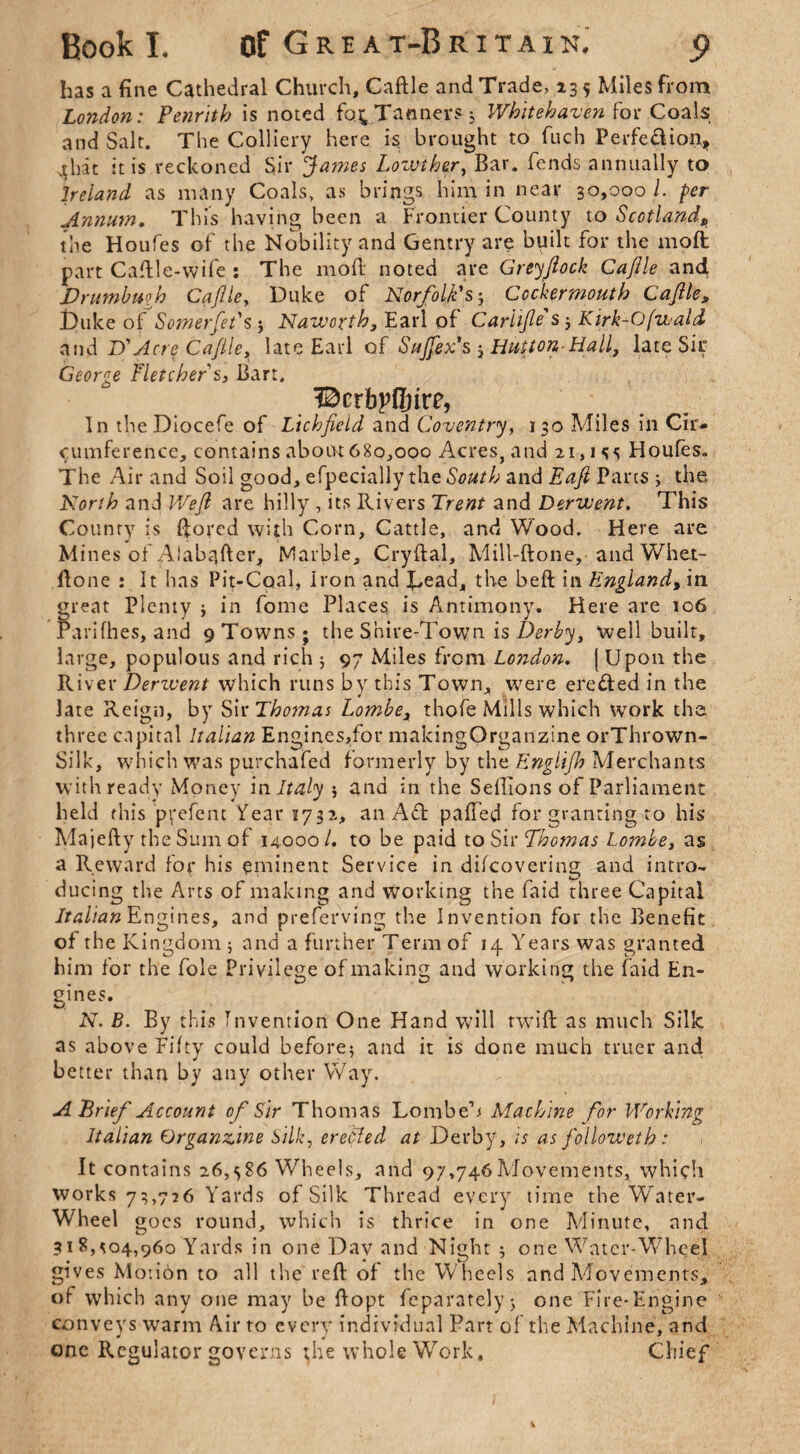 has a fine Cathedral Church, Caftle and Trade, 135 Miles from London: Penrith is noted fo^ Tanners; Whitehaven for Coals and Salt. The Colliery here is brought to fuch Perfe&ion, ^hat it is reckoned Sir James Lowther, Bar. fends annually to Ireland as many Coals, as brings him in near 30,000 i. per Annum. This having been a Frontier County to Scotlandp the Houfes of the Nobility and Gentry are built for the moll part Caftle-wife : The moft noted are Greyftock Cajlle an4 JDrumbuqh Cajlle, Duke of Norfolk's; Ccckermouth Cajlle, Duke of SomerJet's ; Naworth, Earl of Carllfle s ; Kirk-Ofwald and X)’Acre Caftle, late Earl of Sujjex's -3 Hutton-Hall, late Sir George Fletcher s, Bart. Bcrbpfljire, In theDiocefe of Lichfield and Coventry, 130 Miles in Cir* cumferencc, contains about 680,000 Acres, and 21,155 Houfes. The Air and Soil good, efpecially the South and Eafl Parts ; the North and Weft are hilly , its Rivers Trent and Derwent. This County is ftored with Corn, Cattle, and Wood. Here are Mines of Alabafter, Marble, Cryftal, Mill-ftone, and Whet- flone : It has Pit-Coal, Iron and Dead, the befl in England, in great Plenty $ in fome Places is Antimony. Here are 106 Parifhes, and 9 Towns ; the Shire-Town is Derby, Well built, large, populous and rich $ 97 Miles from London. ( Upon the River Derzvent which runs by this Town, were ere&ed in the late Reign, by Siv Thomas Lombe, thofe Mills which work the three capital Italian Engines,for makingOrganzine orThrown- Silk, which was purchafed formerly by the Eng Ilfh Merchants with ready Money in Italy ; and in the Seftions of Parliament held this prefent Year 1732, an Aft palled for granting to his Majefty the Sum of 14000 /. to be paid to Sir Thcmas Lombe, as a Reward for his eminent Service in difcovering and intro¬ ducing the Arts of making and working the faid three Capital Italian Engines, and preferving the Invention for the Benefit of the Kingdom 5 and a further Term of 14 Years was granted him for the foie Privilege of making and working the faid En¬ gines. N. B. By this Invention One Hand will twill as much Silk as above Fifty could before; and it is done much truer and better than by any other Way. A Brief Account of Sir Thomas Lombe’s Machine for Working Italian Organzftne bilk, erefted at Derby, is as followeth: > It contains 26,586 Wheels, and 97,746Movements, which works 73,726 Yards of Silk Thread every time the Water- Wheel goes round, which is thrice in one Minute, and 318,504,960 Yards in one Dav and Night ; one Watcr-W7heel gives Motidn to all the reft of the Wheels and Movements, of which any one may be ftopt feparately; one Fire-Engine conveys warm Air to every individual Part of the Machine, and one Regulator governs the whole Work, Chief