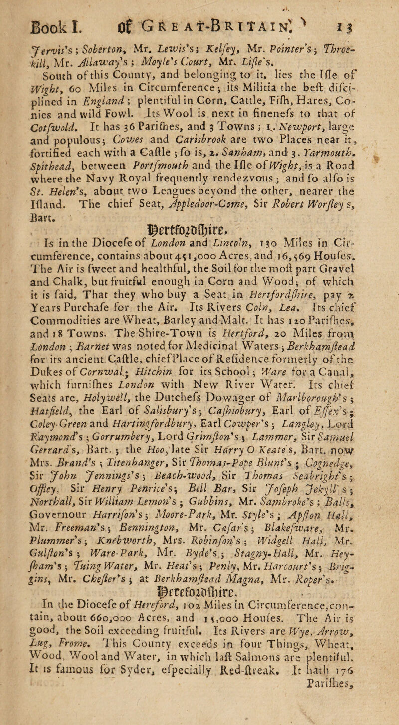 * Jervis's ; Soberton, Mr. Lewis' sj Kelfey, Mr. Pointers$ Throe- hill, Mr. Allaway's ; Moyle's Court, Mr. Lifle's. South of this County, and belonging to it, lies the I fie of Wight, 60 Miles in Circumference; its Militia the beft difci- plined in England ; plentiful in Corn, Cattle, Eifh, Hares, Co¬ nies and wild Fowl. Its Wool is next in finenefs to that of Cotfwold. It has 36 Parifhes, and 3 Towns ; Newport, large and populous; Cowes and Carisbrook are two Places near it, fortified each with a Caftle ; fo is, z. Sanham, and 3. Yarmouth* Spithead, between Port/mouth and the Ifle of Wight, is a Road where the Navy Royal frequently rendezvous ; and fo alfo is St. Helen's, about two Leagues beyond the other, nearer the Ifland. The chief Seat, Appledoor-Csme, Sir Robert Worfley s, Hart. ^ertfo^ffnre. Is in the Diocefeof London and Lincoln, 130 Miles in Cir¬ cumference, contains about4^1,000 Acres, and 16,569 Houfes. The Air is fweet and healthful, the Soil for the mod part Gravel and Chalk, but fruitful enough in Corn and Wood; of which it is faid. That they who buy a Seat in Hertfordfhire, pay x Years Purchafe for the Air. Its Rivers Coin, Lea. Its chief Commodities are Wheat, Barley and Malt. It has 1 zo Parifhes, and 18 Towns. The Shire-Town is Hertford, 20 Miles from London ; Barnet was noted for Medicinal Waters -,Berkhamftead for its ancient Caftle, chiefPlace of Refidence formerly of the Dukes of Cornwall Hitchin for its School; Ware for a Canal, which furnifhes London with New River Water. Its chief Seats are, Holywell, the Dutchefs Dowager of Marlborough's ; Hatfield, the Earl of Salisbury's ; Cajhiobury, Earl of Effex's ; Coley-Green and Hartingfordbury, Earl Cowper's ; Langley, Lord Raymond's ; Gorrumbery, Lord Grimfion's ; Lammer, Sir Samuel Gerrard s, Bart. ; the Hoo, late Sir Harry O Keates, Bart, now Mrs. Brand's ; Tttenhanger, Sir Thomas-Pope Blunt's ; Cognedge, Sir John Jennings's ; Beach-wood, Sir Thomas Seabright's ; Offlcy, Sir Henry Penrice's5 Bell Bar, Sir Jofeph Jekyll' S; Northall, Sir William Lemon's ; Gubbins, Mr. Sajnbroke's ; Balls, Governour Harrifon's; Moore-Park, Mr. Style's ; Apfion Hall, Mr. Freeman's; Bennington, Mr. Cafars-, Blakefware, Mr. Plummer's; Knebworth, Mrs. Robinfons ; Widgcll Hall, Mr. Gulfton's ; Ware-Park, Mr. Byde's ; Stagny.Hall, Mr. Hey- jham's; Tuing Water, Mr. Heat's; Penly, Mr. Harcourt's; twt, Mr. Chefier's ; at Berhbamfiead Magna, Mr. Roper s. ^frefo^lliirc. In the Diocefeof Hereford, 102 Miles in Circumference,con- tain, about 660,000 Acres, and m, coo Houles. The Airis good, the Soil exceeding fruitful. Its Rivers are JTyg, Arrow, Lug, Frome, This County exceeds in four Things, Wheat, Wood, Wool and Water, in which laft Salmons are plentiful. It is famous for 5yder, efpecially Red-ftreak. It hath 176 Parifhes,