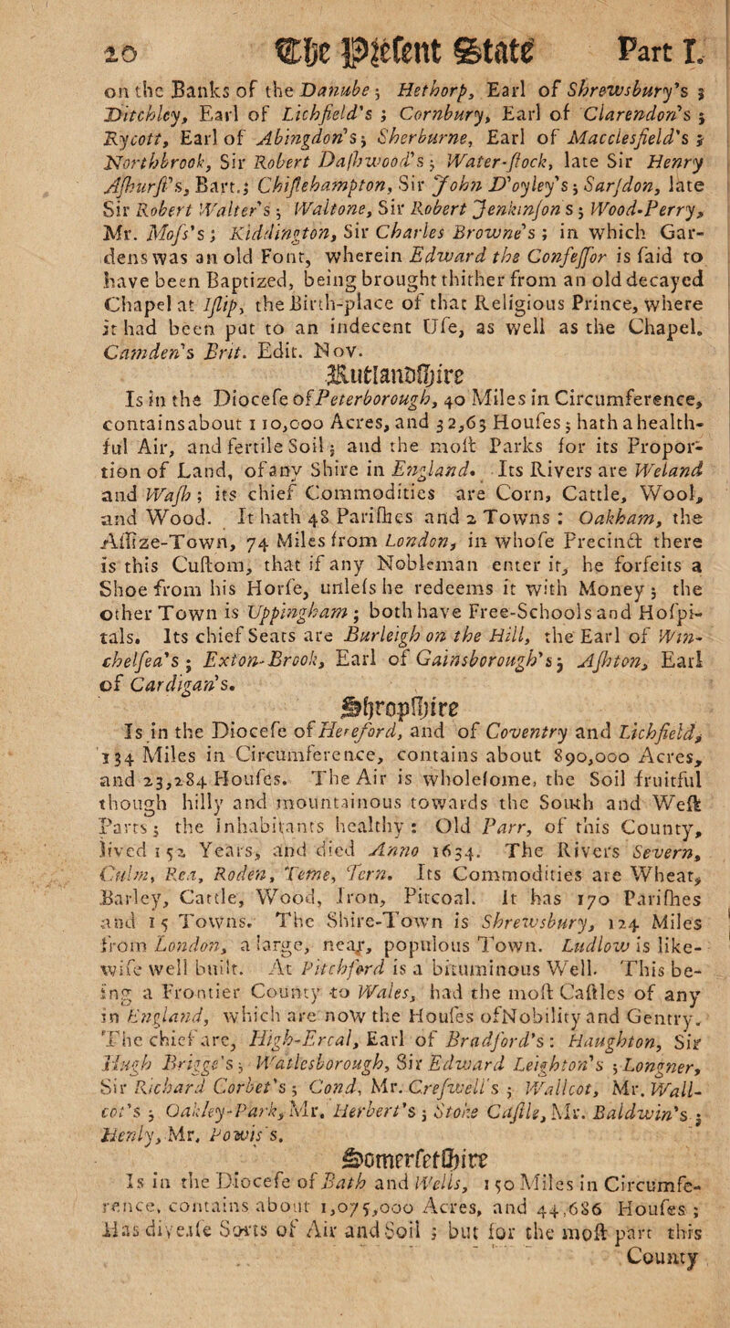 on the Banks of th e Danube', Hethorp, Earl of Shrewsbury's, $ Ditchlcy, Earl of Lichfield's ; Cornbury, Earl of Clarendon's 5 Rycott, Earl of Abingdon's ; Sherburne, Earl of Macclesfield's i Northbrook, Sir Robert Dajhwood's ; Water-flock, late Sir Henry Afhurft's, Bart.; Chifiehampton, Sir John JD'oyley's; Sar/don, late Sir Robert Walter's ; Walt one, Sir Robert Jenkinfons ; Wood-Perry , Mr.Mof's's; Kiddington, Sir Charles Browne's ; in which Gar¬ dens was an old Font, wherein Edward the Confeffor is faid to have been Baptized, being brought thither from an old decayed Chapel at IJlip, the Birth-place of that Religious Prince, where it had been pat to an indecent Ufe, as well as the Chapel. Camden's Brit. Edit. Nov. Is in the Diocefe of Peterborough, 40 Miles in Circumference, containsabout 110,000 Acres, and 3 2,63 Houfes 5 hath a health¬ ful Air, and fertile Soil; and the molt Parks for its Propor¬ tion of Land, of any Shire in England* _ Its Rivers are Weland and Wafh; its chief Commodities are Corn, Cattle, Wool, and Wood. It hath 48 Parifbes and 2 Towns : Oakham, the AlEze-Town, 74 Miles from London, in whofe Precindt there is this Cuftom, that if any Nobleman enter it, he forfeits a Shoe from his Horfe, rnllefs he redeems it with Money; the other Town is Uppingham ; both have Free-Schools and Hofpi- tals. Its chief Seats are Burleigh on the Hill, the Earl of Wm- chelfea's; Exton-Brook, Earl of Gainsborough'53 Afhton, Earl of Cardigan's. t lifimpUjire Is in the Diocefe of Hereford, and of Coventry and Lichfield,• 334 Miles in Circumference, containsabout 890,000 Acres, and 23,284 Houfes. The Air is wholefome, the Soil fruitful though hilly and mountainous towards the South and WeR Parts; the inhabitants healthy: Old Parr, of this County, lived 1 52 Years, and died Anno 1654. The Rivers Severn, Culm, Rea, Roden, Tome, Pern, Its Commodities are Wheat, Barley, Cattle, Wood, iron, Pitcoal. it has 170 Parifhes and 15 Towns. The Shire-Town is Shrewsbury, 124 Miles from London, a large, neajr, populous Town. Ludlow is like- wife well built. At Pitch ford is a bituminous Well This be¬ ing a Frontier County to Wales, had the 1110ft Caftles of any in England, which are now the Houfes ofNobility and Gentry. The chief are, High-Er cal, Earl of Bradford's'. Haughton, Sir Hugh Briggs's, Wdtlcsborough, Sir Edvoard Leighton's ;Longner, Sir Richard Corbet's; Cond, Mr. Crefwell's ; Wall cot, Mr. Wall- cot's ; Oakley-ParkyMc,Herbert's 3 Stoke C a file, Mr. Baldwin's ; licnly, Mr, Powig's. ^omerfefCfnrt Is in the Diocefe of Bath and Wells, 150 Miles in Circumfe¬ rence, contains about 1,075,000 Acres, and 44,686 Houfes ; JdasdiyeAe Sorts of Air and Soil ; but for the moR part this County