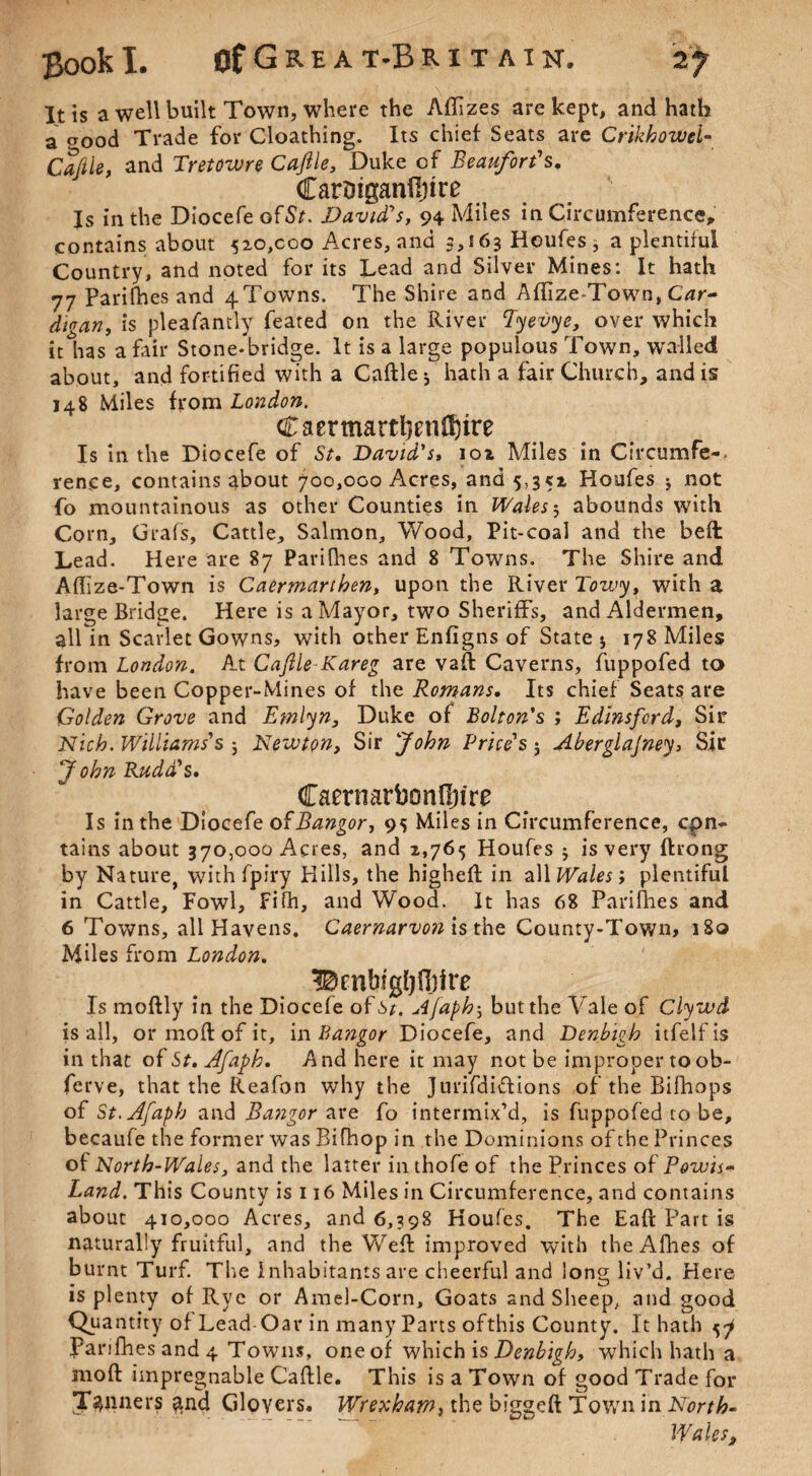 It is a well built Town, where the Afiizes are kept, and hath a ^ood Trade for Cloathing. Its chief Seats are Chkhowel- Caftle, and Tretowre Caftle, Duke of Beaufort's. CarDiganfijire Is in the Diocefe ofSr. David's, 94 Miles in Circumference, contains about 520,000 Acres, and 3,163 Houfes , a plentiful Country, and noted for its Lead and Silver Mines: It hath 77 Parilhes and 4Towns. The Shire and Affize-Town, Car- digan, is pleafantly feated on the River Eyevye, over which it has a fair Stone-bridge. It is a large populous Town, walled about, and fortified with a Caftle j hath a fair Church, and is 148 Miles from London. Caermartl}enO)ire Is in the Diocefe of St. David's, 102 Miles in Circumfe-. rence, contains about 700,000 Acres, and 5,352 Houfes 3 not fo mountainous as other Counties in Wales5 abounds with Corn, Grafs, Cattle, Salmon, Wood, Pit-coal and the beft Lead. Here are 87 Parifhes and 8 Towns. The Shire and Aftize-Town is Caermarthen, upon the River Tow*y, with a large Bridge. Here is a Mayor, two Sheriffs, and Aldermen, all in Scarlet Gowns, with other Enfigns of State * 178 Miles from London. At Caftle Kareg are vaft Caverns, fuppofed to have been Copper-Mines of the Romans. Its chief Seats are Golden Grove and Etnlyn, Duke of Bolton's ; Edinsford, Sir Nich. Williams's 3 Newton, Sir John Price's 5 Aberglajney, Sir J ohn Rudd's. Caernarbonfljire Is in the Diocefe of Bangor, 95 Miles in Circumference, con¬ tains about 370,000 Acres, and 2,765 Houfes 3 is very ftrong by Nature, with fpiry Hills, the higheft in all Wales; plentiful in Cattle, Fowl, Fifh, and Wood. It has 68 Parifties and 6 Towns, all Havens. Caernarvon is the County-Town, 180 Miles from London. BcnbigljOjire Is moftly in the Diocefe ofi*. Afaph5 but the Yale of Clywd is all, or moft of it, in Bangor Diocefe, and Denbigh itfelfis in that of St. Afaph. And here it may not be improper to ob- ferve, that the Reafon why the Jurifdiiftions of the Bifhops of St. Afaph and Bangor are fo intermix’d, is fuppofed to be, becaufe the former was Bifhop in the Dominions of the Princes of North-Wales, and the latter in thofe of the Princes of Powis- Land. This County is 116 Miles in Circumference, and contains about 410,000 Acres, and 6,398 Houfes. The Eaft Part is naturally fruitful, and the Weft improved with the Allies of burnt Turf. The Inhabitants are cheerful and long liv’d. Here is plenty of Rye or Amel-Corn, Goats and Sheep, and good Quantity of Lead Oar in many Parts ofthis County. It hath 5^ Parifhes and 4 Towns, oneof which is Denbigh, which hath a moft impregnable Caftle. This is a Town of good Trade for Tenners $nd Gloyers. Wrexham, the biggeft Town in North- Wales,