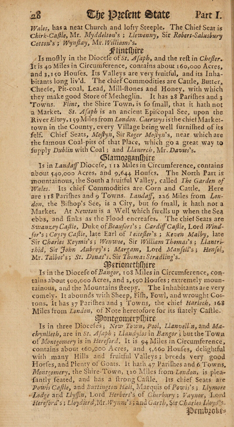 Wales, has a neat Church and lofty Steeple. The Chief Seat is Chirk-Cafile, Mr. Myddelton's ; Llewenny, Sir Robert-Salusbury Cotton's; Wynftay, Mr. Williams's. jfhntftnre Is moftly in the Diocefe of St, Afaph, and the reft in Chejier. It is 40 Miles in Circumference, contains about 160,000 Acres, and 3,1 <50 Houfes. Its Valleys are very fruitful, and its Inha¬ bitants long liv’d. The chief Commodities are Cattle, Butter, Cheefe, Pit-coal, Lead, Mill-ftones and Honey, with which they make good Store of Metheglin. It has 28 Parifhes and 3 Towns. Flint, the Shire Town, is fo fmall, that it hath not a Market. St. Afaph is an ancient Episcopal See, upon the River Elzvy, 159 Miles from London. Caerwys is the chief Market- town in the County, every Village being well furnifhed of its felf. Chief Seats, Mo fly n, Sir Roger Moftyn's, near which are the famous Coal-pits of that Place, which go a great way to fupply Dublin with Coal; and Llanerch, My. Davies's. ®amo?ganfinre Is in Landaff Diocefe, 11 z Miles in Circumference, contains about 540,000 Acres, and 9,644 Houfes, The North Part is mountainous, the South a fruitful Valley, called The Garden of Wales. Its chief Commodities are Corn and Cattle, Here are 118 Parifhes and 9 Towns. Landaff, 226 Miles from Lon¬ don, the Bifhop's See, is a City, but fo fmall, it hath not a Market. At Newton is a Well which fwells up when the Sea ebbs, and finks as the Flood encreafes. The chief Sea.ts are Sw an zey Caftle, Duke of Beaufort's ; Cardiff Caftle, Lord Wind¬ sor's ; Coyly Cafile, late Earl of / eicefter's ; Keven Maiby, late *Sir Charles Key mi s' s ; Wenwoe, Sir William Thomas's ; LlantrT thid, Sir John Aubrey's', Margam, Lord Manftell's', Henfol, Mr. Talbot's; St. Donat's. Sir Thomas Stradling's. Is in the Diocefe of Bangor, 108 Miles in Circumference, con¬ tains about 500,000 Acres, and 2,590Houfes; extremely moun¬ tainous, and the Mountains fteepy. The Inhabitants are very comely. It abounds with Sheep, Fifh, Fowl, and wrought Cot¬ tons. It has 37 Parifhes and 3 Towns, the chief Harlech, 168 Miles from London, of Note heretofore for its ftately Caftle. ^ontgomerpfijire Is in three Diocefes; New Town, Pool, LlanvelTn, and Ma¬ chynlleth, are in St. Afaph ; Llandyios in Bangor ; but the Town of Montgomery is in Hereford. It is 94 Miles in Circumference, contains about <60,000 Acres, and 5,660 Houfes, delightful with many Hills and fruitful Valleys; breeds very good Horfes, and Plenty of Goats, it hath 47 Parifhes and 6 Towns. Montgomery, the Shire-Town, 120 Miles from London, is plea- fa ntly feated, and has a ftrpng Caftle. Its chief Seats are Powis Caftle, and Buttington Hail, Marquis oi Bowls's ; Llymore • Lodge and Llyffn, Lord Herbert's of Cherbury ; Vaynor, Lord Hereford's; Lloydierd,Mr. Wynne's; and Garth, Sir Charles Lloyd's.