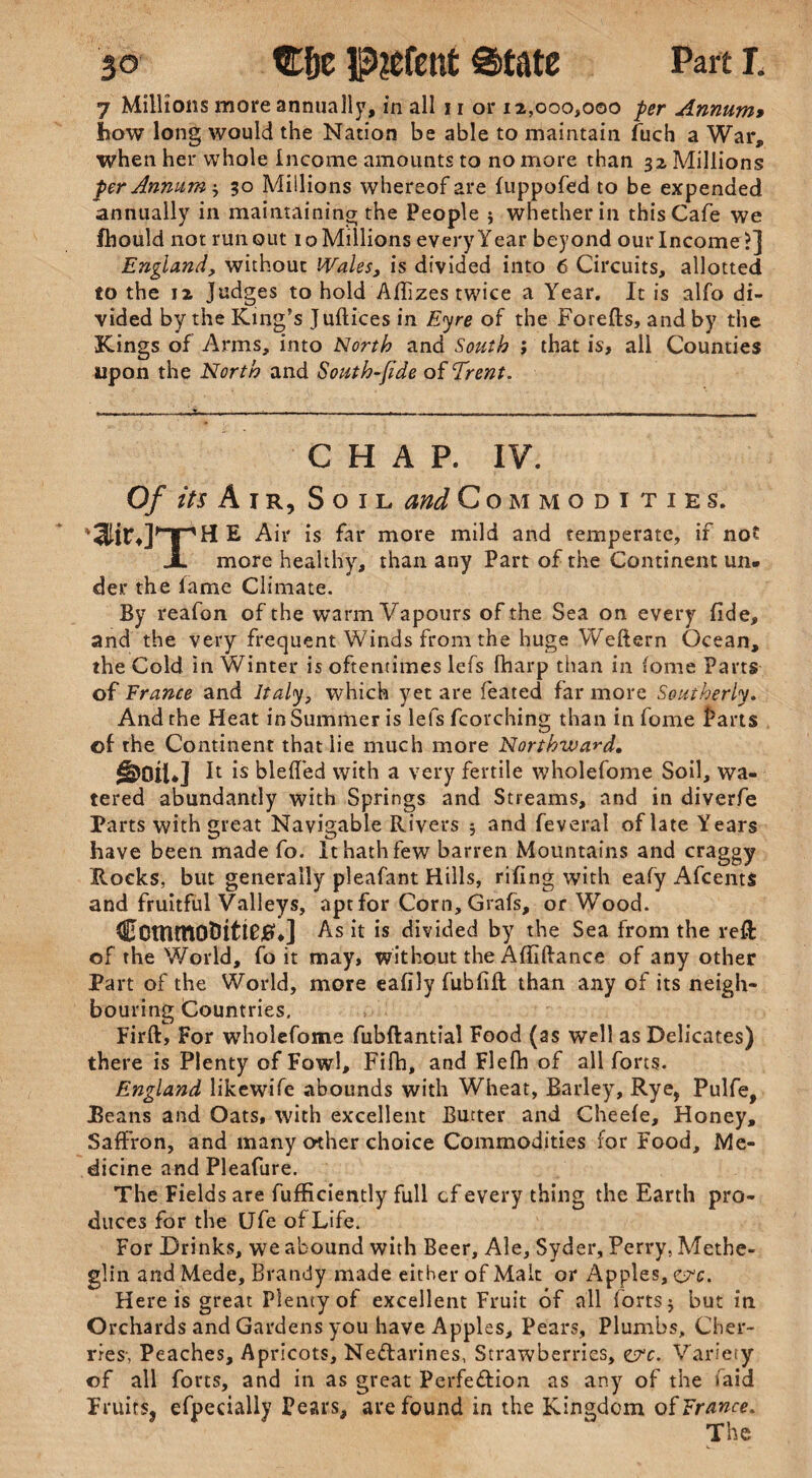 7 Millions more annually, in all 11 or 12,000,000 per Annum» how long would the Nation be able to maintain fuch a War, when her whole Income amounts to no more than 32 Millions per Annum * 30 Millions whereof are fuppofed to be expended annually in maintaining the People $ whether in this Cafe we fhould not runout 10 Millions every Year beyond our Income?] England, without Wales, is divided into 6 Circuits, allotted to the 12 Judges to hold Affizes twice a Year. It is alfo di¬ vided by the King’s Jullices in Eyre of the Forefts, and by the Kings of Arms, into North and Sottth ; that is, all Counties upon the North and South-fide of Trent. CHAP. IV. Of its Air, Soil and Com modi ties. 'lir.rrHE Air is far more mild and temperate, if not X more healthy, than any Part of the Continent un¬ der the lame Climate. By reafon of the warm Vapours of the Sea on every fide, and the very frequent Winds from the huge Weftern Ocean, the Cold in Winter is oftentimes lefs lharp than in lome Parts of France and Italy, which yet are leated far more Southerly. And the Heat in Summer is lefs fcorching than in fame farts of the Continent that lie much more Northward. §>QiU] It is blefled with a very fertile wholefome Soil, wa¬ tered abundantly with Springs and Streams, and in diverfe Parts with great Navigable Rivers 5 and feveral of late Years have been made fo. It hath few barren Mountains and craggy Rocks, but generally pleafant Hills, riling with eafy Afcents and fruitful Valleys, apt for Corn, Grafs, or Wood. Ccmmo&ittetfJ As it is divided by the Sea from the reft of the World, fo it may, without the Affiftance of any other Part of the World, more eafily fubfift than any of its neigh¬ bouring Countries. Firft, For wholefome fubftantial Food (as well as Delicates) there is Plenty of Fowl, Fifh, and Flefh of all forts. England likewife abounds with Wheat, Barley, Rye, Pulfe, JBeans and Oats, with excellent Butter and Cheefe, Honey, Saffron, and many other choice Commodities for Food, Me¬ dicine and Pleafure. The Fields are fufHciently full of every thing the Earth pro¬ duces for the Ufe of Life. For Drinks, we abound with Beer, Ale, Syder, Perry, Methe- glin and Mede, Brandy made either of Malt or Apples, ere. Here is great Plenty of excellent Fruit of all forts j but in Orchards and Gardens you have Apples, Pears, Plumbs, Cher¬ ries-, Peaches, Apricots, Ne&arines, Strawberries, ejrc. Variety of all forts, and in as great Perfeffion as any of the laid Fruits, efpecially Pears, are found in the Kingdom of France. The