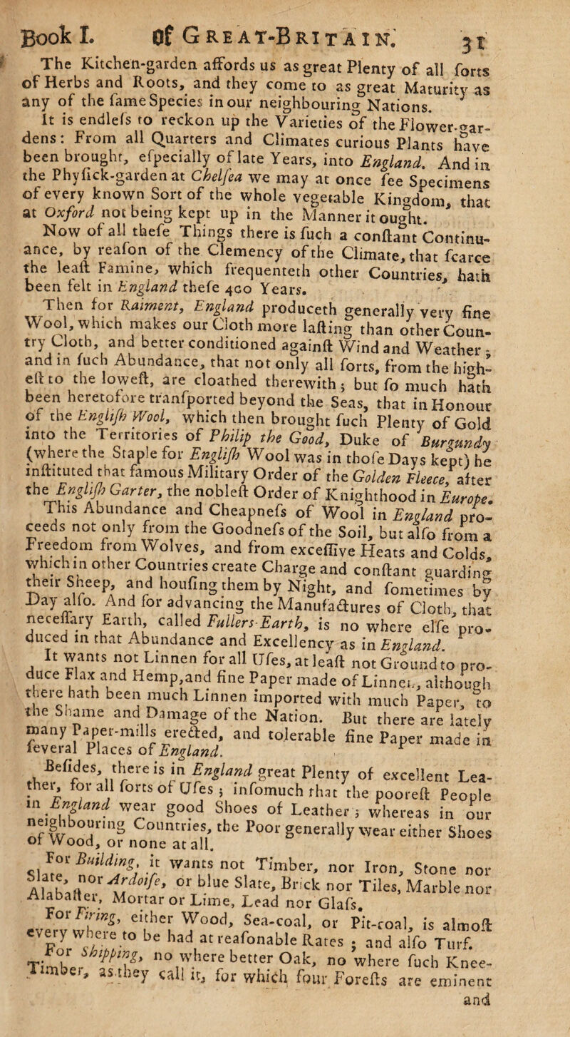 The Kitchen-garden affords us as great Plenty of all forts of Herbs and Roots, and they come to as great Maturity as any of the fame Species in our neighbouring Nations. ^ It is endlefs to reckon up the Varieties of the Flower-Gar¬ dens: From all Quarters and Climates curious Plants have been brought, efpecially of late Years, into England. And in the Phvfick-garden at Chelfea we may at once fee Specimens of every known Sort of the whole vegetable Kingdom, that at Oxford not being kept up in the Manner it ought. Now of all thefe Things there is fuch a conftant Continu¬ ance by reafon of the Clemency of the Climate, that fcarce the leaft Famine, which frequemeth other Countries, hath been felt in hngland thefe 400 Years. Then for Raiment, England produceth generally very fine Wool, which makes our Cloth more lafting than other Coun- try doth and better conditioned againft Wind and Weather - and m fuch Abundance, that not only all forts, from the hieh- eU to the lowed, are cloathed therewith; but fo much hath been heretofore tranfported beyond the Seas, that in Honour of the Enghjh Wool, which then brought fuch Plenty of Gold into the Territories of Philip the Good, Duke of Burgundy (where the Staple for Englijh Wool was in thofe Days kept) he inftnuted that famous Military Order of the Golden Fleece, after therrfW Garter, the nobleft Order of Knighthood in Europe. This Abundance and Cheapnefs of Wool in England pro¬ ceeds not only from the Goodnefs of the Soil, but alfo from a Freedom from Wolves, and from exceffive Heats and Colds, which in other Countries create Charge and conftant guarding their Sheep and houfing them by Night, and fometimes by Day alio. And for advancing the Manufactures of Cloth, that neceflary Earth, called Fullers-Earth, is no where elfe pro¬ duced in that Abundance and Excellency as in England. It wants not Linnen for all Ufes,atJeaft not Ground to pro¬ duce Flax and Hemp and fine Paper made of Linnen, although there hath been much Linnen imported with much Paper, to the Shame and Damage of the Nation. But there are lately many Paper-mills eredfed, and tolerable fine Paper made in ieveral Places of England. r Befides, there is in England great Plenty of excellent Lea¬ ther for all forts of Ufes ; infomuch that the pooreft People m England wear good Shoes of Leather ; whereas in our neighbouring Countries, the Poor generally wear either Shoes of vVood, or none at all. Sla’te1 r Wnu? n0t, Timber’ nor Iron’ Stone nor AlabaHee Etmf °rTb Ue S ate* Brick nor Tiles- Marble or Alahadei, Mortar or Lime, Lead nor Glafs. For Firing, either Wood, Sea-coal, or Pit-coal, is almoft: e/ery W;ieie to be had at reafonable Rates ; and alfo Turf. TfX 110 where better Oak, no where fuch Knee- u as.tbey cal! it, for which four Forefts are eminent and