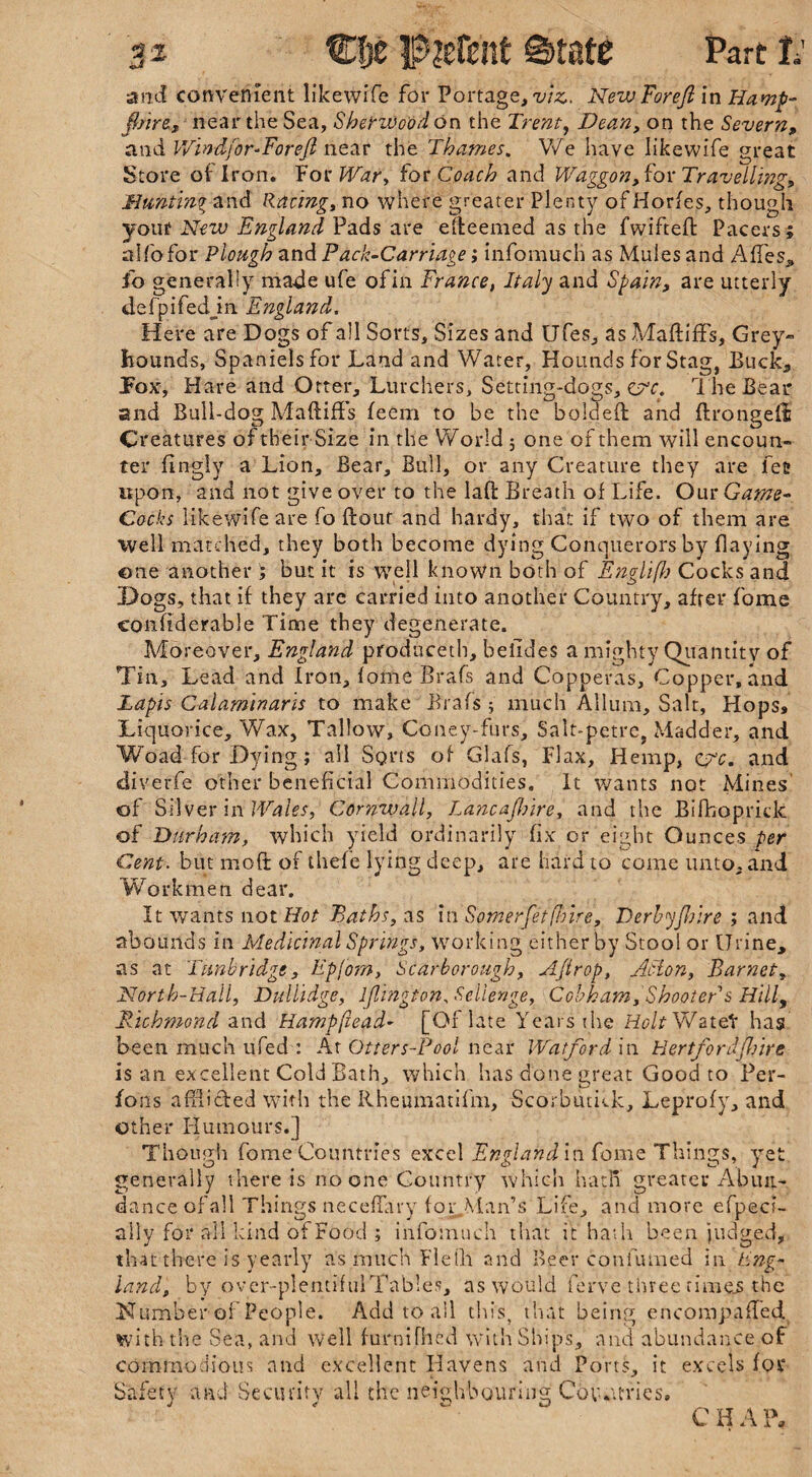 shire, near the Sea, She'rWo'od on the Trent, Dean, on the Severn, and Win dfor-Fo reft near the Thames. We have likewife great Store of Iron. For TGr, for Coach and Waggon, for Travelling, Hunting and Racing, no where greater Plenty ofHorfes, though youf New England Pads are efteemed as the fwiftefl Pacers; affofor Plough and Pack-Carriage; infomucli as Mules and AfTes* fo generally made ufe ofin France, Italy and Spain, are utterly defpifedjn England. Here are Dogs of all Sorts, Sizes and Ufes, as MaftifFs, Grey- bounds, Spaniels for Land and Water, Hounds for Stag, Buck, Pox, Hare and Otter, Lurchers, Setting-dogs, The Bear and Bull-dog Maftiffs feem to be the bolded and flrongeli Creatures of their Size in the World 5 one of them will encoun¬ ter fingiy a Lion, Bear, Bull, or any Creature they are fee upon, and not give over to the lad Breath of Life. Our Game- Cocks likewife are fo dour and hardy, that if two of them are Well matched, they both become dying Conquerors by flaying ©ne another ; but it is well known both of Englifh Cocks and Dogs, that if they are carried into another Country, after fome confiderable Time they degenerate. Moreover, England produceth, belides a mighty Quantity of Tin, Lead and Iron, fome Brafs and Copperas, Copper, and Lapis Calaminaris to make Brafs 5 much Allum, Salt, Hops* Liquorice, Wax, Tallow, Coney-furs, Salt-petre, Madder, and Woad for Dying; all Sorts of Glafs, Flax, Hemp, e7c. and diverfe other beneficial Commodities. It wants not Mines' of Silver in Wales, Cornwall, lancaflnre, and the Bifhopridc of Durham, which yield ordinarily fix or eight Ounces per Cent, but mod of thefe lying deep, are hard to come unto, and Workmen dear. It wants not Hot Paths, as in Somerfetflnre, Derbyftr.re ; and abounds in Medicinal Springs, working either by Stool or Urine, as at Tunbridge, Epfom, Scarborough, Ajtrop, Jlclon, Barnet,, North-Hall, Dullidge, ljlington. Sellenge, Cobham, Shooter s Hill, Richmond and Hampfiead- [Of late Years the Holt Watet has been much ufed : At Otters-Pool near Watford in HertforJjhire is an excellent Cold Bath, which has done great Good to Per- fons adihded with the Rheumatifm, Scorbutkk, Leprofy, and other Humours.] Though fome Countries excel England in fome Things, yet generally there is no one Country which hath greater Abun¬ dance of all Things neceffary for.Man’s Life, and more efpeci- ally for all kind of Food ; infomuch that it hath been judged, that there is yearly as much Field and Beer confuioed in Eng¬ land, by ovcr-plentifulTables, as would ferve three rimes the Number of People. Add to all this, that being encompaffed with the Sea, and well furnifhed with Ships, and abundance of commodious and excellent Havens and Ports, it excels for Safety and Security all the neighbouring Cov.u-ries.