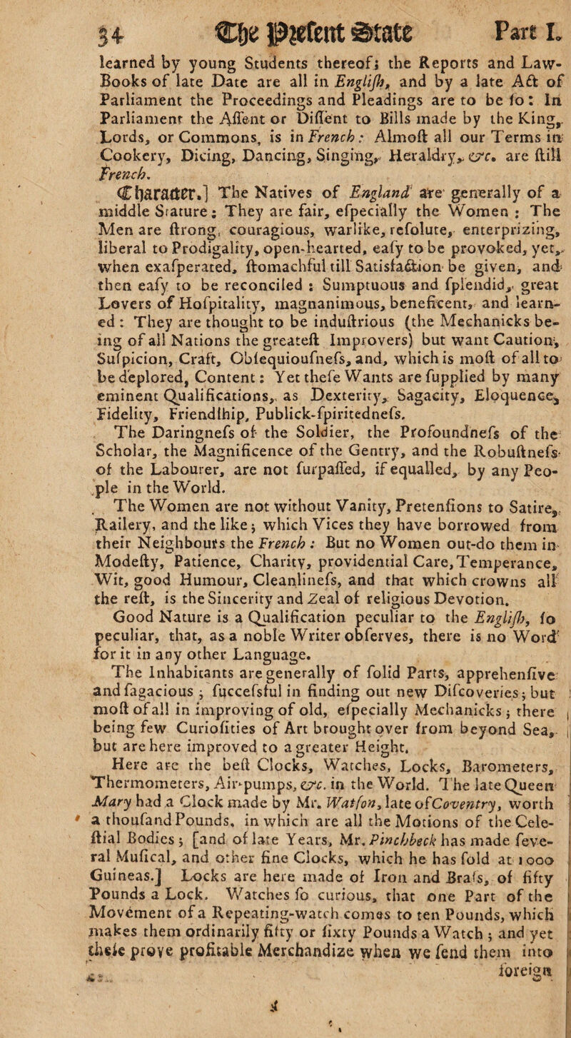 54 C&e P?efcirt ©rate Part L learned by young Students thereof} the Reports and Law- Books of late Date are all in Englijh, and by a late Ad of Parliament the Proceedings and Pleadings are to be 1o: In Parliament the Aflent or Diftent to Bills made by the King,. Lords, or Commons, is in French: Almoft all our Terms in Cookery, Dicing, Dancing, Singing,. Heraldry,, <&c, are ftili trench. Character.] The Natives of England are' generally of a middle Stature; They are fair, efpecially the Women ; The Men are ftrong, couragious, warlike, refolute, enterprizing, liberal to Prodigality, open-hearted, eafy to be provoked, yetv when exafperated, ftomachful till Satisfa&ion be given, and then eafy to be reconciled : Sumptuous and fplendid,. great Lovers of Hofpitality, magnanimous, beneficent, and learn¬ ed : They are thought to be induftrious (the Mechanicks be¬ ing of ail Nations the greateft Improvers) but want Caution, Sufpicion, Craft, OMequioufnefs, and, which is moft of alito; be deplored, Content: Yet thefe Wants arefupplied by many eminent Qualifications, as Dexterity, Sagacity, Eloquence, Fidelity, Friendlhip, Publick-fpiritednefs. The Daringnefs of the Soldier, the Profoundnefs of the Scholar, the Magnificence of the Gentry, and the Robuftnefs of the Labourer, are not furpafted, if equalled, by any Peo¬ ple in the World. The Women are not without Vanity, Pretentions to Satire, Railery, and the like j which Vices they have borrowed from their Neighbours the French : But no Women out-do them in Modefty, Patience, Charity, providential Care, Temperance, Wit, good Humour, Cleanlinefs, and that which crowns all the reft, is the Sincerity and Zeal of religious Devotion. Good Nature is a Qualification peculiar to the Englifb, io peculiar, that, as a noble Writer obferves, there is no Word for it in any other Language. The Inhabitants are generally of folid Parts* apprehenfive andfagacious ; fuccefsful in finding out new Difcoveries; but moft of all in improving of old, efpecially Mechanicks} there t being few Curiofities of Art brought over from beyond Sea, j but are here improved to a greater Height, Here are the heft Clocks, Watches, Locks, Barometers, The rmometers. Air-pumps, &c. in the World. The late Queen Mary had a Clock made by Mr. Wat [on, late o fCoventry, worth * a thoufand Pounds, in which are all the Motions of theCele- ftial Bodies * [and of late Years, Mr. Pinchbeck has made feve- ral Mufical, and other fine Clocks, which he has fold at iooo i Guineas.J Locks are here made of Iron and Brafs, of fifty Pounds a Lock. Watches fo curious, that one Part of the Movement of a Repeating-watch comes to ten Pounds, which I makes them ordinarily fifty or fixty Pounds a Watch ; and yet ihele prove profitable Merchandize when we fend them into ': . foreign I vf