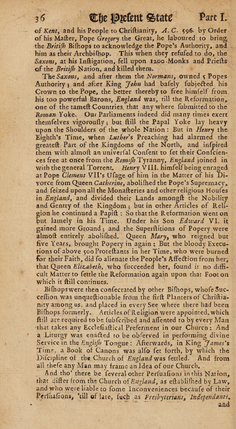 of Kent, and his People to Chriftianity, A. C. 596. by Order of his Matter, Pope Gregory the Great, he laboured to bring the Britijh Bifhops to acknowledge the Pope’s Authority, and him as their Archbilhop. This when they refufed to do, the Saxons, at his Inftigation, fell upon 1200 Monks and Priefts of the Britijh Nation, and killed them. The Saxons, and after them the Normans, owned { Popes Authority 5 and after King John had bafely fubje&ed his Crown to the Pope, the better thereby to free himfelf from his too powerful Barons, England was, till the Reformation> one of the tameft Countries that anywhere fubmitted to the Roman Yoke. Our Parliaments indeed did many times exert themfelves vigoroufly 5 but ftill the Papal Yoke lay heavy upon the Shoulders of the whole Nation: But in Henry the Eighth’s Time, when Luthers Preaching had alarmed the greateft Part of the Kingdoms of the North, and infjpired them with almoft an univerfal Confent to fet their Conicien- ces free at once from the Romijh Tyranny, England joined in with the general Torrent. Henry VIII. himfelf being enraged at Pope Clement Vll’s UTage of him in the Matter of his Di¬ vorce from Queen Catherine, abolifhed the Pope’s Supremacy* and feized upon all the Monafteries and other religious Houfes in England, and divided their Lands amongft the Nobility and Gentry of the Kingdom 5 but in other Articles of Reli¬ gion he continued a Papift : So that the Reformation went on but lamely in his Time. Under his Son Edward VI. it gained more Ground ; and the Superftitions of Popery were almoft entirely abolifhed. Queen Mary, who reigned but five Years, brought Popery in again : But the bloody Execu¬ tions of above ^ooProteftants in her Time, who were burned for their Faith, did fo alienate the People’s Affection from her, that Queen Elizabeth, who fucceeded her, found it no diffi¬ cult Matter to fettle the Reformation again upon that Foot on which it ftill continues. Bifhops were then confecrated by other Bifhops, whofe Suc- ceflion was unqueftionabie from the firft Planters ofChriftia- nity among us. and placed in every See where there had been Bifhops formerly. Articles of Religion were appointed, which ftill are required to be fubfcribed and affented to by every Man that takes any Ecclefiaftical Preferment in our Church 1 And a Liturgy was enafted to be obferved in performing divine Service in the Englijh Tongue : Afterwards, in King James's Time, a Book of Canons was alfo fet forth, by which the Difcipline of the Church of England was fettled. And from all thefe any Man may frame an Idea of our Church. And tho’ there be feveral other Perfuafions in this Nation, that differ from the Church of England, as eftablifhed by Law, and who were liable to fome Inconveniences becaufe of their Perfuafions, ’till of late, fuch as Presbyterians, Independants, T' and