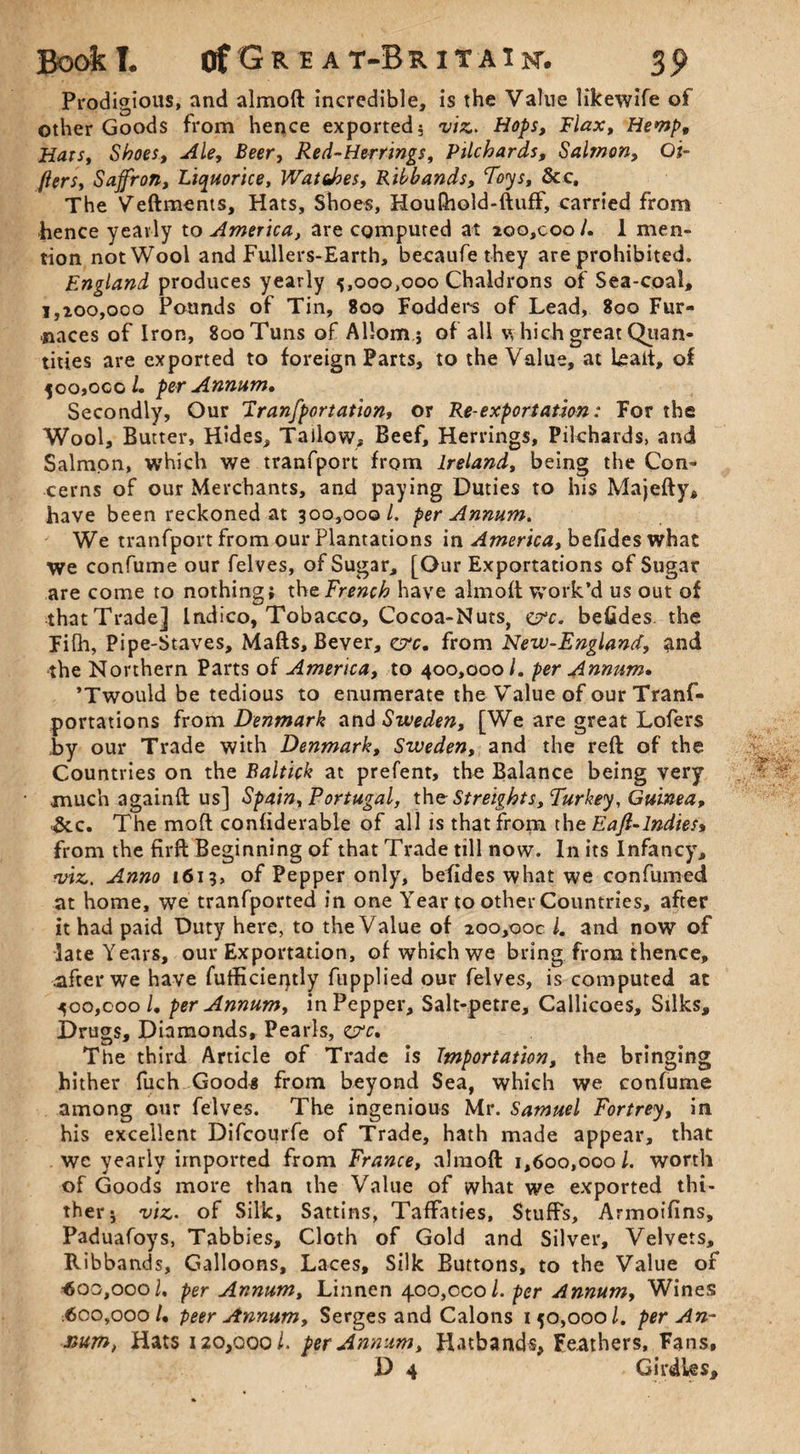 Prodigious, and almoft incredible, is the Value likewife of other Goods from hence exported? viz. Hops, Flax, Hemp, Han, Shoes, Ale, Beer, Red-Herrings, Pilchards, Salmon, Ol¬ liers, Saffron, Liquorice, Wat does. Ribbands, Toys, &c. The Veftments, Hats, Shoes, HouQiold-ftufF, carried from hence yearly to America, are computed at ioo,coo /. 1 men¬ tion not Wool and Fullers-Earth, becaufe they are prohibited. England produces yearly 5,000,000 Chaldrons of Sea-coal, 1,200,000 Pounds of Tin, 800 Fodders of Lead, 800 Fur¬ naces of Iron, 800 Tuns of Allom.j of all v, hich great Quan¬ tities are exported to foreign Parts, to the Value, at teait, of 500,000/. per Annum. Secondly, Our Tranfport ation, or Re-exportation: For the Wool, Butter, Hides, Tallow, Beef, Herrings, Pilchards, and Salmon, which we tranfport from Ireland, being the Con¬ cerns of our Merchants, and paying Duties to his Majefty, have been reckoned at 300,000/. per Annum. We tranfport from our Plantations in America, befides what we confume our felves, of Sugar, [Our Exportations of Sugar are come to nothing; the French have almoft work’d us out of that Trade] Indico, Tobacco, Cocoa-Nuts, <&c. befides the Fifh, Pipe-Staves, Mafts, Bever, eye. from New-England, and the Northern Parts of America, to 400,000l. per Annum. ’Twould be tedious to enumerate the Value of our Trans¬ portations from Denmark and Sweden, [We are great Lofers by our Trade with Denmark, Sweden, and the reft of the Countries on the Baltick at prefent, the Balance being very much againft us] Spain, Portugal, the Streights, Turkey, Guinea, &c. The moft confiderable of all is that from the Eaji-lndies> from the firft Beginning of that Trade till now. In its Infancy, viz. Anno 1613, of Pepper only, befides what we con fumed at home, we tranfported in one Year to other Countries, after it had paid Duty here, to the Value of 200,00c /. and now of late Years, our Exportation, of which we bring from thence, after we have fufficieiytly fupplied our felves, is computed at 400,000 /. per Annum, in Pepper, Salt-petre, Callicoes, Silks, Drugs, Diamonds, Pearls, c?c. The third Article of Trade is Importation, the bringing hither fuch Goods from beyond Sea, which we confume among our felves. The ingenious Mr. Samuel Fortrey, in his excellent Difcourfe of Trade, hath made appear, that we yearly imported from France, almoft 1,600,0001. worth of Goods more than the Value of what we exported thi¬ ther? viz. of Silk, Sattins, Taffaties, Stuffs, Armoifins, Paduafoys, Tabbies, Cloth of Gold and Silver, Velvets, Ribbands, Galloons, Laces, Silk Buttons, to the Value of 4Soo,ooo/, per Annum, Linnen 400,000 /. per Annum, Wines 600,000/. peer Annum, Serges and Calons 150,000 /. per An¬ num, Hats 120,000l. per Annum, Hatbands, Feathers, Fans, D 4 . Girdles,