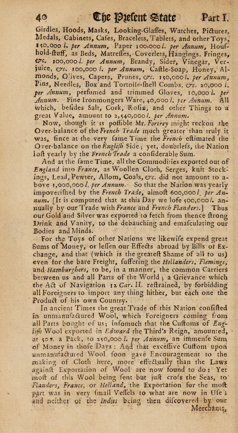 Girdles, Hoods, Masks, Looking-Glaffes, Watches, Pictures* Medals, Cabinets, Cafes, Bracelets, Tablets, and otherToys, 150,000/. per Annum, Paper ioo>ooo/. per Annum, Houf- hold-ftuff, as Beds, Matrefl'es, Coverlets, Hangings, Fringes, p'c, 100,000/. per Annum, Brandy, Sider, Vinegar, Ver¬ juice, c?c. 100,000 /. per Annum, Caftle-Soap, Honey, Al¬ monds, Olives, Capers, Prunes, ctv. 150,000/. per Annum, Puis, Needles, Boxand Tortoile-fhell Combs, err, 20,000 /„ per Annum, perfumed and trimmed Gloves, 10,000/. per Annum. Fine Ironmongers Ware, 40,000 /. per Annum, All which, befides Salt, Cork, Rofia, and other Things to a great Value, amount to 2,540,000/. per Annum. Now, though it is poffible Mr. For trey might reckon the Over-balance of the French Trade much greater than truly it was, (inCe at the very fame Time the French eftimated the Over-balance on theEnglifh Sideh yet, doubtlefs, the Nation loft yearly by the French Trade a considerable Sum. And at the fame Time, all the Commodities exported out of England into France, as Woollen Cloth, Serges, knit Stock¬ ings, Lead, Pewter, Allom, Coals, o-'c. did not amount to a- bove 1,000,000 /, per Annum. So that the Nation was yearly impoverifhed by the French Trade, almoft 600,000/, per An¬ num. [It is computed that at this Day we lofe 500,000/. an¬ nually by our Trade with France and French Flanders.] Thus our Gold and Silver vyas exported to fetch from thence ftrong Drink and Vanity, to the debauching and emafculating our Bodies and Minds. ( . For the Toys of other Nations we likewife expend great Sums of Money, or leffen our Effects abroad by Bills of Ex¬ change, and that (which is the greateft Shame of all to us) even for the bare Freight, fuffering the Hollanders, Flemings, and Hamburghens, to be, in a manner, the common Carriers between us and all Parts of the World j a Grievance which the Aft of Navigation 12 Car. II. reftrained, by forbidding all Foreigners to import anything hither, but each one the Produff of his own Country. In ancient Times the threat Trade of this Nation conflfted O m m in unmanufactured Wool, which Foreigners coming from all Parts bought of us 5 infomuch that the Cuftoms of Eng- lifh Wool exported in Edward, the Third’s Reign, amounted, at 50*. a Pack, to 250,000/. per Annum, an immenfe Sum of Money in tliofe Days : And that exceffive Cuftom upon unmanufactured Wool, foon gave Encouragement to the making of Cloth here, more effeff.ually than the Laws againft Exportation of Wool are now found tc do: Yet molt of this Wool being lent but juft crofs the Seas, to Flanders, France, or Holland, the Exportation for the molt: part was in very fmali Veffels to what are now in IJfe ; and neither of the Indies being then difeovered by our Merchant?,