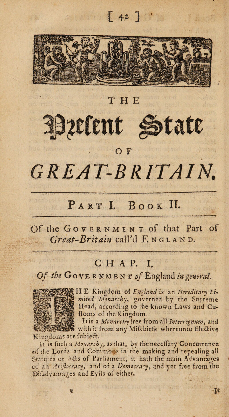 [ 4* ] \ 39?cfent ^tate O F GREAT-BRITAIN. Part I, Book II. Of the Government of that Part of Great-Britain call’d England. CHAP. I, Of the Government pf England in general. H E Kingdom of England is an Hereditary Li¬ mited Monarchy, governed by the Supremo Head, according to the known Laws and Cu- ftoms of the Kingdom. <D It is a Monarchy free from all Interregnum, and with it from any Mifchiefs whereunto Eledive Kingdoms are fubjed. It is fuch a Monarchy, as that, by the neceffary Concurrence of the Lords and Commons in the making and repealing all Sutures or Ads of Parliament, it hath the main Advantages of an Arijeocracy, and of a Democracy, and yet free from the Bifadyantagcs and Evils of cither* V %