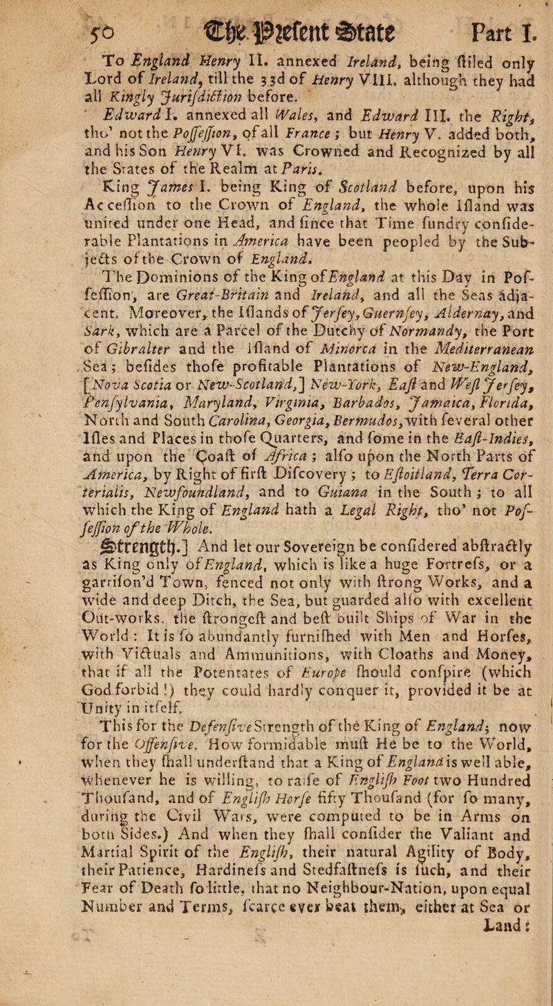 To England Henry II. annexed Ireland, being ftiled only Lord of Ireland, till the 3 3d of Henry VIII. although they had all Kingly Jurijdiftion before. Edward l. annexed all Wales, and Edward IIL the Right, tho’ not the Pojfejjion, of all France ; but Henry V. added both, and his Son Henry VI, was Crowned and Recognized by all the States of the Realm at Paris. King James I. being King of Scotland before* upon his Acceflion to the Crown of England, the whole ifland was united under one Head, and flnce that Time fundry confide- rable Plantations in America have been peopled by the Sub¬ jects of the Crown of England. The Dominions of the Kingof England at this Day in Pof- fellion, are Great-Britain and Ireland, and all the Seas adja¬ cent. Moreover, the I (lands of Jerfey, Guernfey, Aldernay ,awd Sark, which are a Parcel of the Dutchy of Normandy, the Port of Gibr alter and the Ifland of Minorca in the Mediterranean . Sea; befides thofe profitable Plantations of New-England, [Nova Scotia or New-Scotland,] New-Tork, Eajl and Wejl Jerfey, P'enfylvania, Maryland, Virginia, Barbados, Jamaica, Florida, North and South Carolina, Georgia, Berfmdos,with feveral other Ifles and Places in thofe Quarters, and fome in the Eaft-lndies, and upon the Coaft of Africa ; alfo upon the North Parts of America, by Right of fii’ft Difcovery ; to Efioitland, Terra Cor- terialis, Newfoundland, and to Guiana in the South ; to all which the King of England hath a Legal Right, tho’ not Pof- fejfion of the Whole. And let our Sovereign be confldered abftraCtly as King only of England, which is like a huge Fortrefs, or a garrifon’d Town, fenced not only with ftrong Works, and a wide and deep Ditch, the Sea, but guarded alio with excellent Out-works, the ftrongefl: and bell built Ships of War in the World: It is fo abundantly furnifhed with Men and Horfes, with Victuals and Ammunitions, with Cloaths and Money, that if all the Potentates of Europe fhould confpire (which God forbid !) they could hardly conquer it, provided it be at Unity in itfelf. This for the DefenjtveStrength of the King of England$ now for the Offenfive. How formidable mult He be to the World, when they fhall underftand that a King of England is well able, whenever he is willing, to raife of Englijh Foot two Hundred Thoufand, and of Englijh Horfe fifty Thoufand (for fo many, during the Civil Wars, were computed to be in Arms on both Sides.) And when they fhall confider the Valiant and Martial Spirit of the Englijh, their natural Agility of Body, their Patience, Hardinefs and Stedfaftnefs is luch, and their Fear of Death fo little, that no Neighbour-Nation, upon equal Number and Terms, fcarce ever beat them, either at Sea or Land: