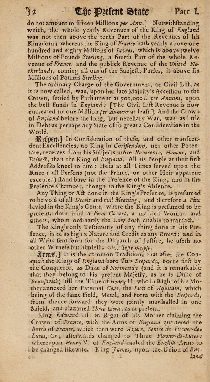 do not amount to fifteen Millions per Ann.] Notwithftanding which, the whole yearly Revenues of the King of England was not then above the tenth Part of the Revenues of his Kingdom ; whereas the King of France hath yearly above one hundred and eighty Millions of Ltvres, which is above twelve Millions of Pounds Sterling,, a fourth Part of the whole Re¬ venue of France, and the publick Revenue of the United Ne¬ therlands, coming all out of the Subjects Purfes, is above fix Millions of Pounds Sterling. The ordinary Charge of the Government, or Civil Lift, as it is now called,, was, upon her late Majefty’s Acceffion to the Crown, fettled by Parliament at 700,000 l. per Annum, upon the beft Funds in England: [The Civil Lift Revenue is novr encreafed to. one Million per Annum• at leaft } And the Crown of England before the long, but neceflary War, was as little in Debt as perhaps any State offo great a Conlideration in the World. JRefpetf.] In Consideration of thefe, and other tr an fee 11- dent Excellencies, no King in Chrifiendom, nor other Poten¬ tate, receives from his Subje&s more Reverence, Honour, and Refpetf, than the King of England. All his People at their firft AddrefTes kneel to him: He is at all Times ferved upon the Knee ; all Perfons (not the Prince, or other Heir apparent excepted) ftand bare in the Prefence of the King, and in the Prefence-Chamber, though in the King’s Abfenee. Any Thing or A& done in the King’s Prefenee, is prefumed to be void of all Deceit and evil Meaning; and therefore a Fine levied in the King’s Court, where the King is prefumed to be prefent, doth bind a Feme Covert, a married Woman and others, whom ordinarily the Law doth difable to tranfaft. The King’s only Teftimonv of any thing done in his Pre¬ fence, is of as high a Nature and Credit as any Record; and int- all Writs fent forth for the Difpatch of Juftice, he ufeth no other Witnefs but himfelf; viz. Tefie meipfo. 3lrm,0.]: It is the common Tradition, that after the Con- queft the Kings of England bare Two Leopards, borne firft by the Conqueror, as Duke of Normandy, (and' it is remarkable that they belong to his prefent Majefty, as he is Duke of JBrunfwick) 'till the Time of Henry \\. who in Right of his Mo¬ ther annexed her Paternal Coat, the Lion of Aquitain, whicli being of the fame Field, Metal, and Form with the Leopards, from thence forward they were jointly marfhalled in one Shield, and blazoned Three Lions, as at prefent. King Edward ILL in Right of his Mother claiming the Crown of France, with the Arms of England quartered the Arms of France, which then were Azure, Semee do Flower-de» Luces, Or j afterwards changed to Three Flower-de-Luces: whereupon Henry V. of England can fed the Englijh Arms tO' , be changed iikcwde,. Ring James* upon the Union of Eng-