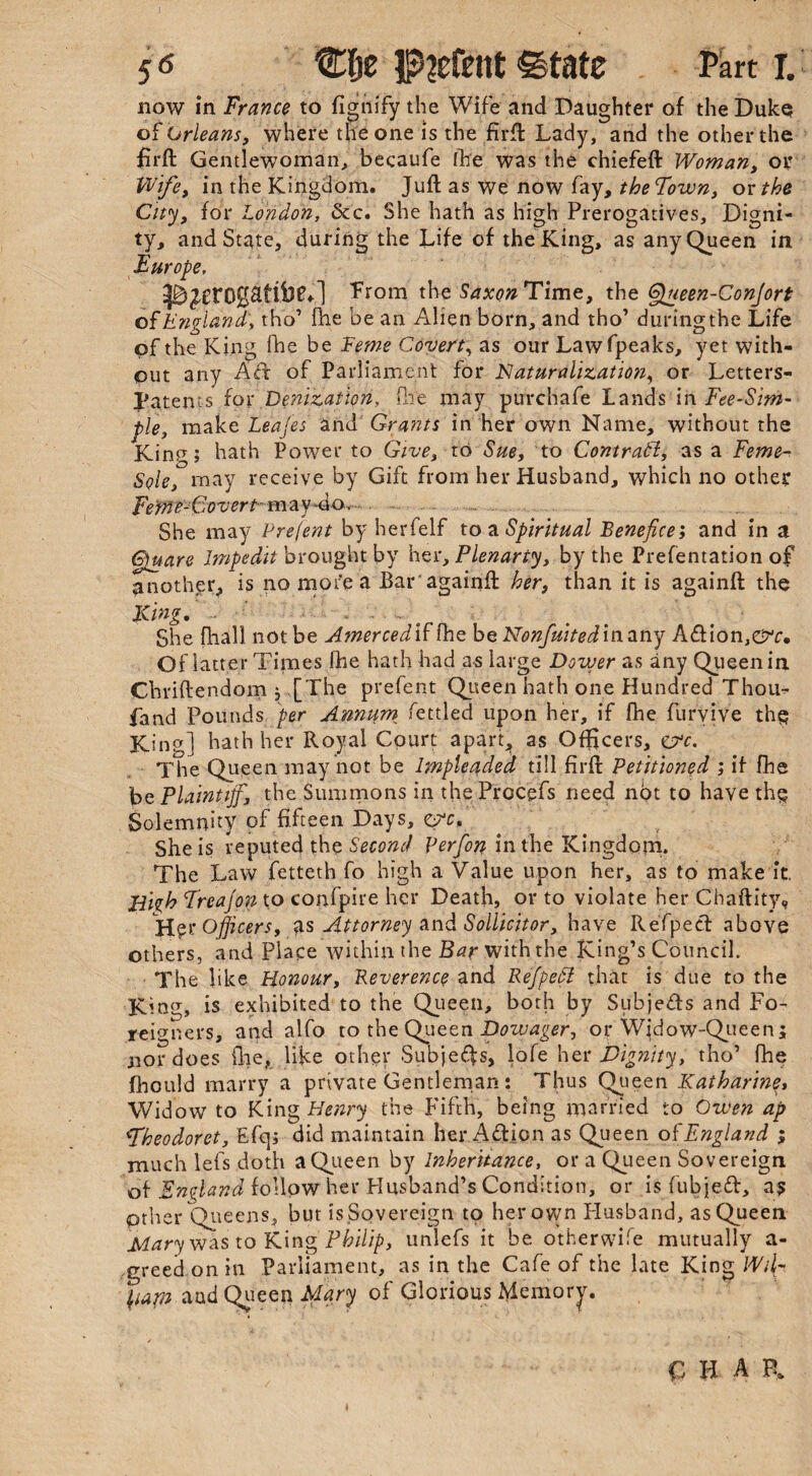 now in France to figiiify the Wife and Daughter of the Duke of Orleans, where the one is the fid! Lady, and the other the firft Gentlewoman, becaufe fhe was the chiefeft Woman, or Wife, in the Kingdom. Juft as we now fay, theFown, ox the City, for London, &c. She hath as high Prerogatives, Digni¬ ty, and State, during the Life of the King, as any Queen in Europe, from the Saxon Time, the Queen-Con]ort of England', tho’ fhe be an Alien born, and tho’ duringthe Life of the King (he be Feme Covert, as our Lawfpeaks, yet with¬ out any Ad of Parliament for Naturalization, or Letters- Patents for Denization, (lie may purchafe Lands in Fee-Sim- tle, make Leafed and Grants in her own Name, without the Kim7 j hath Power to Give, to Sue, to Contract, as a Feme- Sole, may receive by Gift from her Husband, which no other Fetfi e-G overt-may-do.. ... . She may Prefent by herfelf to a Spiritual Benefice; and in a Quare lmpedit brought by her, Plenarty, by the Presentation of another, is no mofe a Bar againft her, than it is againft the King, - ' ■ . ■ ■ • She (hall not be Amerced if fhe be Nonfuitedinnny A&ion,©^. Of latter Times fhe hath had a-s large Dower as any Queen in Chriftendom 5 [The prefent Queen hath one Hundred Thou- fand Pounds per Annum fettled upon her, if fhe furyive the King] hath her Royal Court apart, as Officers, eye. The Queen may not be Impleaded till firft Petitioned ; it fhe be Plaintiff, the Summons in the Prccgfs need not to have the Solemnity of fifteen Days, eye. She is reputed the Second perfon in the Kingdom. The Law fetteth fo high a Value upon her, as to make it. liizh Freafon to confpire her Death, or to violate her Chaftity, Her Officers, as Attorney and Sollicitor, have Refped above others, and Place within the Bar with the King’s Council. The like Honour, Reverence and Refpedl that is due to the King, is exhibited to the Queen, both by Subjeds and Fo¬ reigners, and alfo to the Queen Dowager, or Wjdow-Queen; nor does file, like other Subjeffs, lofe her Dignity, tho’ fhe fhould marry a private Gentleman: Thus Queen Katharine, Widow to King Henry the Fifth, being married to Owen ap Fheodoret, Efqi did maintain her Aft ion as Queen of England ; much lefs doth a Queen by Inheritance, or a Queen Sovereign of England follow her Husband’s Condition, or is fubjed, a? pther Queens, but is Sovereign to her own Husband, as Queen Mary was to King Philip, unlefs it be otherwife mutually a- greedonin Parliament, as in the Cafe of the late King Wil- \iapn nud Queen Mary of Glorious Memory.