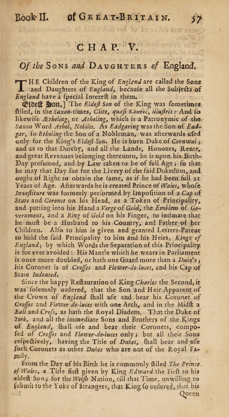 CHAP. V. Of the Sons and Daughte rs of England. TH E Children of the King of England are called the Sons and Daughters of England, becaufe all the Subje&s of England have a fpecial Intereft in them. &on ,] The Eldejl Son of the King was fometimes Ailed, in the Saxon-um.e.s, Clito, quafi KXvtcs, illujlris : And fo likewife JEtheling, or Atheling, which is a Patronymic of the Saxon Word Athel, Nobilis. As Eadgaring was the Son of Ead~ gar, fo Etheling the Son of a Nobleman, was afterwards ufed only for the King’s Eldejl Son. He is born Duke of Cornwal ; and as to that Dutchy, and all the Lands, Honours, Rents, and great Revenues belonging thereunto, he is upon his Birth- Day prefumed, and by Law taken to be of full Age; To that he may that Day fue for the Livery of the faid Dukedom, and ought of Right to obtain the fame, as if he had been full 21 Y ears of Age. Afterwards he is created Prince of Wales, whofe lnvejliture was formerly performed by Impofltion of a Cap of State and Coronet on his Head, as a Token of Principality, and putting into his Hand a Verge of Gold., the Emblem of Go¬ vernment, and a Ring of Gold on his Finger, to intimate that he mu ft be a Husband to his Country, and Father of her Children. Alfo to him is given and granted Letters-Patent to hold the faid Principality to him and his Heirs, Kings of England; by which Words the Separation of this Principality is for ever avoided : His Mantle which he wears in Parliament is once more doubled, or hath one Guard more than a Duke's j his Coronet is of Croffqs and Flower-de-luces, and his Cap of State Indented. Since the happy Reftauration of King Charles the Second, it was folemnly ordered, that the Son and Heir Apparent of the Crown of England fhall ufe and bear his Coronet of Crojfes and Flower de-luces with one Arch, and in the Midft a Ball and Crofs, as hath the Royal Diadem. That the Duke of York, and all the immediate Sons and Brothers of the Kings of England, fhall ufe and bear their Coronets, compo- fed of Croffes and Flower-deduces only; but all their Sons relpedively, having the Title of Dukes, fhall bear and ufe fuch Coronets as other Dukes who are not of the Royal Fa¬ mily. From the Day of his Birth he is commonly {filed The Prince of Wales, a Title firft given by King Edward the Firft to his eldeft Son; for the Welji) Nation, till that Time, unwilling to fubsnit to the Yoke of Strangers, thsit King fo ordered, that his '» Queen