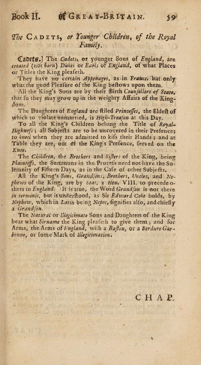 Book II. Gre a t-Brit axn. The Cadets, or Younger Children, of the Royal Family. CatlPt#.] The Cadets, or younger Sons of England, are created (not born) Dukes or of England, of what Places or Titles the King pleafeth. They have no certain Appenages, as in Trance, but only what the good Pleafure of the King bellows upon them. All the King’s Sons are by their Birth Counfelldrs of State, that fo they may grow up in the weighty Affairs of the King¬ dom. The Daughters of England are ftiSed Princeffes, theEldeftof which to violate unmarried, is Higb-Treafon at this Day. To all the King’s Children belong the Title of Royal- liighnefs ; all Subjefls are to be uncovered in their ITefence; fo kneel when they are admitted to kifs their Hands ; and at Table they are, out Of the King s Prefence, ferved on the Knee. The Children, the Brothers and Sijlers of the King, being Plaintiff's, the Summons in the Procefs need not have the So¬ lemnity of Fifteen Days, as in the Cafe of other Subjects. All the King’s Sons, Grandfons, Brothers, Uncles, and Ne¬ phews of the King, are by Star. 3 Hen. VIII. to precedeo- th^vs in England. It is true, the Word Grandfon is not there in ter minis, but is underftood, as Sir jEdzvard Coke holds, by Nephew, which in Latin be.ng Nepos, fignifies alio, and chiefly a Grandfon. The Natural or Illegitimate Sons and Daughters of the King bear what Sirname the King pleafeth to give them ; and for Arms, the Arms of England, with a Baffon, or a Bor dure Gar-* bonne, or fomeMarkof lllegitimation. CHAP. %