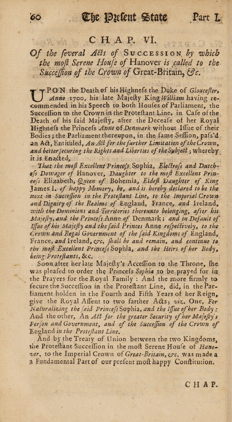 c “ C H. A P. VI. • ' ' , * ■ ; v ^ f 4 Of the fever al Atts of Succession by which the moft Serene Houfe of Hanover is called to the SucceJJion of the Crown of Great-Britain, &c. UPON the Death of his Htghnefs the Duke of Gloucefter9 Anno 1700, his late Majefty KingWilliam having re¬ commended in his Speech to both Houles of Parliament, the Sueceflkm to the Crown in the Proteftant Line, in Cafe of the Death of his faid Majefty, after the Deceafe of her Royal Highnefs thePrincefs Anne of Denmark without IfTue of their Bodies; the Parliament thereupon, in the fame Seflion, pafs’d an Aft, Entituled, An Adi for the further Limitation of the Crown, and better Securing the Rights and Liberties of the Subject $ whereby at is Enafted, Thai the mofi Excellent Princcjs Sophia, Eleflrefs and Dutch¬ es Dowager of Hanover, Daughter to the mofi Excellent Prin- cefs Elizabeth, Queeiz of Bohemia, Eldefi Daughter of King James I. Gf happy Memory, be, and is hereby declared to be the next in Succeffi-on in the Proteftant Line, to the Imperial Crown and Dignity of the Realms of England, France, and Ireland, with the Dominions and Territories thereunto belonging, after his 'Majefty, and the Princefs Anne of Denmark; and in Default of Iffue of his Majefty and the faid Princes Anne refpedtively, to the Crown and Regal Government of the faid Kingdoms of England, France, and Ireland, &c, jhall be and remain, and continue t& the moft Excellent Princefs Sophia, and the Heirs of her Body, being Prcteftants, &c. Soon after herlat.e Majefty’s Acceflion to the Throne, fhe was pleafed to order the Pnncefs Sophia to be prayed for in the Prayers for the Royal Family : And the more firmly to Yecure the Succeftion in the Proteflant Line, did, in the Par¬ liament holden in the Fourth and Fifth Years of her Reign, give the Royal Affent to two farther A&s; viz, One, For Naturalizing the faid Princefs Sophia, and the Iffue of her Body : And the other. An AH for the greater Security of her Majefty s Perfton and Government, and of the SucceJJion of the Crown of England in the Protefiant Line. And by the Treaty of Union between the two Kingdoms, the Proteflant Succeflion in the moft Serene Houfe of Hano¬ ver., to the Imperial Crown of Great-Pritain, ijrc. was made a a Fundamental Part of our prefent moft happy Conftitution. CHAP.