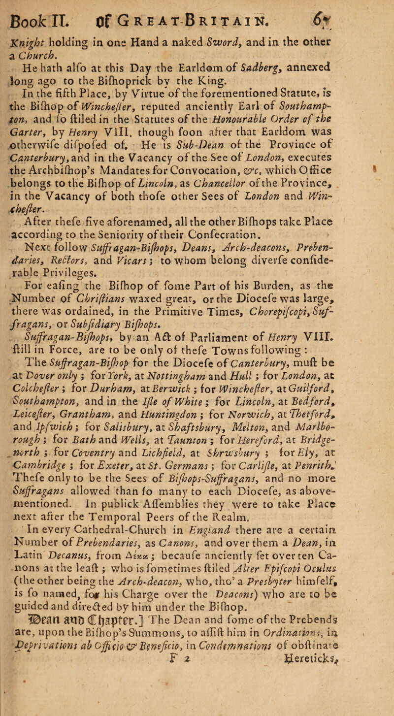 * * Knight holding in one Hand a naked Sword, and in the other a Church. He hath alfo at this Day the Earldom of Sadberg, annexed long ago to the Bifhoprick by the King. In the fifth Place, by Virtue of the forementioned Statute, is the Bifhop of Winchejter, reputed anciently Earl of Southamp¬ ton, and lo ftiled in the Statutes of the Honourable Order of the Carter, by Henry VIII. though foon after that Earldom was otherwife difpofed of. He is Sab-Dean of the Province of Canterbury, and in the Vacancy of the See of London, executes the Archbifhop’s Mandates for Convocation, ere, which Office belongs to the Bifhop of Lincoln, as Chancellor of the Province, in the Vacancy of both thofe other Sees of London and Win- ihefier. After thefe five aforenamed, all the other Bifhops take Place according to the Seniority oftheir Confecration. Next follow Sujfragan-Bijhops, Deans, Arch-deacons, Preben¬ daries, Reffors, and Vicars; to whom belong diverfe confide- rable Privileges. For eafing the Bifhop of fome Part of his Burden, as the Number of Chriftians waxed great, or the Diocefe was large, there was ordained, in the Primitive Times, Chorepifcopi, Suf¬ fragans, or Sub ft diary Bifhops. Sujfragan-Bijhops, by an Aft of Parliament of Henry VIII. Bill in Force, are to be only of thefe Towns following : The Sujfragan-Bifhop for the Diocefe of Canterbury, muft be at Dover only ; for York, at Nottingham and Hull; for London, at Colchejler ; for Durham, at Berwick ; for Winchefer, at Guilford, Southampton, and in the Ijle of White ; for Lincoln, at Bedford, Leicefier, Grantham, and Huntingdon ; for Norwich, at Thetford„ and Ipfwich; for Salisbury, at Shaftsbury, Melton, and Marlbo¬ rough ; for Bath and Wells, at Taunton ; for Hereford, at Bridge- north ; for Coventry and Lichfield, at Shrwsbury ; for Ely, at Cambridge ; for Exeter, at St. Germans ; for Carlife, at Penrith. Thefe only to be the Sees of Bifhops-Suffragans, and no more Suffragans allowed than fo many to each Diocefe, as above- mentioned. In publick AlTemblies they were to take Place next after the Temporal Peers of the Realm. In every Cathedral-Church in England there are a certain. Number of Prebendaries, as Canons, and over them a Dean, in Latin Decanus, from AsW; becaufe anciently fet over ten Ca¬ nons at the leaft ; who is fometimes ftiled Alter Fpifcopi Oculus (the other being the Arch-deacon, who, the’ a Presbyter himfelf, is fo named, fo* his Charge over the Deacons) who are to be guided and direfted by him under the Bifhop. I&ftW atlD Cl)3ptTt\] The Dean and fome of the Prebends are, upon the Bifhop’s Summons, to allift him in Ordinationin Deprivations ab off do £? Beneficio, in Condemnations of obftinate F 2 Idereticks*