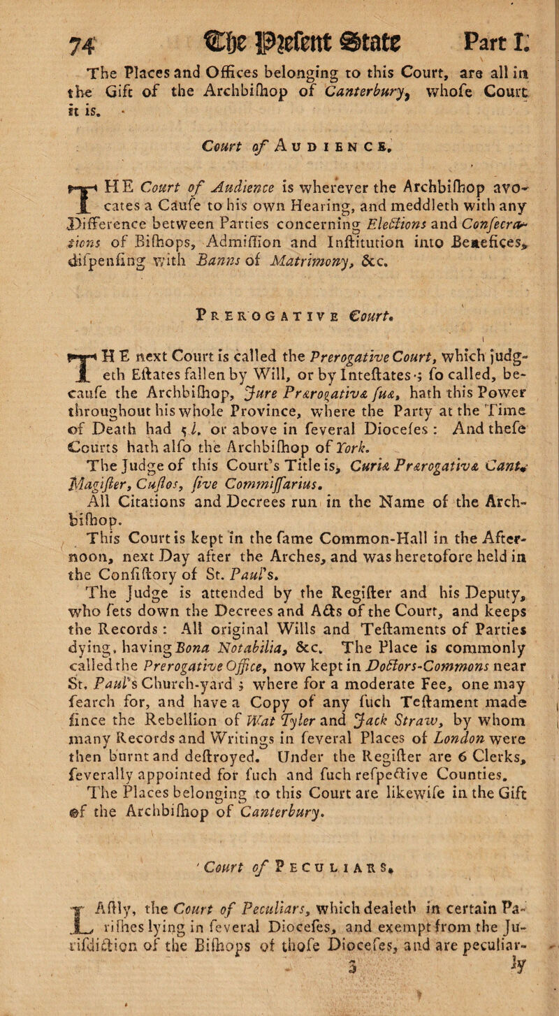 The Places and Offices belonging to this Court, are all itn the Gift of the Archbifhop of Canterbury^ vvhofe Court it is. « Court of Audiencs, THE Court of Audience is wherever the Archbifhop avo* cates a Caufe to his own Hearing, and meddleth with any Difference between Parties concerning Elections and Confecra* sicns of Bifhops, Admiffion and Inftitution into Benefices* difpenflng with Banns of Matrimony, 6cc. Prerogative Court# \ TH E next Court is called the Prerogative Court, which judg- eth Eftates fallen by Will, or by Inteftates-; fo called, be- caufe the Archbifhop, Jure Prerogative fue, hath this Power throughout his whole Province, where the Party at the Time of Death had ^ i, or above in feveral Diocefes : And thefe Courts hath alfo the Archbifhop of York. The Judge of this Court’s Title is. Curia Prerogative Cant* Magifter, Cuflos, five Commijfarius. All Citations and Decrees run in the Name of the Arch- biftiop. This Courtis kept in the fame Common-Hall in the After¬ noon, next Day after the Arches, and was heretofore held in the Conhflory of St. Paul's, The Judge is attended by the Regifter and his Deputy, who fets down the Decrees and A£fs of the Court, and keeps the Records: Alt original Wills and Teftaments of Parties dying, having Bona Notabilia, &c. The Place is commonly called the Prerogative Office, now kept in Dottors-Commons near St, Paul's Church-yard ? where for a moderate Fee, one may fearch for, and have a Copy of any fuch Teftament made jhnce the Rebellion of Wat Tyler and Jack Stratv, by whom many Records and Writings in feveral Places of London were then burnt and deftroyed. Under the Regifter are 6 Clerks, feverally appointed for fuch and fuch refpeftive Counties. The Places belonging to this Court are likewife in the Gift <&f the Archbiftiop of Canterbury. ' Court s/Peculiaus, X Aftly, the Court of Peculiars, which dealetb in certain Pa- I , fifties lying in feveral Diocefes, and exempt from the Ju- liftiiffion of the Bifhops of thofe Diocefes, and are peculiar-