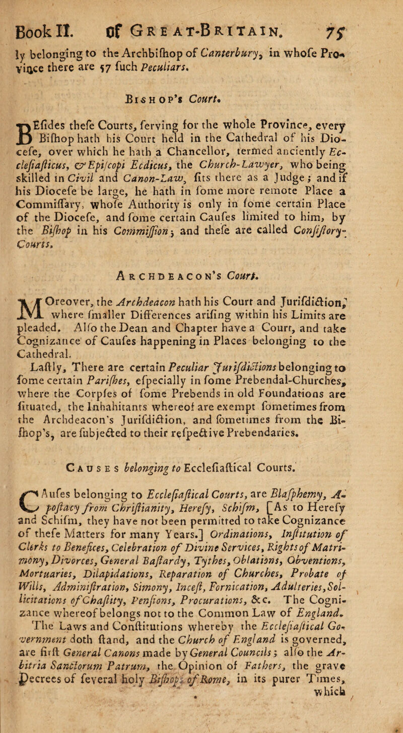 !y belonging to the Archbifhop of Canterbury, in whofe Pro* vince there are 57 fuch Peculiars. Bishop’s Court• BEfides thefe Courts, ferving for the whole Province, every Bifhop hath his Court held in the Cathedral of his Dio¬ cefe, over which he hath a Chancellor, termed anciently Ec- clefiafticus, crEpi/copi Ecdicus, the Church-Lawyer, who being skilled in Civil and Canon-Law, fits there as a Judge; and if his Diocefe be large, he hath in fome more remote Place a CommifTary, whofe Authority is only in fome certain Place of the Diocefe, and fome certain Caufes limited to him, by the Bifihop in his CommiJJion 5 and thefe are called Conjijiory- Courts, Archdeacon’s Cw/. Moreover, the Archdeacon hath his Court and Jurifdi&ion,'’ where fmaller Differences arifing within his Limits are pleaded. Alfo the Dean and Chapter have a Court, and take Cognizance of Caufes happening in Places belonging to the Cathedral. Laftly, There are certain Peculiar JmifduHions belonging to fome certain Parifhes, efpecially in fome Prebendal-Churches, where the Corpfes of fome Prebends in old Foundations are fituated, the Inhabitants whereof are exempt fometimes from the Archdeacon's Jurifdi&ion, and fometimes from the J3i- fhop’s, are fubje&ed to their refpe&ive Prebendaries. Causes belonging to Ecclefiaftical Courts. CAufes belonging to Ecclefiaftical Courts, are Blafphemy, A- poftacy from Chriftianity, Herefty, Schifm, £As to Herefy and Schifm, they have not been permitted to take Cognizance of thefe Matters for many Years.] Ordinations, Inftttution of Clerks to Benefices, Celebration of Divine Services, Bights of Matri¬ mony , Divorces, General Baftardy, Tythes,Oblations, Qbventions, Mortuaries, Dilapidations, Reparation of Churches, Probate of Wills, Admimftr ation, Simony, Inceft, Fornication, Adulteries,Sol- licit ations ofChaftity, Penftons, Procurations, 6cc. The Cogni¬ zance whereof belongs not to the Common Law of England. The Laws and Conftitutions whereby the Ecclefiaftical Go-, vernment doth ftand, and the Church of England is governed, are fir ft General Canons made by General Councils; alfo the Ar- bitria Sanctorum Patrum, the Opinion of Fathers, the grave Pecrees of feveraLhqly BifijopiofRome, in its purer Times, which ,