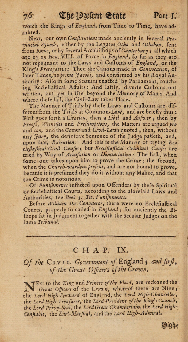 which the Kings of England, from Time to Time, have ad¬ mitted. Next, our own Conftitutions made anciently in feveral Pro- vincial Synods, either by the Legates Otho and Othobon, fent from Rome, or by feveral ArchbiPnops of Canterbury ; all which are by 25 Hen. VIII. of Force in England, fo far as they are not repugnant to the Laws and Cuftoms of England, or the King’s Prerogative: Then the Canons made in Convocation, of later Tlmes/as^riwa Jacobi, and confirmed by his Royal Au¬ thority; Alfo in fome Statutes ena&ed by Parliament, touch¬ ing Ecclefiafticai Affairs: And laftly, aiverfe Cuftoms not written, but yet in Ufe beyond the Memory of Man : And where thefe fail, the Civil-Law takes Place. The Manner of Trials by thefe Laws and Cuftoms are dif- ferentfrom the Trials at Common-Law, and are briefly thus s Tirft goes forth a Citation, then a Libel and Anfvuer then by Proofs, Witnejjes and Preemptions, the Matters are argued pro and con, and the Canon and Civil-Laws quoted ; then, without any Jury, the definitive Sentence of the Judge pafleth, and, upon that. Execution. And this is the Manner of trying Ec* ckfiaftical Civil Caufes * but Ecclejiaflical Criminal Cau/es are tried byWay of Accufation or Denunciation: The firft, when fome one takes upon him to prove the Crime j the fecond, when the Church-wardens prefent, and are not bound to prove, becaule it is prefumed they do it without any Malice, and that the Crime is notorious. Of Punifhments infli&ed upon Offenders by thefe Spiritual or Ecclefiafticai Courts, according to the aforefaid Laws and Authorities, fee Book 3. Tit. Punifhments, Before William the Conqueror, there were no Ecclefiafticai Courts, properly fo called in England ■, for anciently the Bi- fhcps fat in judgment together with the Secular Judges on the lame Tribunal. SiW ■—■ ■■ '■*—«*a*-M*-«**i mm ■■ »———l i ■ i.w i ■ i « , , , ■■■ i , CHAP. IX. Of the Civil Government of England j and fir ft, of the Great Officers of the Crown, NExt to the King and Princes of the Blood, are reckoned the Great Officers of the Crown, whereof there are Nine5 the Lord High-Steward of Engl nd, the Lord High-Chancellor, the Lord High-Treafurer, the Lord Prejident of the King's Council, the Lord Privy-Seal, the Lord Great Chamberlain, the Lord High- Onfiable, the Earl-Marfhal, and the Lord High-Admiral, im*