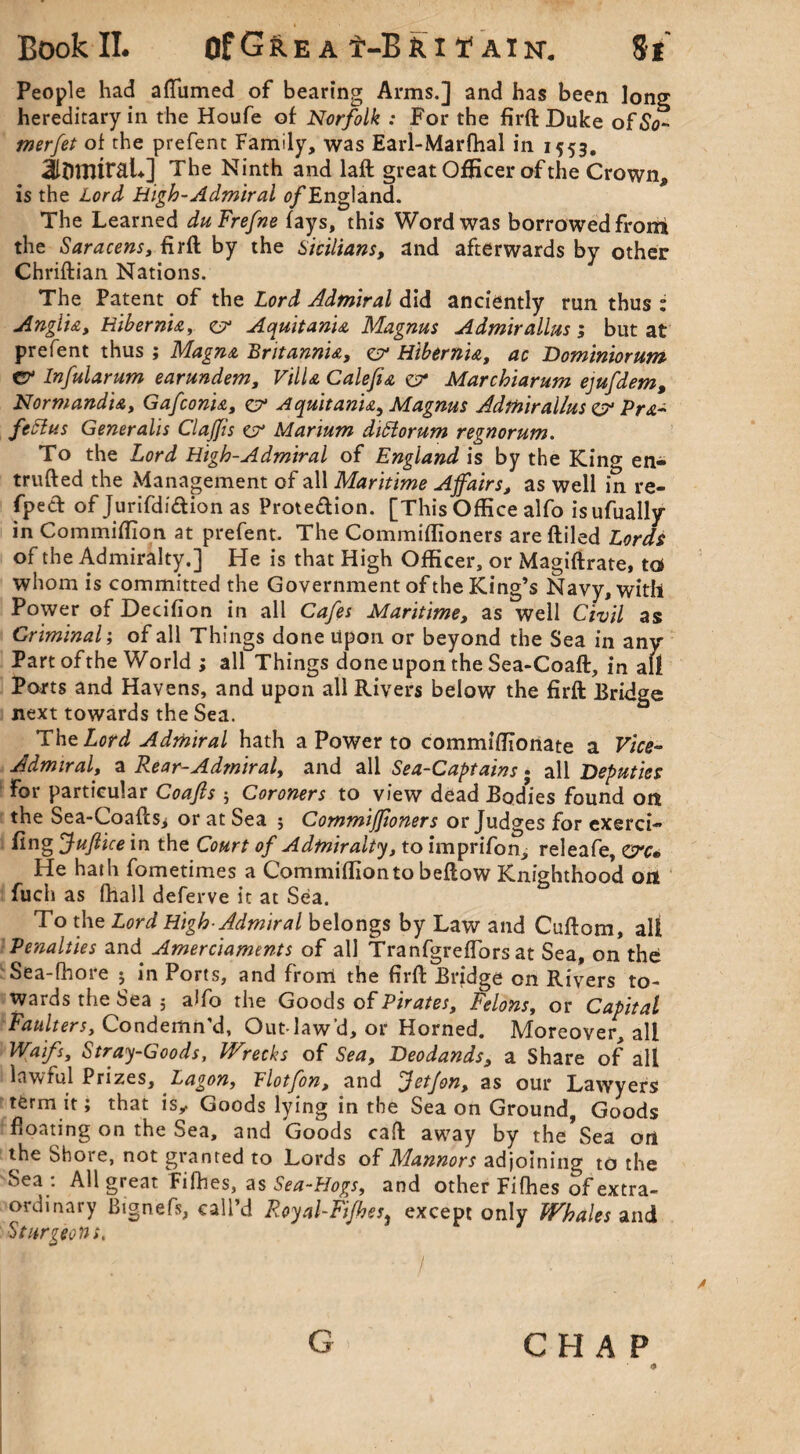 People had afliimed of bearing Arms.] and has been long hereditary in the Houfe of Norfolk : For the firft Duke of So- merfet of the prefent Family, was Earl-Marfhal in 1553. 3li)nitraL] The Ninth and laft great Officer of the Crown, is the Lord High-Admiral ^/England. The Learned duFrefne fays, this Word was borrowed front the Saracens, firft by the Sicilians, and afterwards by other Chriftian Nations. The Patent of the Lord Admiral did anciently run thus : Anglia, Hibernia, zv Aquitanu Magnus Admirallus; but at prefent thus ; Magna Britannia, zv Hibernia, ac Dominiorum C? Infularum earundem. Villa Calefia z? Marchiarum ejufdem, Normandia, Gafconia, zv A quit ania, Magnus Admirallus z? Pra- fcttus Generalis ClaJJis zsr Marium dittorum regnorum. To the Lord High-Admiral of England is by the King en- trufted the Management of all Maritime Affairs, as well in re- fped of Jurifdidion as Proteftion. [This Office alfo isufually in Commiftion at prefent. The Commiftioners are ftiled Lords of the Admiralty.] He is that High Officer, or Magiftrate, to whom is committed the Government of the King’s Navy, with Power of Decifion in all Cafes Maritime, as well Civil as Criminal; of all Things done Upon or beyond the Sea in any Part of the World ; all Things done upon the Sea-Coaft, in all Ports and Havens, and upon all Rivers below the firft Bridge next towards the Sea. .The Lord Admiral hath a Power to commiffionate a Vice- Admiral, a Rear-Admiral, and all Sea-Captains • all Deputies for particular Coafis j Coroners to view dead Bodies found on the Sea-Coaftsi or at Sea $ CommiJJioners or Judges for exerci- fing 'Suffice in the Court of Admiralty, to imprifon, releafe, eye* He hath fometimes a Commiftion to beftow Knighthood on fuch as fhall deferve it at Sea. To the Lord High-Admiral belongs by Law and Cuftom, all Penalties and Amerciaments of all Tranfgreflors at Sea, on the Sea-fhore ; in Ports, and front the firft Bridge on Rivers to¬ wards the Sea 5 alfo the Goods of Pirates, Felons, or Capital Faulters. Condemn'd, Out law’d, or Horned. Moreover, all Waifs, Stray-Goods, Wrecks of Sea, Deodands, a Share of all lawful Prizes, Lagon, Flotfon, and JetJon, as our Lawyers term it; that is„ Goods lying in the Sea on Ground, Goods floating on the Sea, and Goods caft away by the*Sea ori the Shore, not granted to Lords of Mannors adjoining to the Sea : All great Fifties, as Sea-Hogs, and other Fifties of extra¬ ordinary Bignefs, call’d Royal-Fifhes} except only Whales and Sturgeons. CHAP G