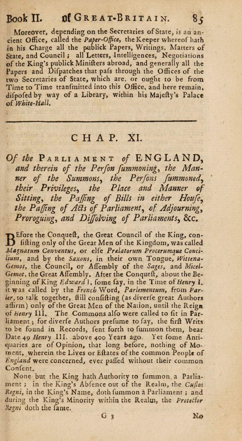 Moreover, depending on the Secretaries of State, is an an¬ cient Office, called the Paper-Office, the Keeper whereof hath in his Charge all the publick Papers, Writings, Matters of State, and Council; all Letters, Intelligences, Negotiations of the King’s publick Minifters abroad, and generally all the Papers and Difpatches that pafs through the Offices of the two Secretaries of State, which are, or ought to be from Time to Time tranfmitted into this Ojffrce, and here remain, difpofed by way of a Library, within his Majefty’s Palace of White-Hall. CHAP. XI. Of the Parliament of ENGLAND, and therein of the Perfon fummoning, the Man¬ ner of the Summons, the Perfons fummomd, their Privileges, the Place and Manner of Sitting, the Puffing of Bills in either Houfe, the Pafjing of Aids of Parliament, of Adjourning, Proroguing, and Diffiolving of Parliaments, &c. BEfore the Conqueft, the Great Council of the King, con¬ fiding only of the Great Men of the Kingdom, was called Magnatum Conventus, or elfe Pr&latorum Procerumque Conci¬ lium, and by the Saxons, in their own Tongue, Wittena- Gemot, the Council, or AfTembly of the Sages, and Micel- Gemot, the Great AfTembly. After the Conqueft, about the Be¬ ginning of King Edward J. fome fay, in the Time of Henry I. it was called by the French Word, Farlementum, from Pdr¬ ier, to talk together, dill confiding (as diverfe great Authors affirm) only of the Great Men of the Nation, until the Reign of henry III, The Commons alfo were called to fit in Par¬ liament 5 for diverfe Authors prefume to fay, the firft Writs to be found in Records, fent forth to fummon them, bear Date 49 Henry III. above 400 Years ago. Yet fome Anti¬ quaries are of Opinion, that long before, nothing of Mo¬ ment, wherein the Lives or Edates of the common People of England were concerned, ever paffed without their common Confent. None but the King hath Authority to fummon a Parlia¬ ment ; in the King’s Abfence out of the Realm, the Cufios Regni, in the King’s Name, doth fummon a Parliament ; and during the King’s Minority within the Realm, the Protestor Regni doth the fame. G 3 No