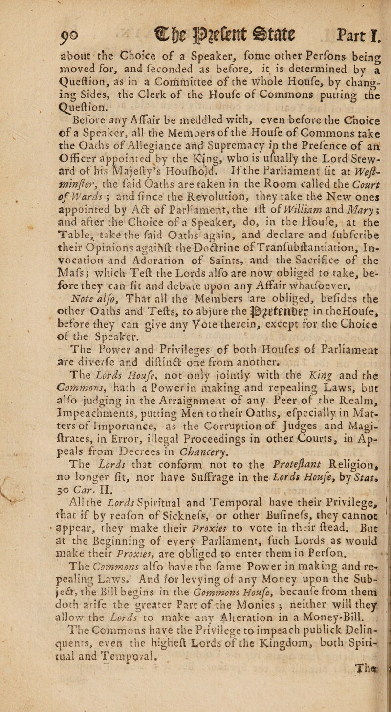 about the Choice of a Speaker, fome other Perfons bein moved for, and feconded as before, it is determined by Queftion, as in a Committee of the whole Houfe, by chang¬ ing Sides, the Clerk of the Houfe of Commons putting the Queftion. Before any Affair be meddled with, even before the Choice of a Speaker, all the Members of the Houfe of Commons take the Oaths of Allegiance and Supremacy in the Prefence of an Officer appointed%by the K$ng, who is ufuall'y the Lord Stew¬ ard of his Majefty’s HoufhoAl. If the Parliament fit at Weji- fnmfier, the faid Oaths are taken in the Room called the Court of Wards; and (ince the Revolution, they take the New ones appointed by Aft of Parliament, the ift of William and Mary; and after the Choice of a Speaker, do, in the Houfe, at the Table, take the faid Oaths again, and declare and fubfcribe their Opinions agaihft: fheDoftrine of Tranfubftantiation, In¬ vocation and Adoration of Saints, and the Sacrifice of the Mafs; which Teft the Lords alfo are now obliged to rake, be¬ fore they can fit and debate upon any Affair wbatfoever. Note aifos That all the Members are obliged, befides the other Oaths and Tefts, to abjure the inthefloufe, before they can give any Vote therein, except for the Choice j of the Speaker. The Power and Privileges of both Houfes of Parliament are diverfe and diftinft one from another. The Lords Houfe, not only jointly with the King and the Commons, hath a Power in making and repealing Laws, but alfo judging in the Arraignment of any Peer of the Realm, Impeachments, putting Men to their Oaths, efpecially in Mat¬ ters of Importance, as the Corruption of Judges and Magi- ftrates, in Error, illegal Proceedings in other Courts, in Ap¬ peals from Decrees in Chancery. The Lords that conform not to the Proteflant Religion, no longer fit, nor have Suffrage in the Lords Houfe, by Stat* All the Lords Spiritual and Temporal have their Privilege, ' that if by reafon of Sicknefs, or other Bufinefs, they cannot 1 appear, they make their Proxies to vote in their ftead. But ; at the Beginning of every Parliament, fuch Lords as would 1 make their Proxies, are obliged to enter them in Perfon. 1 The Commons alfo have the fame Power in making and re- j pealing Laws,' And for levying of any Money upon the Sub¬ ject, the Bill begins in the Commons Houfe, becaufefrom them doth arife the greater Part of the Monies ; neither will they allow the Lords to make any Alteration in a Money-Bill. The Commons have the Privilege to impeach publick Delin¬ quents, even the higheft Lords of the Kingdom, both Spiri¬ tual and Temporal. ' ' Thfc tn rt