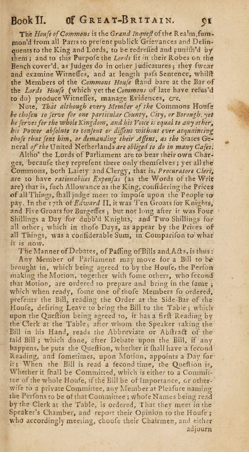 Bookll. Of Great-Britain, 71 The Houfe of Commons is the Grand Inqttef of the Realm.fum- rnon’d from all Parts to prefent publick Grievances and Delin- quentsto the King and Lords, to be redreffed and punifh’d by them ; and to this Purpofe the Lords (it in their Robes on the Bench cover’d, as judges do in other j udicatures ; they fwear and examine Witneffes, and at length pafs Sentence, whilft: the Members of the Commons Houfe ftand bare at the Bar of the Lords Houfe (which yet the Commons of late have refus’d to do) produce Witneffes, manage Evidences, oX Note, That although every Member of the Commons Houfe be chofen to ferve for one particular County, City, or Borough, yet he ferves for the whole Kingdom, and his Voice is equal to any other, his Povser abfolute to conjent or diffent without ever acquainting thofe that fent him, or demanding their Mffent, as the States Ge¬ neral of the United Netherlands are obliged to do in many Cafes. Altho’ the Lords of Parliament are to bear their own Char¬ ges, becaufe they reprefent there only'themfelves; yet all the Commons, both Laiety and Clergy, that is, Procuratore Cleri, are to have rationabiies Expenfas (as the Words of the Writ are) that is, fuch Allowance as the King, confidering the Prices of all Things, fhall judge meet to impofe upon the People to pay. !n the 17th of Edvoard II. it was Ten Groats for Knights, and Five Groats for Burgeffes 5 but not long after it was Four Shillings a Day for dubb’d Knights, and Two Shillings for all other; which in thofe Days, as appear by the Prices of all Things, was a confiderable Sum, in Companion to’ what it is now. The Manner of Debates, of Pafling of Bills ancL.A£ts, is thus: Any Member of Parliament may move for a Bill to be brought in, which being agreed to by the Houfe, the Perfon making the Motion, together with feme others, who fecond that Motion, are ordered to prepare and bring in the fame ; which when ready, fome one of thofe Members fo ordered, prefents the Bill, reading the Order at the Side-Bar of the Houfe, defiring Leave to bring the Bill to the Table; which upon the Queftion being agreed to, it has a fir ft Reading by the Clerk at the Table; after whom the Speaker taking the Bill in his Hand, reads the Abbreviate or Abftra£t of the (aid Bill ; which done, after Debate upon the Bill, if any happens, he puts the Queftion, whether it fhall have a fecond Reading, and fometimes, upon Motion, appoints a Day for it*. When the Bill is read a fecond time, the Queftion is. Whether it fhall be Committed, which is either to a Commit¬ tee of the whole Houfe, if the Bill be of Importance, or other- wife to a private Committee, any Member at Pleafure naming the Perfons to be of that Committee ; whofe Names being read by the Clerk at the Table, is ordered. That they meet in the Speaker’s Chamber, and report their Opinion to the Houfe ^ who accordingly meeting, choofe their Chairmen, and either adjourn