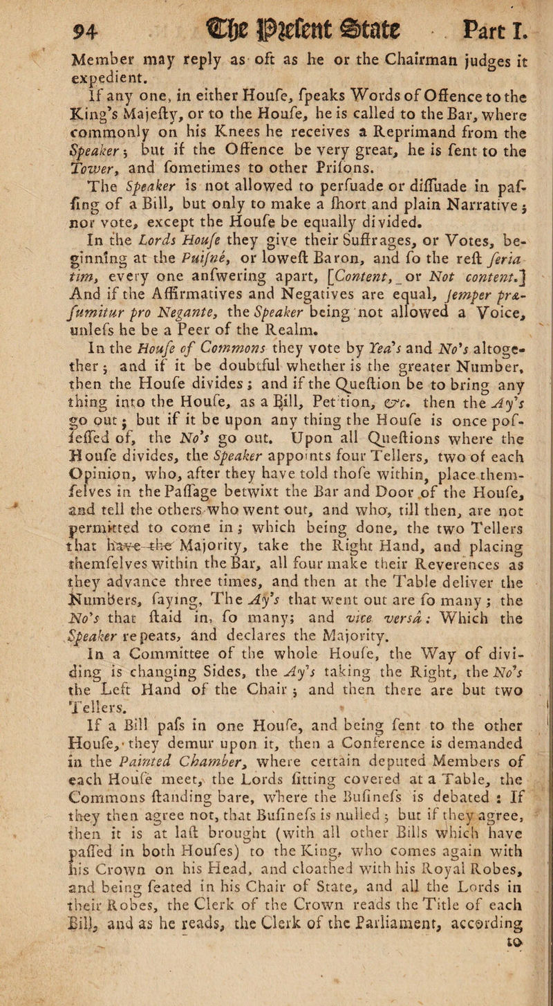 Member may reply as oft as he or the Chairman judges it expedient. If any one, in either Houfe, fpeaks Words of Offence to the King’s Majeftv, or to the Houfe, he is called to the Bar, where commonly on his Knees he receives a Reprimand from the Speaker-, but if the Offence be very great, he is fent to the Tower, and fometimes to other Priions. The Speaker is not allowed to perfuade or diffuade in paf- ffng of a Bill, but only to make a fhort and plain Narrative $ nor vote, except the Houfe be equally divided. In the Lords Houfe they give their Suffrages, or Votes, be¬ ginning at the Puijne, or loweft Baron, and fo the reft feria tim, every one anfwering apart, [Content, or Not content.J And if the Affirmatives and Negatives are equal, Jemper pr&- fumitur pro Negante, the Speaker being not allowed a Voice, imlefs he be a Peer of the Realm. In the Houfe of Commons they vote by Yea's and No's altoge¬ ther 5 and if it be doubtful whether is the greater Number, then the Houfe divides ; and if the Queftion be to bring any thing into the Houfe, as a Bill, Pet tion, &c, then the Ay's go out $ but if it be upon any thing the Houfe is once pof- ieffed of, the No's go out. Upon all Queftions where the Houfe divides, the Speaker appoints four Tellers, two of each Opinion, who, after they have told thofe within, place them- feives in thePaffage betwixt the Bar and Door of the Ploufe, and tell the others who went out, and who, till then, are not permitted to come in; which being done, the two Tellers that hawe-ther Majority, take the Right Hand, and placing themfelves within the Bar, all four make their Reverences as they advance three times, and then at the Table deliver the Numbers, faying. The Ay's that went out are fo many ; the No's that ftaid in, fo many; and vice versa: Which the Speaker repeats, and declares the Majority. In a Committee of the whole Houfe, the Way of divi¬ ding is changing Sides, the Ay's taking the Right, the No's the Left Hand of the Chair $ and then there are but two Tellers. . * If a Bill pafs in one Houfe, and being fent to the other Houfe,-they demur upon it, then a Conference is demanded in the Painted Chamber, where certain deputed Members of each Houfe meet, the Lords fitting coveted at a Table, the Commons {landing bare, where the Bufinefs is debated i If they then agree not, that Bufinefs is nulled 5 but if they agree, then it is at laft brought (with all other Bills which have pafled in both Houfes) to the King, who comes again with Iiis Crown on his Head, and cloathe J with his Royai Robes, and being feated in his Chair of State, and all the Lords in their Robes, the Clerk of the Crown reads the Title of each Bill, and as he reads, the Clerk of the Parliament, according to