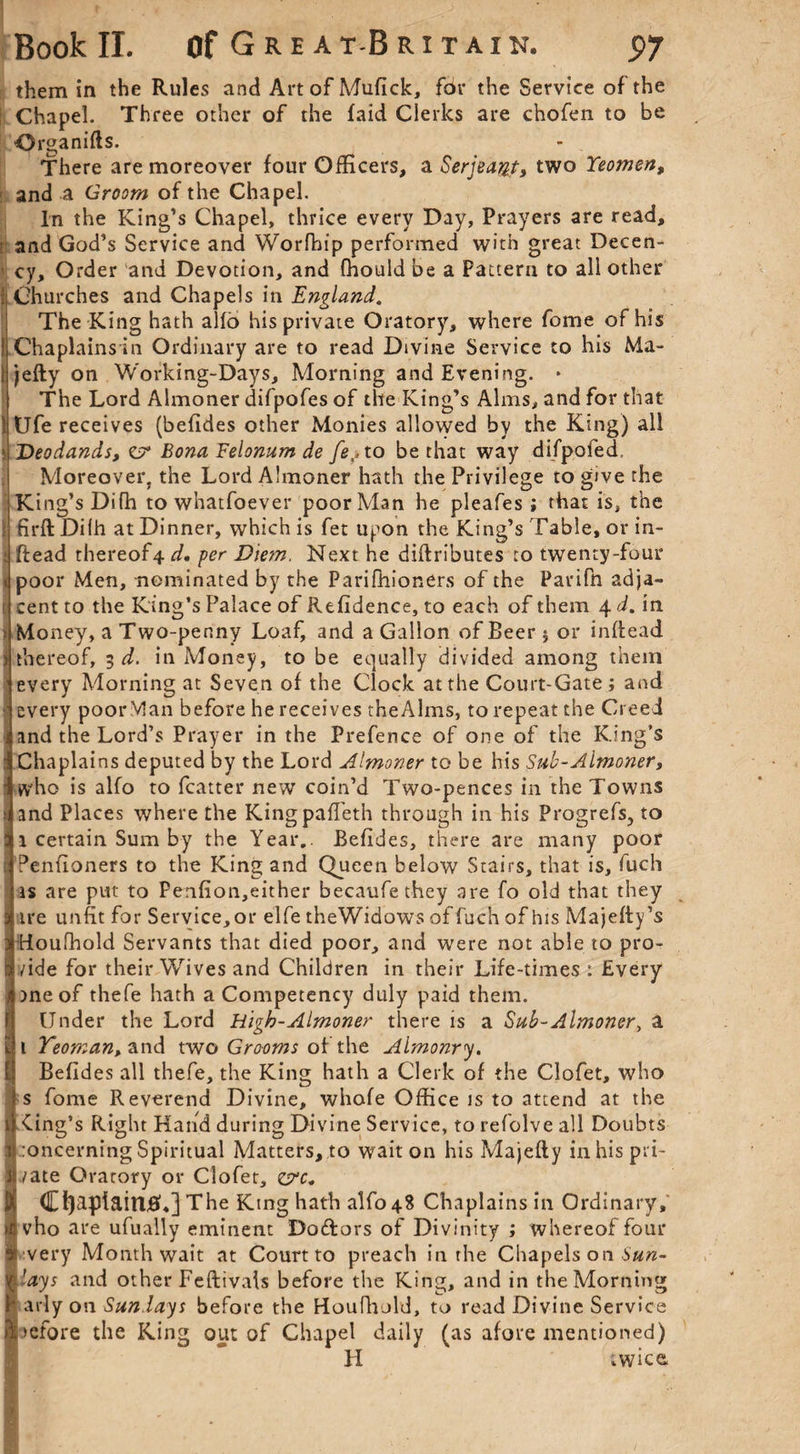 them in the Rules and Art of Mufick, fdr the Service of the Chapel. Three other of the laid Clerks are chofen to be Organifis. There are moreover four Officers, a Serjeant, two Yeomen, and a Groom of the Chapel. In the King’s Chapel, thrice every Day, Prayers are read, and God’s Service and Worfhip performed with great Decen¬ cy, Order and Devotion, and fhould be a Fattem to all other Churches and Chapels in England. The King hath alio his private Oratory, where fome of his Chaplains in Ordinary are to read Divine Service to his Ma- jefly on Working-Days, Morning and Evening. * The Lord Almoner difpofes of the King’s Alms, and for that tlfe receives (befides other Monies allowed by the King) all Deodands, CT* Bona Felonum de fe,,to be that way difpofed, Moreover, the Lord Almoner hath the Privilege to give the King’s Difh to whatfoever poor Man he pleafes; that is, the firft Difh at Dinner, which is fet upon the King’s Table, or in- ftead thereof4 d. per Diem. Next he diffributes to twenty-four poor Men, nominated by the Parifhioners of the Parifn adja¬ cent to the King’s Palace of Refidence, to each of them 4 d. in Money, a Two-penny Loaf, and a Gallon of Beer 5 or inffead thereof, 3 d. in Money, to be equally divided among them every Morning at Seven of the Clock at the Court-Gate; and every poor Man before he receives theAlms, to repeat the Creed and the Lord’s Prayer in the Prefence of one of the King’s Chaplains deputed by the Lord Almoner to be his Sub-Almoner, who is alfo to fcatter new coin’d Two-pences in the Towns and Places where the KingpafTeth through in his Progrefs, to 1 certain Sum by the Year.. Befides, there are many poor Penfioners to the King and Queen below Stairs, that is, fuch is are put to Penfion,either becaufethey are fo old that they ire unfit for Service, or elfe theWidows of fuch of his Majefty’s Houfhold Servants that died poor, and were not able to pro¬ vide for their Wives and Children in their Life-times : Every rneof thefe hath a Competency duly paid them. Under the Lord High-Almoner there is a Sub-Almoner, a 1 Yeoman, and two Gwwt of the Almonry. Befides all thefe, the King hath a Clerk of the Clofet, who s fome Reverend Divine, whofe Office is to attend at the 1 king’s Right Hand during Divine Service, to refolve all Doubts 1 :oncerning Spiritual Matters, to wait on his Majetty in his pri- JUate Orarory or Clofet, D[ Chaplain#,] The King hath alfo 48 Chaplains in Ordinary, ilivho are ufually eminent Dodors of Divinity ; whereof four ■ Mvery Month wait at Court to preach in the Chapels on S'#/z- \'ays and other Feftivals before the King, and in the Morning P arly on Sundays before the Houfhold, to read Divine Service Siefore the King out of Chapel daily (as afore mentioned) II twice,