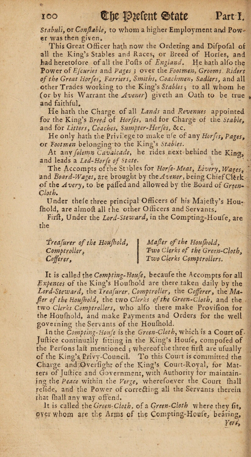 Stabuli, or Conflable, to whom a higher Employment an,d Pow¬ er was then given. This Great Officer hath now the Ordering and Difpofal of all the King’s Stables and Races, or Breed of Horfes, and had heretofore of all the Pods of England. He hath alfo the Power of Efcuries and Pages ; over the Footmen, Grooms Riders of the Great Horfes, Earners, Smiths, Coachmen, Sadlers, and all other Trades working to the King’s Stables j to all whom he (or by his Warrant the Avener) giveth an Oath to be true » and faithful. Pie hath the Charge of all Lands and Revenues appointed for the King’s Breed of Horfes, and for Charge of the Stable, and for Litters, Coaches, Sumpter-Horfes, &c. He only hath the Privilege to make ufe of any Horfes, Pages, or Footmen belonging'to the King’s Stables. At any folemn Cavalcade, he rides next behind the King, and leads a Led-Horfe of State. • ' The Accompts ofthe Stables for Horfe-Meat, Livery, Wages, '■ and Board-Wages, are brought by tht Avener, being Chief Clfcrk • of the Avery, to be palled and allowed by the Board of Green- Cloth. Under thele three principal Officers of his Majefty’s Hou» Ihold, are almoft all the other Officers and Servants. Firft, Under the Lord-Steward, in the Compting-Houfe, are the Mafer of the Houfhold, Two Clerks of the Green-Cloth, Two Clerks Comptrollers. It is called the Compting-Houfe, becaufethe Accompts for all Expences of the King’s Houfhold are there taken daily by the Lord-Steward, the Treafurer, Comptroller, the Cofferer, thtMa- jler of the Houfhold, the two Clerks ofthe Green-Cloth, and the two Clerks Comptrollers, who alfo there make Provillon for the Houfhold, and make Payments and Orders for the well governing the Servants of the Houfhold. in the Compting-Houfe is the Green-Cloth, which is a Court of' Jultice continually lilting in the King’s Houfe, compofed of the Perfons laft mentioned 5 whereof the three firli are ufually of the King’s Privy-Council. To this Court is committed the Charge and Overfight of the King’s Court-Royal, for Mat¬ ters of Juftice and Government, with Authority for maintain¬ ing the Peace within the Verge, wherefoever the Court fhall refide, and the Power of correcting ali the Servants therein that fhall any way offend. It is called the Green- Cloth, of a Green-Cloth where they fit, oyer whom are the Arms of the Compting-Houfe, bearing, “ Ver t, Treafurer of the Houfliold, Comptroller, Cofferer,