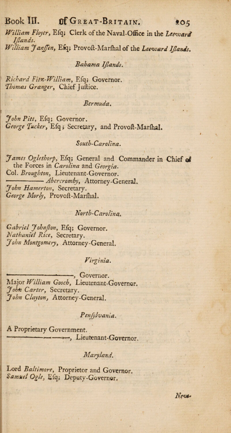 William Floyer, Efq; Clerk of the Naval-Office in the Leeward IJlands. William JanJfen, Efq; Provolt-Marfhal of the Leeward IJlands, Bahama IJlands„ .Richard Fitz-William, Efq; Governor. 1Thomas Granger, Chief juftice. Bermuda. f ^0^8 Pitt, Efq; Governor. George Fucker, Efq; Secretary, and Provoft-MarfiuL ] > South-Carolina. James Oglethorp, Efq; General and Commander in Chief o! the Forces in Carolina and Georgia. Col. Broughton, Lieutenant-Governor. --- Ahercrumby, Attorney-General, John Hamerton, Secretary. George Morly, Proyoft-Marfhal. North-Carolina,. Gabriel Johnjion, Efq; Governor. Nathaniel Rice, Secretary. y^zz Montgomery, Attorney-General. Virginia. 1 -—■-, Governor. Major William Gooch, Lieutenant-Governor. John Carter, Secretary. John Clayton, Attorney-General. Penfylvania. A Proprietary Government. *--, Lieutenant-Governor, Maryland. Lord Baltimore, Proprietor and Governor, Samuel Ogle, Efq; Deputy-Governor. Ne<vt*