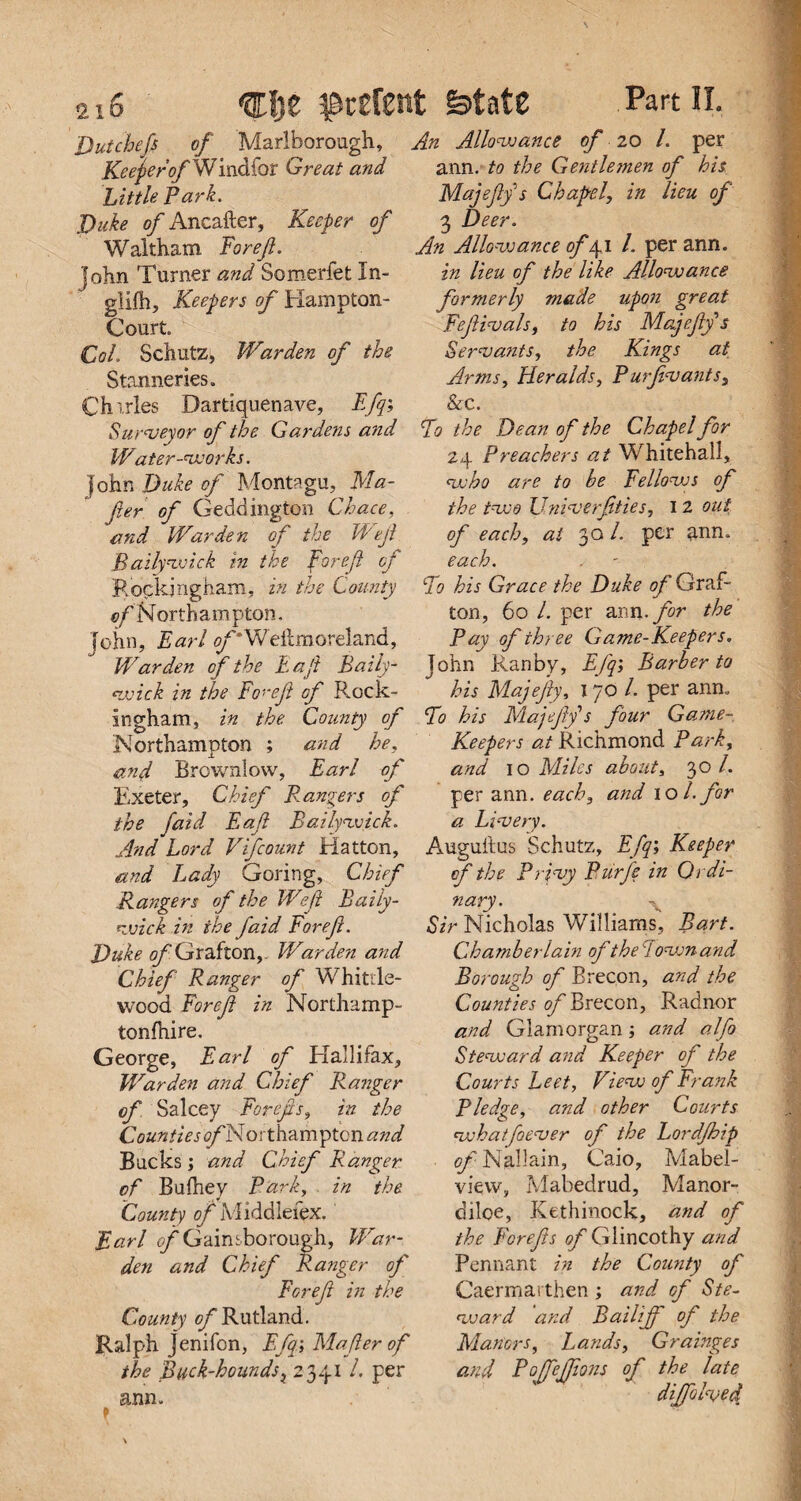 2lS Dutchefi of Marlborough, Keener of W indfor Great and Little Park. Duke of Ancafter, Keeper of Waltham ForeJI. John Turner and Someriet Xn- glifh, Keepers of Hampton- Court. CoL Schutz, Warden of the S tanneries. Chirles Dartiquenave, Efq; Surveyor of the Gardens and Water-works. fohn Duke of Montagu, Ma- fier of Geddington Chace, and Warden of the Wejl B ally wick in the for eft oj Rockingham, in the County ©/'Northampton. John, Farl ©GWeltraore!and, Warden of the Eaji Baily- wick in the Fo^ef of Rock¬ ingham, in the. County of Northampton ; and he, and Brownlow, Earl of Exeter, Chief Rangers of the faid Eaft Bailywick. And Lord V([count Hatton, and Lady Goring, Chief Rangers of the Weft Baily¬ wick in the faid Foref. Duke of Grafton,- Warden and Chief Ranger of Whittle- wood For eft in Northamp- tonfhire. George, Earl of Elallifax, Warden and Chief Ranger of Salcey For efts, in the Counties ©/'Northampton and Bucks; and Chief Ranger of Bufhey Park, in the County of Middieiex. 'Earl ©/'Gainsborough, War¬ den and Chief Ranger of For eft in the County of Rutland. Ralph jenifon, Efq; Maferof the Buck-houndsi z 341 /. per ann. f An Allowance of 20 l. per ann. to the Gentlemen of his. Majefy s Chapel, in lieu of 3 Deer. An Allowance of 41 /. per ann. in lieu of the like Allowance formerly made upon great Fefivals, to his Majefy s Servants, the Kings at Arms, Heralds, P urfvants, & C. Bo the Dean of the Chapel for 24 Preachers at Whitehall, who are to he Fellows of the two Univerfties, I 2 out of each, at 30 /. per ann. each. Bo his Grace the Duke of Graf¬ ton, 60 l. per ann.. for the Pay of three Game-Keepers. John Ranby, Efq; Barker to his Majefy, 170 /. per ann. Bo his Majeff s four Game- Keepers at Richmond Bark, and 10 Miles about, 30 /. per ann. each, and 10 /. for a Livery. Auguftus Schutz, Efq; Keeper of the Privy Purjs in Ordi¬ nary. Sir Nicholas Williams, Bart. Chamber lain of the down and Borough of Brecon, and the Counties of Brecon, Radnor and Glamorgan ; and alfo Steward and Keeper of the Courts Leet, View of Frank Pledge, and other Courts what fever of the Eordfhip of Nallain, Caio, Mabel- vievv, Mabedrud, Manor- diloe, Kethinock, and of the Foref s of Giincothy and Pennant in the County of Caermai then ; and of Ste- vjard and Bailif of the Manors, Lands, Grainges and Bojfeffons of the late dijfolved