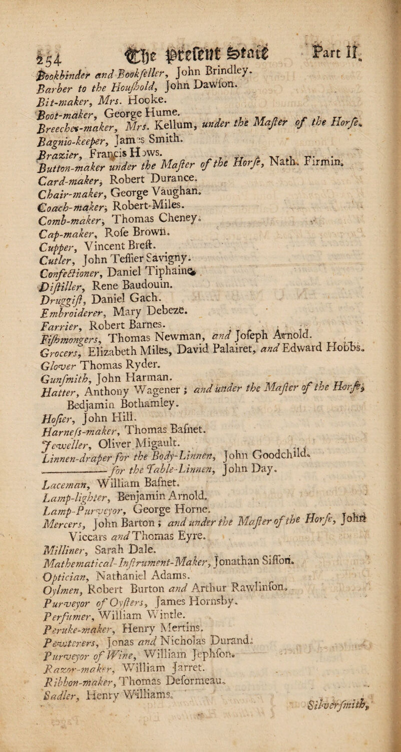 *54- fftfetit fetote Part il. bookbinder and Bookfelltr, John Brindley. Barber to the lloujhold, John Dawion. Bit-maker, Mrs. Hooke. Boot-maker, George Hume. r it a Breechev-maker, Mrs. Kellum, under the Mafer of the Horfe* Bagnio-keeper, Jamas Smith. Brazier, Francis H^ws. Button-maker under the Majlcr of the Horfe, Nath. Firmin. Card-maker, Robert Durance. Chair-maker, George Vaughan,. Coach-makerRobert'Miles. Comb-maker, 1 homas Cheney,. Cap-maker, Rofe Brown. Cupper, Vincent Brett. Cutler, John Tettier Savigny. Confectioner, Daniel Tiphainq* Difiller, Rene Baudouin. Druggijt, Daniel Gach. Embroiderer, Mary DebezC. Farrier, Robert Barnes. ■ ■ i ... Fishmongers, Thomas Newman, and Jofeph Arnold. Grocers, Elizabeth Miles, David Palairet, and Edward Hobbs. Glower Thomas Ryder. Gunfmith, John Harman. _ . , y Flatter, Anthony Wagener ; and under the Mafer of the Bedjamin Bothamley. Hofer, John Hill. Harnefs-maker, Thomas Eafnet. Jeweller, Oliver. Migault. - , Linnen-draper for the Body-Linnen, John Goodchnch ___-for the Fable-Linnen, John Day* Lace man, William Bafnet. Lamp-lighter, Benjamin Arnold. Lamp-Purveyor, George Horne. T „ r T ,, Mercers, John Barton; and under the Majter of the Hor,e, jonl? Viccars and Thomas Eyre. Milliner, Sarah Dale. , Mathematical- Inftrument-Maker, Jonathan Siffori. Optician, Nathaniel Adams. Oylmen, Robert Burton and Arthur RawHnfdn, Purveyor ofOyfers, James Hornsby. Perfumer, '■Villiam \v intie. Peruke-maker, Henry Mertins. Pfruiterers, Jonas and Nicnoias Durand. Purveyor of Wine, William Jephfon. Razor-maker, William Jarret. Ribbon-maker, Thomas Deformeau* Sadler, Henry Williams* Siivcifmithp