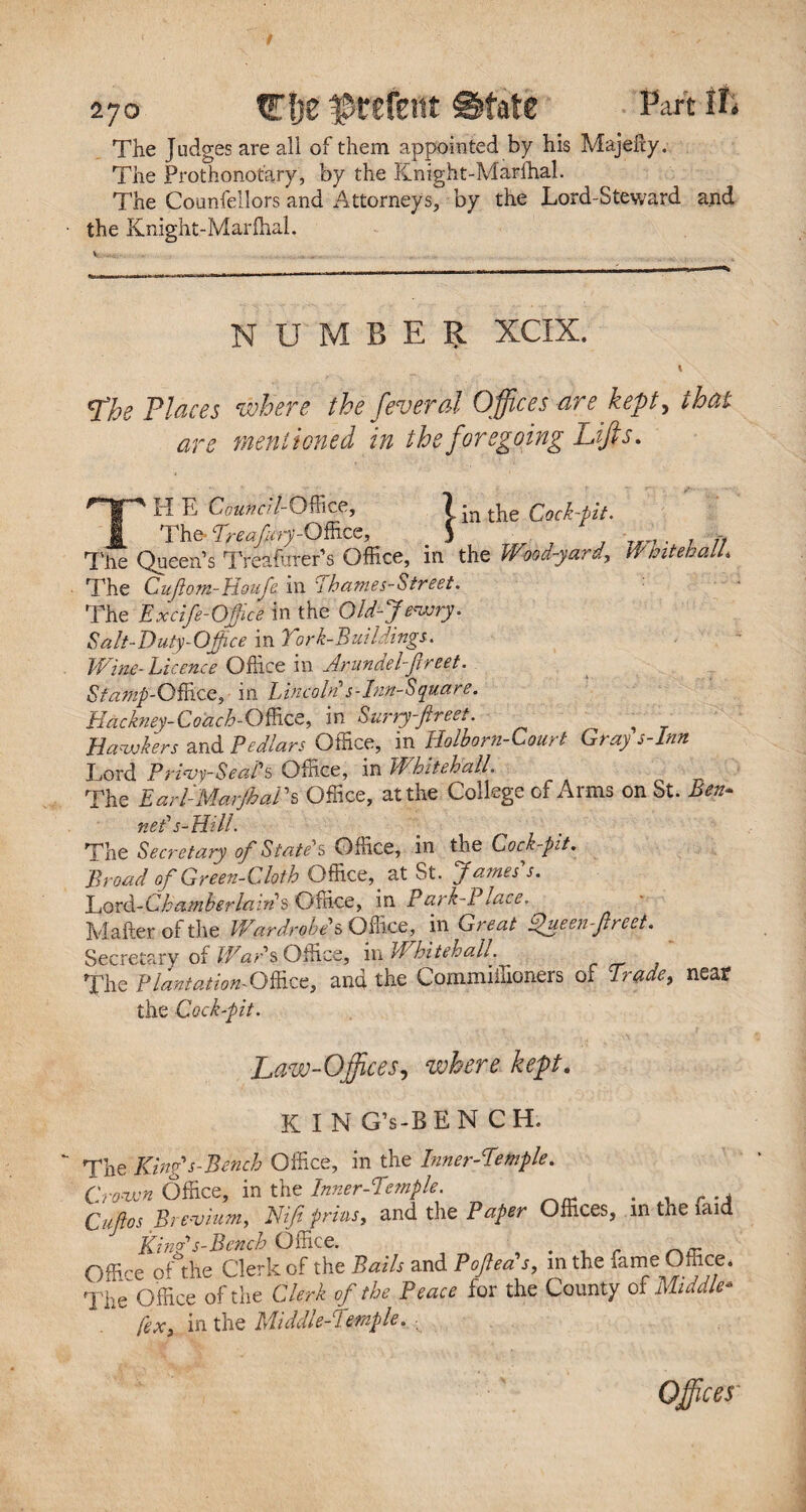 The Judges are ali of them appointed by his Majehy. The Prothonotary, by the Knight-Marlhal. The Counfellors and Attorneys, by the Lord-Steward and the Knight-Marlhal. NUMBER XCIX. J’he Places where the feveral Offices are kept, that are mentioned in the foregoing Lifts. THE Council-Office, tin the Cock-tit. The- Treafiry-OB^, 5 „ ■ The Queen’s Treaforer’s Office, in the Wlod-yard, Whitebait* The Cuflom-Houfe in Thames-Street. The Excife-Office in the Old-Jewry. Salt-Duty-Office in Cork-Buildings. Wine-Licence Office in Arundel-fireet. St amp-Office ^ in Lincoln s-Inn-Square. Hackney-Coach-OffzQ, in Surry-flreet. Hawkers and Pedlars Office, in Holborn-Court Gray s-Inn Lord Privy-Seals Office, in Whitehall The Earl-MarJhai ’s Office, at the College of Arms on St. Ben- net's-Hill. The Secretary of State's Office, in the Cock-pit. Broad of Green-Cloth Office,. at St. James's. Cord-Chamberlain s Office, in Park-Place. Mailer of the Wardrobe s Office, in Great Oueenfrcet. Secretary of Wars Office, mil hit eh all. The Plantation- Office, and the Commiffioners of Trade, near the Cock-pit. Law-Office s, where kept. KIN G’s-BEN CH. The King's-Bench Office, in the Inner-Temple» Crown Office, in the Inner-Temple. . , Cups Brevium, Nif prins, and the Paper Offices, in the faid Kinds-Bench Office. Office ofthe Clerk of the Bails and Pofea's, in the fame Office. The Office ofthe Clerk ofthe Peace for the County of Middle* fex, in the Middle-Temple. ■ Offices