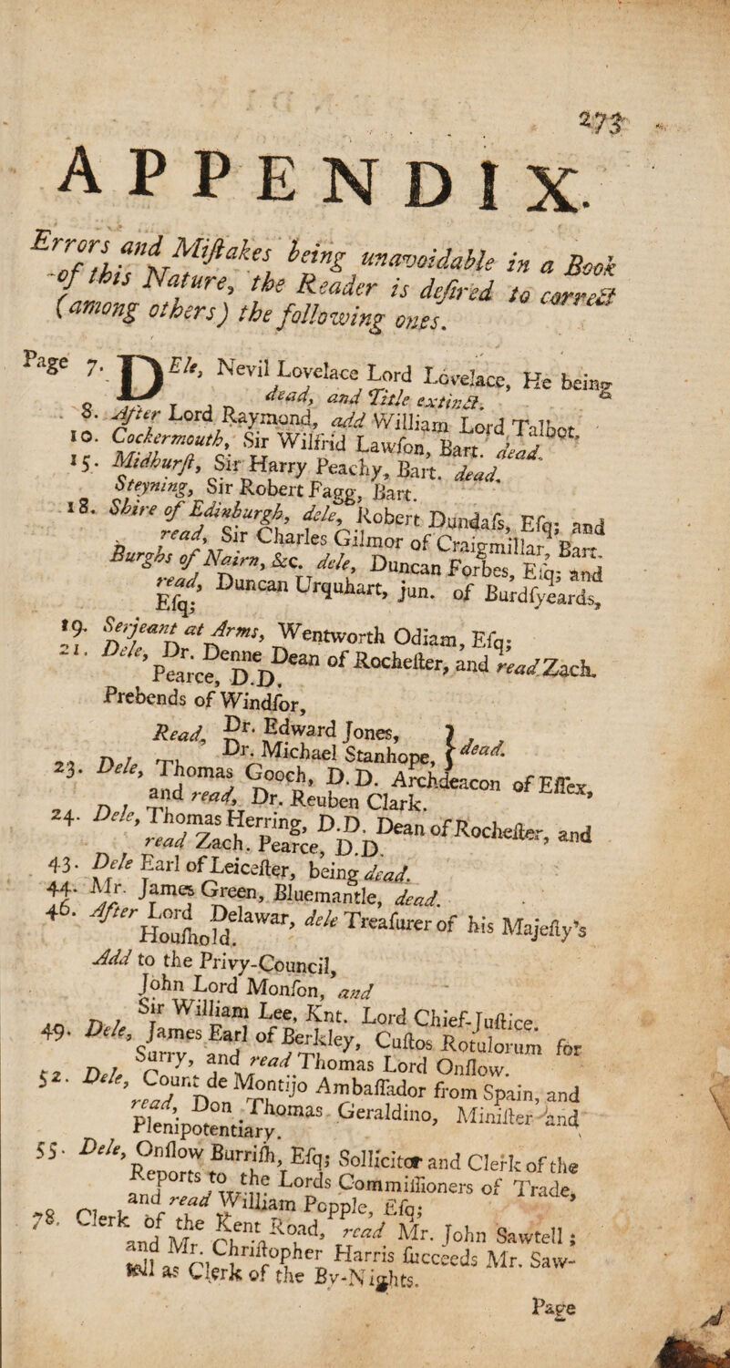 *7# APPENDIX. EZnhhi^,Jiake{ hing ma™>mie in a Book of Ibis Nature, the Reader is dfired to carreP (among others) the following ones. P‘lge 7*-D^ Nevi‘Lovdace Lord Lccelace, He beiag © r j n ^ 4 W AV/r»A s. Ajur Lord Raymond, add William T n,-A 7k * .0. Sir Wilfrid LauS&^ilf^ 15 . Midkurjl, Sir Harry Peachy, Bart. <W. bteymng, Sir Robert Fagp- Bart. lS- Mire of Edinburgh, de/e, Robert Dundafs Ffn- a„4 *W, Sir Charles Gilmor of Cnio-mnM^P Q ^ &c. A*. W, Dune* Urquhart, ju„. 0f Burff&S If ntan*‘drm’ dei)tW0Tth °d*m,EfqS ' C’Pa[;ce>eD'DI)ean °f Rochdler> and 'WZach. Prebends ofWindfor, ^ward Jones, J , n , Dr. Michael Stanhope, ( dead- 23. Dele, Thomas Gooch, D.D Archdeacon ofPfl- 2i n, and read Dr. Reuben CwT °f ^ 4 'Sri'?is.DDDDD““f',“““. *» ll'dd Earl ofLeicefter, being dead, lb' Tm j Eluemantle, dead. ' f HoloZ mT> ^TfwWof ** Majef^ Add to the Privy-Council, John Lord Monfon, and Sir William Lee, JCnt. Lord Chief- Tuftin* 49- Dele James Earl of Berkley, Cultos Rotulorum for ... D ! Su' '>'._ aod '-W Thomas Lord Onflow. ^ ‘ rfad DoenMTht,J° A’?ba®ldor from Spain, and Plenipotentiary011113 Geraidlno> Minifter^nd; ss ■ Dele, Onflow Burrifh, Efq; Sol Heitor and Clerk of the Reports to the Lords Commiffioners of Trade ,8 n ,arid W.lliam Popple, fifq; ’ 4 and M;6 chnt(fS0Kd< /W Alr- J°hn Sawte!1» *11 ^ r°?he^ Harris Mr. Saw- Jiftil Clerk of the By-Nights. Page