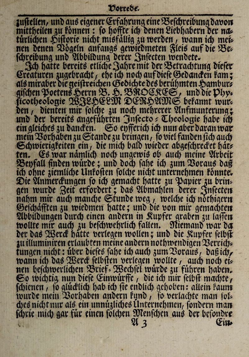 juftellen, uni) aus eigener Erfahrung eine 25efcbreibung baPo« mittbeilen ju fonnen: fo fjoffte id) Denen Siebhabern bet n& türlicben £>iffotte nicht ausfällig ja »erben, wann ich mei* nen benen 936geln anfangs gewiebmeten $leis auf bie 25t* fdjreibung unb Slbbilbung berer 3r»fecten wenbete. Sch batte bereit* etliche 3ahre mit ber ^Betrachtung bfefer Kreaturen angebracht ,. ehe ich noch auf biefe ©ebetnefen fam; als mirabet Die getjireiche» ©ebicbtebeS berühmten Tambur# gifeben ^oetenS ibetrn 23. £. 239tü<2&'(£©, unb Die pby* ftcotbeologie ©(BK£2l9)i© befannt wur* Den , bienten mir folcbe ju noch mehrerer Slnfmunterung; unb ber bereits angeführten 3nfecto * Cbeologte habe ich ein gleiches ju banef en. @o enfferid) ich nun aber Daran war mein Vorhaben ju ©tanbe ju bringen/ fo Diel fanbenftch auch ©chwierigfeiten ein, bie mich balb »ieber abgefchtedet bat# ten. (SS war nämlich noch ungewtS ob auch meine Arbeit SSepfall ftnben würbe; unb Doch fabe ich jum Q3orauS baf ich ohne jiemliche Unfoften folcbe nicht unternehmen tonnte, ©ie Slnmercfungen fo ich gemacht hatte ju Rapier ju beim gen würbe Seit erforbert; Das 5lbmablen berer Snfecte« nahm mir auch manche ©tunbe weg, welche ich notbiger« © efcbdfften ju wiebmeit hatte; unb bie non mir gemachte« Slbbilbungen bureb einen anbern in Tupfer graben ju laffe« wollte mir audb ju befcbwebrlicb fallen. Sliemattb war b« ber baS 2ßercf batte perlegen wollen; unb bie Tupfer felbff juilluminiren erlaubten meine anbern notbwenbigen f23errid> tungen nicht! über biefeS fahe ich auch jum Voraus, baf ich/ wann ich baS 2Berd felbften perlegen wollte, auch noch et* nen befdjwevlicben 23rief*2Bechfet würbe ju führen haben, ©o Wichtig nun biefe (Sinwürffe, bie id) mir fclbft mad)te, fdjienen, fo glücklich hab id) fte enblich gehoben: allein faunt würbe mein Vorhaben anbern fynb, fo perlachte man foh djcS nicht nur als ein unnttjlidKS Unternehmen, fonbern man fchvie mid) gar für einen folcben 90Tenfd>cn aus ber befonbte , 513 (Bn» {