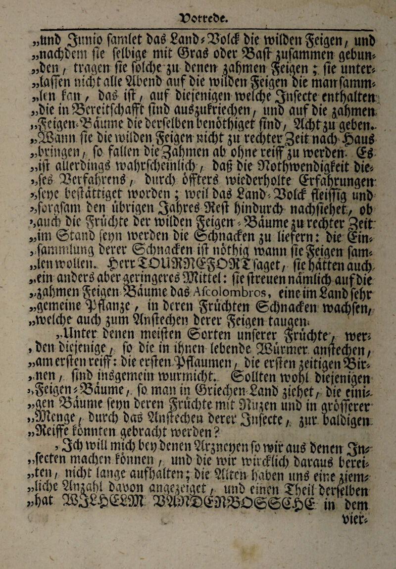 *3 53 b „ttnb 3uuio famict ba3 £anb*23otcf bic wilbett geigen, unb „nacktem flc fetbige mit ©ra$ ober SSafl jufdmmen gebun« „kn / tragen fic fotdfrju benen gähnten feigenfte unter« „taffen nicht alle Stbenb auf bie wiiben geigen bie matrfamm« „ten Fan/ baö ifr, auf biejenigen welche 3«f«te rntbatten „bie in 25'efeitfcbafft jtttb auögufrieeben, ltnb auf bie gabmen „geigemSSdume bie berfetben beirotbigef ftnb, Siebt 31t geben, „ußann fte bie witben geigen nicht gu rechter Seit nach £)au$- bringen, fo falten bteSabntcn ab ohne reiff gu werben- (B ifr alterbingö wabrfd)einticb, baß bie 9?otf)wenbigFeit bie« Vt> Q3erfgbrenö, burd) öftere wieberbotte ©rfabrungett- -,fene beßättiget worben ; weit baö 2dnb« 23otcf ffeifftg unb -iforgfam ben übrigen 3abre£9feß biuburdb naebftebet, ob ,aucb bic gritdjte ber wiiben geigen«SSdume gu rechter Seit „im ©taub fet;n werben bie ©ebnatfett gu liefern: bie <£in« „fammlung berer ©ebnaefen iß nötbig wann ne geigen fam« „ten woben., £ertXüUßM©g09itfaget,. fte batten auch „ein anberö aber geringere^ bittet: fie ftreiten ndmticb auf bie „gahmen gcigen tSaitme bad Afcoiombros, eine im £anb febr „gemeine Wange, in bereu grüebten ©ebnaefen warfen, „welche auch gum Stnßedjen berer geigen taugen« „Unter benen meiflen ©orten unferer grüd)te> wer« , ben biejenige,: fo bie in ihnen tebenbe Sßürmcr. anfteeben, „am erften reiff: bie erßenWdumen, bie erffrn zeitigen $$ir« „nett,. ftnb insgemein wurmid)t. ©ottten wobt btejenigen »geigen «23aume,. fo man in ®ried)en £anb giefjet, bie eiitw „gen iBaunte fetjn bereu grüebte mit Singen unb in größerer „SJlenge, bureb bao Slnßedteu berer 3nfecte, gut. balbigem „meiffc fonnteit gebrad)t werben? , 3d) will mich bet) benen Slrgncijen fo wir au$ benen 3n# „fecten machen fönnen, unb bie wir wireftid) baraug betet« »’tfu7 webt lange aufbatten; bie Sitten haben mW eine gtenu ..time vhlliln! h ilfst! mi,f- . vier«