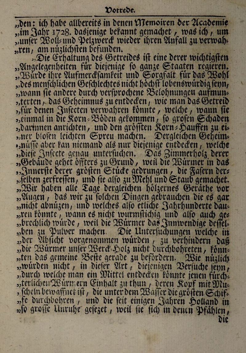t>cmPe. „ben: ich habe allbereitß in benett tTTemoiven her 2lcabemie „im 3uhr 1728. baßtenige befannt gemachet, waß ich / um „unfer SBolbtmb ‘Peljwerd «nebet ihren Qlnfall ju Perwah‘ „ren/ am nüjtichften befuttben. „Sie (Erhaltung beß ©etrdbeß ifl eine betet wichtigen „Angelegenheiten für biejenige fo ganje ©taaten regieren. „%urbe ihre Aufmercffamfeit unb ©orgfalt fut baß 2Boljf „beß menfchlichen ©efd)led)teß nid>t f)6d>fl lobenßwütbigfepn, „mann fte anbere burch petfprochene SSelohttungeu aufmum „terten h baß ©ehetmnuß ju entbeden, wie man baß ©etreib „für benen 3nfcctcn «erwarten fonnte, wekbe, wann fte „einmal in bte$otn*536ben gekommen, fo grofen ©djaben „battnnen anrichten, unb ben größten $orn#£>auffen ju tu „net biofcn leidjten ©preu machen, dergleichen ©eheim* »muffe aber fan ntemanb alß nur biejenige entbeden / welche „bicfe Sufecte genau untetfud)en. daß gimmerholj betet „©ebdube gehet bjfterß ju ©ntnb, weil bie SBürmet in baß „3nnetfk betet greifen ©tüde aebtungen, bie gafern bet# „felben jerfteffen, unb fte alfo juÜWehl unb ©taub gemachet. „Ttßir hüben alle Sage bcrgleicben hcljerneß ©erdthe Pot „Augen, baß wir ju fblchen dingen gebrauchen bie eß gat „nicht abnujen/ unb welcbeß alfo etlidje 3«hthunberte barn „ten tonnte / wann eß nid)t wurmflidug unb alfo auch ge# „btceblich würbe, weil bie füßütmet baß3»uwenbige beffeb „ben ju Pulper machen, die Unterfuchungen welche in „ber Abftcht Porgenommen würben , ju perhinbetn ba§ „bie iBürmer unfer üßerd-£>o4 nid)t burchbohteten / tonn- „ten baß gemeine 25efie gerabe ju beforbern. fJBte nüjlich „würben nicht f in biefer Art, biejenigen 23erfuche |epitA „burd? weiche man ein Mittel entbeden formte jenen fürch* „terlid>en'2ßürmem ©inhalt ju thun , bereu $opf mit93fm , fchelnbewaffnet tfi, bie unterbem ^Baffer bie gröften ©chif« „fe burchbohren , unb bie feit einigen 3.af)ten fwUanb in »fo gtoffe Unruhe' gejejet, weil fte ftch in betten pfählen f