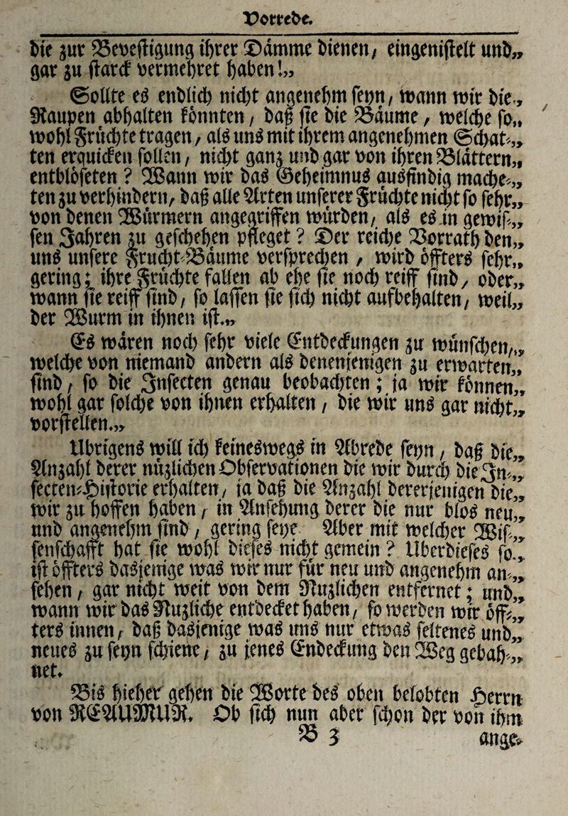 X>ot*ebc. bie jur 35eneffigung ihrer ©dmme bienen / eingeniffelt unb„ gar ju ftarcf nermehret haben !„ ©oUte ef enbtich nicht angenehm fepn, wann rote bie., Raupen abhalten tonnten, bat fte bie Raunte, welche fo„ wobt Srudbte tragen, alöunf mit ihrem angenehmen ©d>at*„ ten erqutdeu fallen, nicht ganj unbgar non ihren flattern,, entblofeten ? 2Battn wir ba$ ©eheimnuä autffinbig mache*,, ten 3« nerhinbern, bat alle Slrten unferer grüchte nicht fo febr„ non benen SSürmern angegriffen würben, al$ ef in gewif,, fen 3abren jtt gefcheben pfleget ? ©er reid)e 23orrath ben„ un$ unfere $rucht*33ättme nerfpredjen , wirb offterf fchr„ gering; ihre §rüchtefallen ah ehe fte noch reiff finb, ober,, wann fte reiff tmb, fo laffen ffe ftch nicht aufhebalten, weil,, ber 2Snrm in ebnen ifh„ wären nod) febr niele ©ntbeefungen 3u wünfd)en,„ welche non ntemanb attbern als benenientgen gu erwarten,, finb, fo bie 3nfecten genau heohad)ten; |a wir tonnen,, wohl gar folche non ihnen erhalten, bie wir unö gar nicht,, norffellen Übrigens will td) feüteSwegS in Qfbrebe fepn, baf bie,, Stnjabl berer nüjlichen Obfernationen bie wir bureb bie3n*„ fectew£>iforie erhalten, ta baf bie 2fn;«f)l bererjenigen bie,, wir ju hoffen haben, in Slnfehung berer bie nur bloS neu,, nnb angenehm jmb, gering fepe Slber mit welcher 9Btf*„ fenfehafft hat fte wohl bicfeS nicht gemein ? UberbtefeS fo., tff öfftevS baSteuige was wtntur für neu unb angenehm an*,, (eben, gar nicht weit non bem Sittlichen entfernet; unb„ wann wir baS Slujliche entbeefet haben, fo werben wir off;,, terö innen, baf baf ienige was uns nur etwas felteneS unb„ neues ju fepn fdjiene, ju feneS ©nbeefttng ben 2Seg gebah ,, net* 33 iS hieben gehen bie SBorte beS oben belobten fierrn non 9t@?lU9DiU9i. Ob fleh nun aber fd;o» ber non ihm - 55 j äuge*
