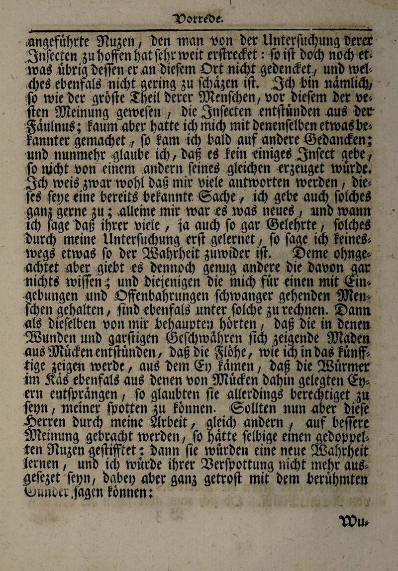 IDom'be. angeführte SHugen, len man von ler llnterfudpng lerer ,'3nfecten guboffenhatfehtweit erffreefet: fo ift loch noch et¬ wa# übrig leifen er «an liefern Ort nieht gelenefety uni wel¬ che! ebenfal! nicht gering gu fd)ägen ifi. ;3d) bin nämliche fo wie ler griffe $beil lerer 93tenfd)en, vor liefern ler ve* ften Meinung gewefen / lie 3nfecten entfiunlen au! ler- gäulnu!; faum aber hatte ich mich mit lenenfelben etwa!be* Fannter gemacbet fo fam ich ball aufanlereöelancfen; uni nunmehr glaube ich / lag e! Fein einiget 3nfect gebe, fo nicht von einem anlcrn feinet gleichen erzeuget würbe. 3d) wei! gwar wohl laß mir biele antworten werben, lie* fc! fette eine bereit! befannte. ©ad)e, ich gebe auch folche! gang gerne gu; .alleine mir war r! wa! neue! uni wann ich fage laß ihrer viele, ta auch fo gar ©eiehrte, folche! lurch meine Unterfuchung erjt gelerriet, fo faae im Feinet weg! etwa! fo ler Wahrheit guwiler ifh 9Deme ohnge* achtet aber giebt e! lennoch genug anlere lie labon gar nid)t! wiffen 4 uni lieienigen lie mich für einen mit ©in* gebungen uni Offenbahrungen fchwanger gehenlen UJten* fchen gehalten, finl ebenfal! unter folche gu rechnen. £)ann al! liefelbett von mir behaupten horten / lag lie in lenen flßunlcn uni garfügen ©efchwdhren ftd) geigenle DJialen au! SJiuden entffünlen, lag lie gilbe, wie ia) in la! Fünf* tige geigen werle, au! lern ©t) Famen, lag lie SBurmer im 5td! ebenfal! au! lenen von SülucFen lahin gelegten ©t)* ern entfprdngen, fo glaubten fte aUerling! berechtiget gu fet)tt / meiner fpotten p Finnen. (Sollten nun aber liefe Herren lurch meine mb eitgleich anlern , auf beffere Meinung gebracht werben, fo hätte felbige einen geloppel* ten 9lugen geflifftet: bann fie würben eine neue 3ßabrbeit lernen, uni ich würbe ihrer Q3erfpottung nicht mehr au!* gefejet fepn, labet) aber gang getrofl mit lern berühmten ©unbet fggm Finnen: