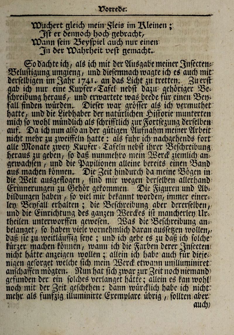 Vwttde: X0ltd?ert gleid) menf$leta im Kleinen 3ff er bennod) hod) gebracht, tßann fein 23epfptel aud) nur einen 3n her Wahrheit loeft gemacht- ©obacbteicb, cd$ ich mit bet 2luSgabe meiner 3nfectem' 25eluf igttng umgiettg, unb biefemnath wagte td) t$ aud) mir betfelbigen tm 3abt 1741- an ba$ Sicht s« tretten. 3« «ft gab id) nur eine Tupfer fXafel nebft ba$u- gehöriger 23e> jmreibung htrauö / unb erwartete wa^beebe für einen 2Sew fad ftnhen würben. liefet war gröffer afö id) Permutbet batte, unb bie Siebbabet bet natürlichem |)if orie munterten midb fo wobt münbdch al£ fchrifftlid) sur §ortfejung berfelben auf. ©a tch nun alfo an ber gütigen Slufnabm meiner Arbeit niebt mehr ju jweifeln batte: alö fuhr id) nachgebenbä fort ade SCRonate jwepJvuofer^Xafein nebft ihrer foefdjreibung betaut su geben, fo baf nunmebro mein 2ßer<f siemlid) am gewaebfen, unb bie ^apilionen aUeine bereite einen 33attb( auf machen tonnen, ©ie geit binburd) ba meine SBögen im bie 2Belt auf geflogen, jtnb mir wegen berfeiben allerhand Erinnerungen su (Sebör gekommen. ®ie giguren unb 2lb* bilbungen haben, fo oiel mir befannt worben, immer einer¬ lei) föepfad erhalten; bie 25efd)reibung aber bcrerfelben, unb bie Einrichtung bef ganzen 'Ißerd'es ifr mancherlei) Ur tbeilem unterworfen gewefen. 2Baf bie fSefd)reibung am¬ belanget, fo: haben Piele oornebmlid) baran auffe§en wollen,/ buffte |u weitläufig fepe; unb id) gebe ef su b«§ ühfoldje* fürjer mad)en tonnen, warnt ich bie Farben berer 3nfectem nicht batte' attjeigen wollen; allein ia> habe auch für biejei- nigen geforget welche (ich mein 2ßerd etwanttuniduminire^■ anfcbafen mögten. ftun bat (ich swar jurgeit noch niemanb» gefunben ber ein folcbef Perlanget batte; adein ef tan wobd noch mit ber geit gefchebett: bann würcfltd) habe ich nicht) mebr alf fünfzig iduminirte Epemplare übrig „ follten aber. auch)