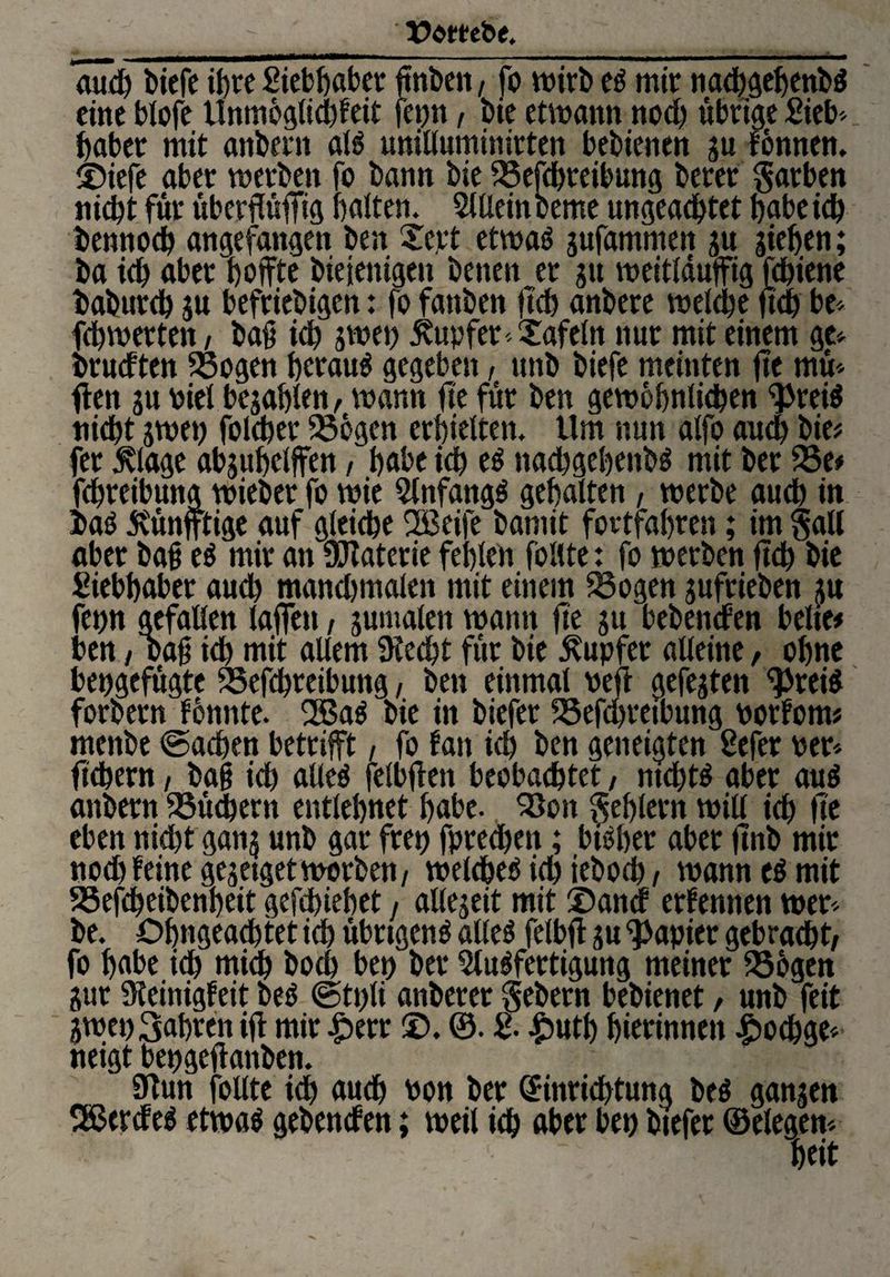 t^etebe. aud) biefe ihre Siebffaber ftnbeit, fo wirb es mir nacbgehenbS eine blofe Unmöglidffeit fepn, bie etwann nod) übrige Sieb» habet mit anbent als uniltuminitten bebienen gu fönnen. ©iefe aber werben fo bann bie 23efd)tetbung berer färben nicht für überflüfllg halten. Allein berne ungeachtet habe ich bennoch angefangen ben Tept etwas gufammen gu giehen; ba ich aber hoffte biejenigen benen er gu weitlduffig fchiene bahureb gu befriebigen: fo fanben ffch anbere welche ffd) be» fchwertett/ baff id) gwep Tupfer -Tafeln nur mit einem ge» brudtett 23ogen herauf gegeben, unb biefe meinten ffe muf¬ ften gu piel begabten, wann ffe für ben gewöhnlichen <}>reiS nicht gwep folcher 25cgen erhielten. Um nun alfo aud) bie# fer ^lage abguhclffen, habe ich es ttachgebetibS mit ber 23 e* fchreibung wieber fo wie Anfangs gehalten, werbe auch in baö jvünfftige auf gleiche 2Beife bamit fortfahren; im §at( aber baff es mir an Materie fehlen follte: fo werben ffch bie Siebhaber auch mand)tnalen mit einem 23ogen gufrieben gu fepn gefallen laffen, gumalen wann ffe gu bebenden beite# ben, oaff ich mit allem SKecfft für bie Tupfer alteine, ohne bepgefügte 23efd)teibung, ben einmal peft gefegten ^reis forbern fönnte. 2BaS bie in biefer Söefd>retbung porfom* menbe ©aeffen betrifft , fo fan ich ben geneigten Sefer per» ffch er n, baff ich alles felbffen beobachtet, ntd)ts aber aus anbern 23üd)ern entlehnet habe. 23on Fehlern will ich ffe eben nicht gang unb gar frep fprechett; bisher aber ffnb mir nod) feine gegetgetwerben, welche^ ich ieboch / wann eS mit SSefcheibenheit gefchiehet / altegeit mit ©and erfennen wer» be. öffngeachtet ich übrigens alles felbff gu Rapier gebracht/ fo habe ich mich hoch bep ber Ausfertigung meiner 23ogen gur Sieinigfeit beS ©tpli anberer gebern bebienet, unb feit gwep3ahren iff mir £>err ©. ®. 2- £utb hierinnen £>ocbge» neigt bepgeffanben. 9tun follte ich auch Pon ber (£inrid)tung beS gangen Herdes etwas gebenden; weil ich aber bep btefer (Belegen» heit