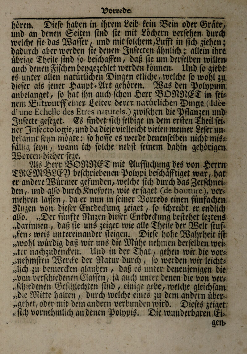 hören. ©iefe haben in ihrem i?etb- fein 23em ober ©rate, unb an benen ©eiten flnb fte mit Lochern petfehen burch welche fte ba^ SBaffer, unb mit folchem ,£ufft in fid) giefjen; baburd) aber werben fte benen Safteten ähnlichallein ihre übrige ©heile jmb fe* befdjaffen, ba# fte um berfelben willen and) benen Küchen bcngegehlet werben fonnen. Unb fe» aiebt es unter allen natürlichen ©ingen etliche, welche fo wohl gu, biefer als jener $<wpt♦ 2lrt gehören.. 2ßa$ ben ^olnputn; anbelanget, fo hat ihn auch fchon 4&err 2309191©© in fei# nein Jgntmurff einer Reiter betet natürlichen S)mp (Idee d’une Echelle des Etres naturels.) gwifchenöie ^fangen Uftb Snfccte gefeget. ® fwbetftch.felbige in bem erden ©heil fei» ncr 3«fectok>tjte, unb ba biefeoiellciaft Pielen meiner Sefer um bef'anntfepnmogte: fo hefte cs werbe benenfelben nicht miö* fällig feuu, wann ich folche. nehd feinem, bahin gehörigen 2ßcrtcn4}'«eher fege. 5Ue Iterr 2309131©© mit Slüffüchuna beö von £errn ©91©9Jt23g©2) befd>riebenen ^olupi bef^afftiget war, hat er anbereSBürmer gefunben, welche ft'ch burch bas 3crfd)neh bett i ■ unb alfo bureb^vnefpen, wie erfaget (de boumre), per* mehren taffen r ba er nun in feiner 23orrebe einen fünfadjem Singen Pott biefer ©ntbedung geiget, fo fchreibt er enblidj alfo. »©er fünfte Slugen biefer ©ntbedung beflehet legtenö « „barinnen, ba# fte uns geiget wie alle ©heile ber SBeit fhif „fen# weis untereinanber fleigen. ©iefe hohe SBahrbeit id „wohl würbig ba# wir uns bie 93?ühe nehmen berfelben weis „tcr nachgubendem Unb in bet ©hat, gehen wir bie vor* ^nehmden SBerde ber ilatur burch / fo werben wir leicht# „lieh gu bemerden glauben, ba# es unter benenjenigen bie „Poti oerfchiebenen ©laden, ja and) unter benenbie pon per# „fdjiebcnen ©efthledjtcn ftno, einige gebe, welche gleichfam „b*e 931itte halten, burd) welche eines gu bem anbern über* „gehet, ober mit bem anbern perbunben wirb. ©iefeS geiget- „fich Pornehmlich au.bmen ^olppis.. ©ie wunberbaren©t ‘ > gern