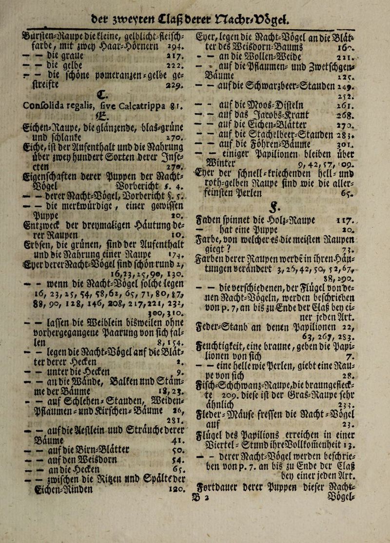 bei; swevtett betet? nacfcrA?$ge{* Surtfen^aupe bie deine, gelblicbt^fleifcb' färbe, mit awcp £aatv£6rnern 294. -Die graue »17. -tue gelbe 222. r* - bie fcböne pomcranjen* gelbe ge* (Iretfte 329» C. Conlblida regalis, five Calcatrippa 8r. (£icben*3taupe, biegldnjenbe, blal*grune uni) feblanle 170» ©cbe, tfl i>er 9lufentbalt unb öle Sftabrung über awepbanbert ©orten berer 3nfe* cten 27®. ©genfcbaften berer puppen ber Oiacbt* Sogei Sorberiebt /. 4. - - berer Sftacbt*Sdgel, Sorbericbt §. 5. - - bie merlwiirbige, einer griffen $uppe p *<\ ©ntawctf ber brepntaligen £dutungbe* rer Raupen 10» Srbfeti, bie grünen, finbber Aufenthalt unb bie Maurung einer Slaupe 17^ • €perberer3ftacbt*S6gelfinb fcbonrunb x, 16,23,^,90,130. - - wenn bie $acbt*Sogcl folcbe legen 16, 23, x$, 54, *8,6*, 6S, 71/80,87, 88, 90, 1X8, 146, 20&, 2 17,231, 232, 3 ©o, 3 I o. - (affen bie SBetbletn bisweilen ohne öorbergegaugeue Paarung non ftcb fal¬ len . 8, I *4. - - legen bie &acbt*S$ge( auf bie Slat* terberer Reefen *. - unter bie Seelen 9. - - aubieSBdnbe, Sailen unb ©tarn* meberSdume 18,25. - - auf ©cblcben* ©tauben, Sßeibett* Pflaumen * unb fö'rfcben* Saume *6, 281. - - auf bie Aeftlein uub ©traute berer Saume , 41* — - aufbieSirn^Slatter so* — aufben^ßeiSborn 54. — - anbieBeeten _ „ 6?. — awifeben bie 3vi$en unb ©pdltewer ©cben^vinben 120. (Spcr, legen bie 9*a<bt*S6gel an Me ter bei AJetToormSaumS 16. - - an bie SBollen*5H3eibe 221. - - auf bie Pflaumen* unb Bwtfcbgen* Saume 12 c. — auf bie ©cbwarabecr*©tauben 1*9* M2; — aufbie?D?DoS^Di(le(n x6r. -■ - auf baS 3acob$*£raitt 26s* -auf bie (£icben*Sldtter 270. — auf bie ©tacbelbeer*©tauben 28 $♦ -auf bie §6bren*Sdume 3°*. - — einiger ^apiliotmt bleiben über hinter 9,42,??, >09. Sperber fd&nell^friec^cnben bell-un^ rot^gelben Slaupe ftnb wie bie allere feinjlen perlen 65. gaben fpinnet bie £ola*9iaupe 117*, - f>at eine $uppc 20, garbe,pon weicher es bie meijten kaupelt giegt? 73. Sarben berer Raupen werbein ibren^au* tungenrerdnbat 3,26,42,50, *2,67,. S8,itpo. — bie öerfcfjiebenen, ber Singel bont>e* men$acbt*S6geln, werben befebrieben üon p. 7, an bis au€nbe ber £laf bei) ci* ner {eben Art. Seber*©tanb an benen <J)apilionen 22, 63, 267, 2S3. Seudbtfgfcft, eine braune,gebenbie Dapt* iionen oon ftcb 7. — eine belle wie perlen, gtebteine&au* penonficb 28. gifcb^©cbcbwana^iaupe,biebraungeflie^ te 209. biefe ijl ber 0raS*3vaupe febr dbnlicb 233. gleber*$?dufe frefien bie $acbt*Sogcl auf 23. Slügel beS ^apilionS erreichen in einer Sicrtel* ©tunbibreSolllomenbeit 13. - - berer 5ftacbt*Sogel werben befebrie* ben »onp. 7. an bis au (£nbe ber £la|t bep einer jeben Art. Sortbauer berer puppen biefer &acb& S 2 Sogcl*