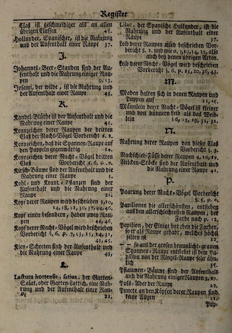 Äegi(lec <E(ap tfE öefc&meibi'öer <il§ on alten Liiac, ber©pantfcbe £oi(unber, ifl bie übrigcneiaffcn 4}. Stgbnmg unb b<r Siufentbalt einer äollmtber, ©panifeber, ifl bie Siabttmg Staupe 37. anb ber Siufentbalt einer 3t,aupe 37. reib berer Staupen mirb betrieben 5Bor* bericht §. 2. unb roie p. ?,io,i4, 22, aifo aittb bet) benen übrigen Sitten. ?eib betet Stacht* Sßögel mitb betrieben 3. Johannes *S5eer* ©tauben finb bet Siu* fcntbalt unb bie Siabrung einiger Stau* pen 9, >3* SÖorbericbt §. 0. p. 15,20,36,43. , ffl-,-lü t'Wna'- Sofmni, bet nnibe, ifl bie Stauung tmb bet Siufentbalt einet Staupe 45. Staben galten ftcfj in benen Staupen itnb R. puppen auf i r/1<# SRfnttfcm Derer $ac{)t* Söget tft fktner nnD opn Dünnem i?eib als ba$ 5Beib? 1 ö/ 15/ *9/ 31 / 3*4 XX jtanbcMMät&e ift Der Stufentbatt nnD Die g^abrnng einer 9\aupe * 4f* ^ennjctcbetT Derer Raupen Der Dritten * Qaf ber^a®t*S6gel Sorberi®t $. t. &enmetcf)en,bag Die ©§anncn*9ianpe auf Stobninft t>erer Raupen Don btefer €(a§ w Den Rappeln gegenwärtig i+* f Sorberidbt §. 3. Äennjeicfien Derer Slacbt* iBogct Dritten ^cbfcbieb=Sü(TeDerer Dlanpen 4/10,4?. Sorberic&t s. 6. a .7. SMcfensfötodfr finh hör siiiifatttn»!* SUrfcfcSdume finb Der Saifcntbalt nnD Die Nahrung einer Staupe u StobU nnD Ärattt i ;?fianien fmD Der »•■“’TÄÄ »«*«» fl- «M„,, ‘SSi - - .... '. '.L'*7'™* aulbenallerfcblecbteftenSiaupcn, bet 9telcfen*©töcfe finb ber Siufentbalt unb bie 9labrung einet Staupe 41. f- Sopf einen befottbern, haben jtpet) Stau* • ‘' •' : 44,46. Sarbe naeb p. 12. pen 44/46 . ov**vV »»uwy y* S£opf berer Stacht*58ögel roirb befebrieben ^91‘fj0,' ©nt«e bat eben bie Farben, SSorbericbt §.6. f. 7,*3,15, 34,3', ' fÄMf( gehabt, mcicbe* böcbfl a 7,/lc leuenin 12 4h 4S* i. 1 *Z4 $ten*0cfjretenftnb Der Aufenthalt nnb t - falbergrofen braunlicfjkgrauett Die Nahrung einer Staupe 43, Spannen *&anyc entliehet ijl Dem *' ( Kfn m Der SfangefcStanpe fe&r ahn* SL* .ft® 3^ Pflaumen ^anme finD Der Aufenthalt . unb btelftahrung eimgerStaupena,*^ $u(g* Aber ber Staupe La&uca hortenfis , fatiua, Der ©arten* 8alat/ODer ©arten^atti®, eine 9*ab* ' rttttg unb bet Slufentbalt einer Stau* Atmete an beu^öpfen betet Staupen fmb. ( *i. feine Singen I P ' T -I Ü Ilv> ibtip*